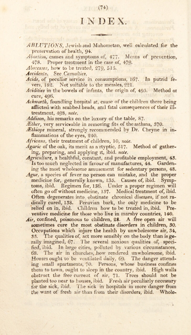 ABIJJTIONS, Jewish and Mahometan, well calculated for the preservation of health, 94. Abornon, causes and symptoms of, 477. Means of prevention, 478. Proper treatment in the case of, 479. Ahsccssts, how to be treated, 279^ 515. Accidenls. See Casualties. Acids, of peculiar service in consumptions, 167. In putrid fe- vers, 182. Not suitable to the measles, 221. Acidities in the bowels of infants, the origin of, 495. Method ot cure, 49b. Ackworth, foundling hospital at, cause of the children there being afflicted with scabbed heads, and fatal consequences of their ill- treatment, 498, 7ioie. Addison, his remarks on the luxury of the table, 87. Mther, very serviceable in removing fits of the asthma, 370. Mthiops mineral, strongly recommended by Dr, Cheyne in in- flammations of the eyes, 240. Africans, their treatment of children, 10, ?iole. Agaric of the oak, its merit as a styptic, 517. Method of gather- ing, preparing, and applying it, ibid. ?iote. Agricidiure, a healthful, constant, and profitable employment, 43. Is too much neglected in favour of manufactures, 44. Garden- ing the most wholesome amusement for sedentary persons, 48. Ague, a species of fever no person can mistake, and the proper medicine for, generally known, 135. Causes of, ibid. Symp- toms, ibid. Regimen for, 1.86. Under a proper regimen will often go off without medicine, 137. Medical treatment of, ibid. Often degenerates into obstinate chronical diseases, if not ra- dically cured, 138. Peruvian bark, the only medicine to be relied on in, ibid. Children how to be treated in, ibid. Pre- ventive medicine for those who live in marshy countries, 140. Air, confined, poisonous to children, 28. A free open air will sometimes cure the most obstinate disorders in children, 30. Occupations which injure the health by unwholesome air, 34, 35. The qualities of, act more sensibly on the body than isge- rally imagined, 67- 1 he several noxious qualities of, speci- fied, ibid. In large cities, polluted by various circumstances, 68. The air in churches, how rendered unwholesome, ibid. Houses ought to be ventilated daily, 69. The danger attend- ing small apartments, 70. Persons, whose business confines them to town, ought to sleep in the country, ibid. High walls obstruct tlie free curreat of air, 7I. Trees should not be planted too near to houses, ibid. Fresh air peculiarly necessary for the sick, ibid. I'lie sick in hospitals in more danger from the want of fresh air than from their disorders, ibid. Whole-