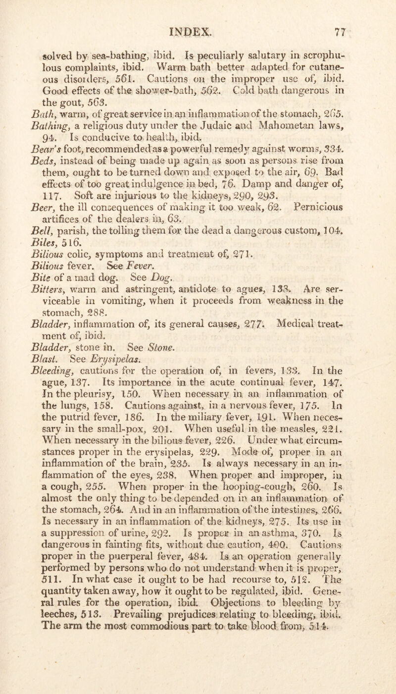 solved by sea-bathing, ibid. Is peculiarly salutary in scrophu- lous complaints, ibid. Warm bath better adapted for cutane- ous disoiders, 561. Cautions on the improper use oC ibid. Good effects of the shower-bath, 562. Cold bath dangerous in the gout, 563. Bath, warm, of great service in an inflammation of the stomach, 265. Bathing, a religious duty under the Judaic and Mahometan laws, 94. Is conducive to health, ibid. Bears foot, recommended as a powerful remed}^ against worms, 334. Beds, instead of being made up again as soon as persons rise from them, ought to be turned down and exposed to the air, 69- Bad effects of too great indulgence in bed, J6. Damp and danger of, 117. Soft are injurious to the kidneys, 290, 29 Beer, the ill consequences of making it too weak, 62. Pernicious artifices of the dealers in, 63. Bell, parish, the tolling them for the dead a dangerous custom, 104. Biles, 516. Bilious colic, symptoms and treatment of, 271. Bilious fever. See Fever. Bite of a mad dog. See Dog, Bitters, warm and astringent, antidote to agues, 138. Are ser- viceable in vomiting, when it proceeds from weakness in the stomach, 288. Bladder, inflammation of, its general causes, 277- Medical treat- ment of, ibid. Bladder, stone in. See Stone. Blast. See Erysipelas. Bleeding, cautions for the operation of, in fevers, 133, In the ague, 137. Its importance in the acute continual fever, 147. In the pleurisy, 150. When necessary in an inflammation of the lungs, 158. Cautions against, in a nervous fever, 175. In the putrid fever, 186. In the miliary fever, 191. When neces- sary in the small-pox, 201. When useful in the measles, 221. When necessary in the bilious fever, 226. Under what circum- stances proper in the erysipelas, 229. Mode ot’ proper in an inflammation of the brain, 235. Is always necessary in an in- flammation of the eyes, 238. When proper and improper, in a cough, 255. When proper in the hooping-cough, 260. Is almost the only thing to be depended on in an inflammation of the stomach, 264. And in an inflammation of the intestines, 266. Is necessary in an inflammation of the kidneys, 275. Its use in a suppression of urine, 292. Is proper in an asthma, 370. Is dangerous in fainting fits, without due caution, 400. Cautions proper in the puerperal fever, 484. Is an operation generally performed by persons who do not understand when it is proper, 511. In what case it ought to be had recourse to, 512. The quantity taken away, how it ought to be regulated, ibid. Gene- ral rules for the operation, ibid. Objections to bleeding by leeches, 513. Prevailing prejudices, relating to bleeding, ibid. The arm the most commodious part to take blood fi'om, 514.