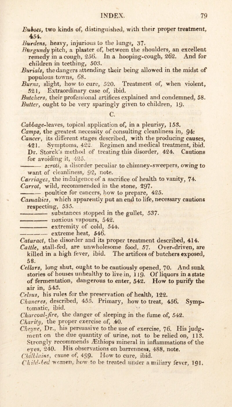 Buboes, two kinds of, distinguished, with their proper treatment, 454. Burdens, heavy, injurious to the lungs, 37. Burgundy pitch, a plaster of, between the shoulders, an excellent remedy in a cough, 256. In a hooping-cough, 262. And for children in teething, 503. Burials, the dangers attending their being allowed in the midst of populous towns, 68. Burns, slight, how to cure, 520. Treatment of, when violent, 521, Extraordinary case of, ibid. Butchers, their professional artifices explained and condemned, 58. Butter, ought to be very sparingly given to children, 19. C. Cabhage~\ea.ves, topical application of, in a pleurisy, 153. Camps, the greatest necessity of consulting cleanliness in, Q4>: Cancer, its different stages described, with the producing causes, 421. Symptoms, 422, Regimen and medical treatment, ibid. Dr. Storck’s method of treating this disorder, 424. Cautions for avoiding it, 425. — — scroti, a disorder peculiar to chimney-sweepers, owing to want of cleanliness, 92, note. Carriages, the indulgence of a sacrifice of health to vanity, 74. Carrot, wild, recommended in the stone, 297* poultice for cancers, how* to prepare, 425. Casualties, which apparently put an end to life, necessary cautions respecting, 535. substances stopped in the gullet, 537. noxious vapours, 542. extremity of cold, 544. extreme heat, 546. Cataract, the disorder and its proper treatment described, 414. Cattle, stall-fed, are unwholesome food, 57. Over-driven, are killed in a high fever, ibid. The artifices of butchers exposed, 58. Cellars, long shut, ought to be cautiously opened, 70. And sunk stories of houses unhealthy to live in, 119. Of liquors in a state of fermentation, dangerous to enter, 542. How to purify the air in, 543. Cdsus, his rules for the preservation of health, 122. Chancres, described, 455. Primary, how to treat, 456, Symp- tomatic, ibid. Charcoal-fire, the danger of sleeping in the fume of, 542. Charity, the proper exercise of, .40. Cheyne, Dr., his persuasive to the use of exercise, '76. His judg- ment on the due quantity of urine, not to be relied on, 113. Strongly recommends ^Ethiops mineral in inflammations of the eyes, 240. His observations on barrenness, 488, note. Chilblains, cause of, 499. How to cure, ibid. Child-bed women, how to be treated under a miliary fever, I9I.