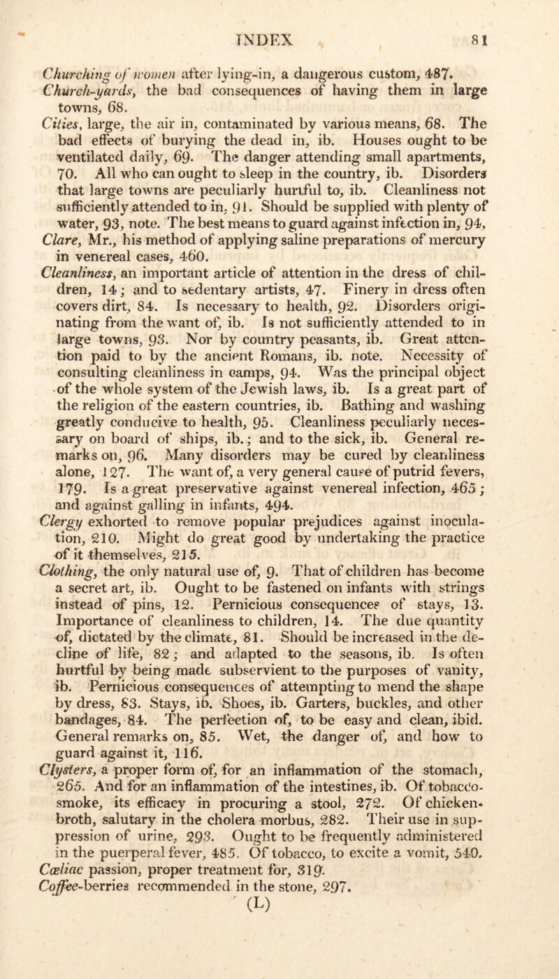 Chmxhin^ of iromen after lying-in, a dangerous custom, 487. Church-yards', the bad consequences of having them in large towns, 68. Cities, large, the air in, contaminated by various means, 68. The bad effects of burying the dead in, ib. Houses ought to be ventilated daily, 69. The danger attending small apartments, 70. All who can ought to sleep in the country, ib. Disorders that large towns are peculiarly hurtful to, ib. Cleanliness not sufficiently attended to in, 91* Should be supplied with plenty of water, 93, note. The best means to guard against infection in, 94, Clare, Mr., his method of applying saline preparations of mercury in venereal cases, 460. Cleanliness, an important article of attention in the dress of chil- dren, 14; and to sedentary artists, 47. Finery in dress often covers dirt, 84, Is necessary to health, 92. Disorders origi- nating from the want of, ib. Is not sufficiently attended to in large towns, 93. Nor by country peasants, ib. Great atten- tion paid to by the ancient Romans, ib. note. Necessity of consulting cleanliness in camps, 94. Was the principal object of the whole system of the Jewish laws, ib. Is a great part of the religion of the eastern countries, ib. Bathing and washing greatly conducive to health, 95. Cleanliness peculiarly neces- sary on board of ships, ib.; and to the sick, ib. General re- marks on, 96. Many disorders may be cured by cleanliness alone, 127. The want of, a very general cause of putrid fevers, 179* Is a great preservative against venereal infection, 465 ; and against galling in infants, 494. Clergy exhorted to remove popular prejudices against inocula- tion, 210. Might do great good by undertaking the practice of it themsel ves, 215. Clothing, the only natural use of, 9- That of children has become a secret art, ib. Ought to be fastened on infants wdth strings instead of pins, 12. Pernicious consequences of stays, 13. Importance of cleanliness to children, 14. The due quantity of, dictated by the climate, 81. Should be increased in the de- cline of life, 82; and adapted to the seasons, ib. Is often hurtful by being made subservient to the purposes of vanity, ib. Pernicious consequences of attempting to mend the shape by dress, S3. Stays, ib. Shoes, ib. Garters, buckles, and otlier bandages, 84. The perfection of, to be easy and clean, ibid. General remarks on, 85. Wet, the danger of, and how to guard against it, 116. Clysters, a proper form of, for an inflammation of the stomach, 265. And for an inflammation of the intestines, ib. Of tobacco- smoke, its efficacy in procuring a stool, 2/2. Of chicken- broth, salutary in the cholera morbus, 282. Their use in sup- pression of urine, 293. Ought to be frequently administered in the puerperal fever, 485. Of tobacco, to excite a vomit, 540. Cceliac passion, proper treatment for, 319'. Coffe€-}^xr\ei recommended in the stone, 297.