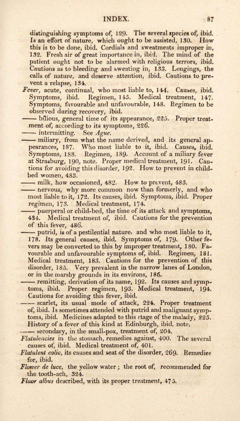 distinguishing symptoms of, 129. Tho several species of, ibid. , Is an effort of nature, which ought to be assisted, 130. How this is to be done, ibid. Cordials and sweatmeats improper in, 132. Fresh air of great importance in, ibid. The mind of the patient ought not to be alarmed with religious terrors, ibid. Cautions as to bleeding and sweating in, 133. Longings, the calls of nature, and deserve attention, ibid. Cautions to pre- vent a relapse, 134. Fever, acute, continual, who most liable to, 144. Causes, ibid. Symptoms, ibid. Regimen, 145. Medical treatment, 147. Symptoms, favourable and unfavourable, 148. Regimen to be observed during recovery, ibid. bilious, general time of its appearance, 225. Proper treat- ment of, according to its symptoms, 226. —^—■ intermitting. See Ague. miliary, from what the name derived, and its general ap- pearances, 187. Who most liable to it, ibid. Causes, ibid. Symptoms, 188. Regimen, 189. Account of a miliary fever at Strasburg, 19O, note. Proper medical treatment, I9I. Cau- tions for avoiding this disorder, 192. How to prevent in child- bed women, 483. ——- milk, how occasioned, 482. How to prevent, 483. nervous, why more common now than formerly, and who most liable to it, 172. Its causes, ibid. Symptoms, ibid. Proper regimen, 173. Medical treatment, 174. puerperal or child-bed, the time of its attack and symptoms, 4S4. Medical treatment of, ibid. Cautions for the prevention of this fever, 486. • putrid, is of a pestilential nature, and who most liable to it, 178. Its general causes, ibid. Symptoms of, 179- Other fe- vers may be converted to this by improper treatment, 180. Fa- vourable and unfavourable symptoms of, ibid. Regimen, 181. Medical treatment, 183. Cautions for the prevention of this disorder, 185. Very prevalent in the narrow lanes of London, or in the marshy grounds in its environs, 186. —— remitting, derivation of its name, 192. Its causes and symp- toms, ibid. Proper regimen, 196. Medical treatment, 194. Cautions for avoiding this fever, ibid. scarlet, its usual mode of attack, 224. Proper treatment of, ibid. Is sometimes attended with putrid and malignant symp- toms, ibid. Medicines adapted to this stage of the malady, 225. History of a fever of this kind at Edinburgh, ibid. note. secondary, in the small-pox, treatment of, 204. Flatulencies in the stomach, remedies against, 400. The several • causes of, ibid. Medical treatment of, 401. Flatulent colic, its causes and seat of the disorder, 269. Remedies for, ibid. Flower de luce, the yellow water; the root of, recommended for the tooth-ach, 324. Fluor albus described, with its proper treatment, 47 5.