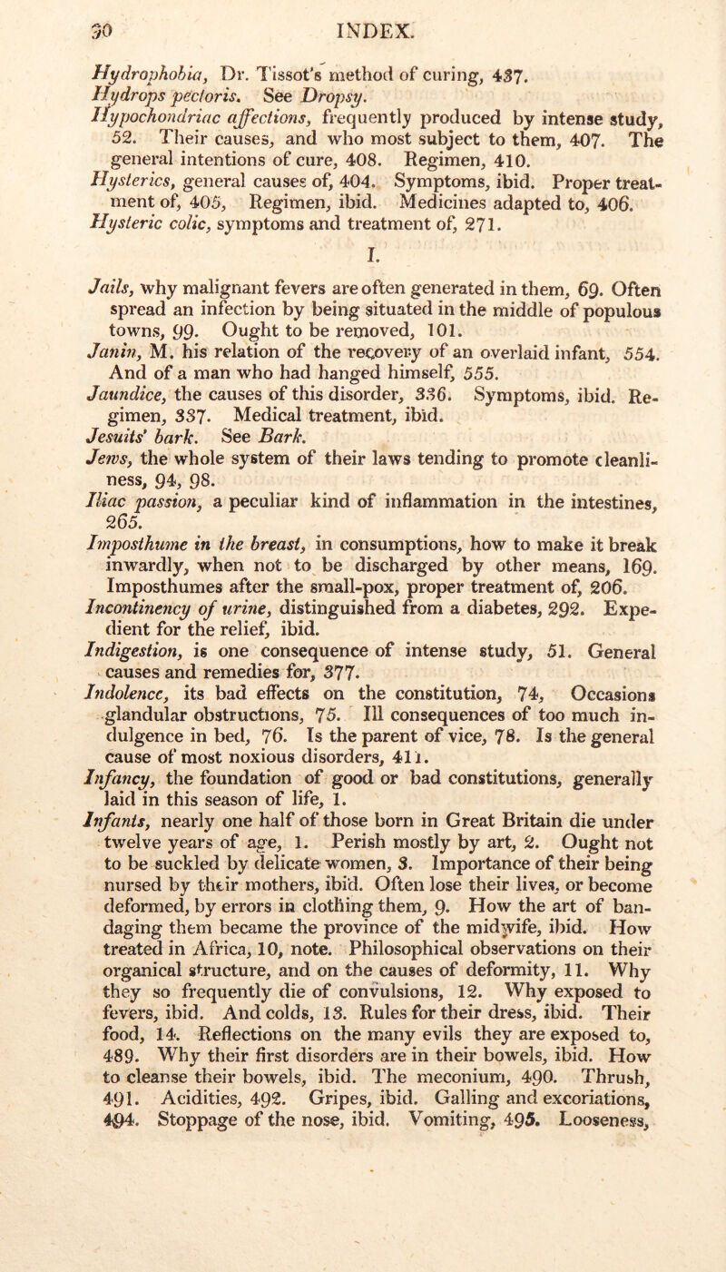 Hydrophobia, Dr. Tissot’s method of curing, 4^7. Hydrops pectoris. See Dropsy. liypocho/idriac affections, frequently produced by intense study, 52. Their causes, and who most subject to them, 407. The general intentions of cure, 408. Regimen, 410. Hysterics, general causes of, 404. Symptoms, ibid. Proper treat- ment of, 405, Regimen, ibid. Medicines adapted to, 406. Hysteric colic, symptoms and treatment of, 271. I. Jails, why malignant fevers are often generated in them, 69. Often spread an infection by being situated in the middle of populous towns, 99 Ought to be removed, 101. Janin, M. his relation of the recovery of an overlaid infant, 554. And of a man who had hanged himself, 555. Jaundice, the causes of this disorder, 3.^6. Symptoms, ibid. Re- gimen, 337. Medical treatment, ibid. Jesuits’ bark. See Bark. Jews, the whole system of their laws tending to promote cleanli- ness, 94, 98- . . , Iliac passion, a peculiar kind of inflammation in the intestines, 265. Imposthume in the breast, in consumptions, how to make it break inwardly, when not to be discharged by other means, I69. Imposthumes after the sraall-pox, proper treatment of, 206. Incontinency of urine, distinguished from a diabetes, 292. Expe- dient for the relief, ibid. Indigestion, is one consequence of intense study, 51. General causes and remedies for, 377. Indolence, its bad effects on the constitution, 74, Occasions glandular obstructions, 75. Ill consequences of too much in- dulgence in bed, 76. Is the parent of vice, 78. Is the general cause of most noxious disorders, 411. Infancy, the foundation of good or bad constitutions, generally laid in this season of life, 1. Infants, nearly one half of those born in Great Britain die under twelve years of age, 1. Perish mostly by art, 2. Ought not to be suckled by delicate women, 3. Importance of their being nursed by their mothers, ibid. Often lose their lives, or become deformed, by errors in clothing them, 9. How the art of ban- daging them became the province of the mid)vife, ibid. How treated in Africa, 10, note. Philosophical observations on their organical structure, and on the causes of deformity, 11. Why they so frequently die of convulsions, 12. Why exposed to fevers, ibid. And colds, IS. Rules for their dress, ibid. Their food, 14. Reflections on the many evils they are exposed to, 489. Why their first disorders are in their bowels, ibid. How to cleanse their bowels, ibid. The meconium, 49O. Thrush, 491. Acidities, 492. Gripes, ibid. Galling and excoriations, 494. Stoppage of the nose, ibid. Vomiting, 495. Looseness,