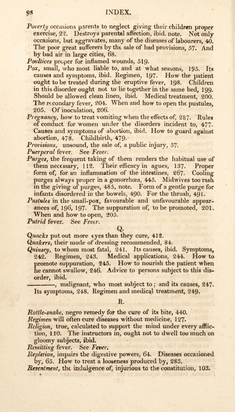 Povertj/ occasions parents to neglect giving their children proper exercise, 22. Destroys parental affection, ibid. note. Not only occasions, but aggravates, many of the diseases of labourers, 40. The poor great sufferers by the sale of bad provisions, 57. And by bad air in large cities, 68. Poultices proper for inflamed wounds, 519* PoXy small, who most liable to, and at what seasons, 195. Its causes and symptoms, ibid. Regimen, 197. How the patient ought to be treated during the eruptive fever, 198. Children in this disorder ought not to lie together in the same bed, I99. Should be allowed clean linen, ibid. Medical treatment, 200. The focondary fever, 204. When and how to open the pustules, 205. Of inoculation, 206. Pregnancy, how to treat vomiting w^hen the effects of, 287. Rules of conduct for W'omeii under the disorders incident to, 477. Causes and symptoms of abortion, ibid. How to guard against abortion, 478. Childbirth, 479-' Provisions, unsound, the sale of, a public injury, 57. Puerperal fever. See Fever. Purges, the frequent taking of them renders the habitual use of them necessary, 112. Their efficacy in agues, 137. Proper form of, for an inflammation of the intestines, 267. Cooling purges always proper in a gonorrhoea, 445. Midwives too rash in the giving of purges, 485, note. Form of a gentle purge for infants disordered in the bowels, 490. For the thrush, 491. Pustules in the small-pox, favourable and unfavourable appear- ances of, 196, 197. The suppuration of, to be promoted, 201. When and how to open, 205. Putrid fever. See Fever. Q. Quacks put out more eyes than they cure, 412. Quakers, their mode of dressing recommended, 84. Qttinsey, to whom most fatal, 241. Its causes, ibid. Symptoms, 242. Regimen, 243. Medical applications, 244. How to promote suppuration, 245. How to nourish the patient when he cannot sw^allow, 246. Advice to persons subject to this dis- order, ibid. , malignant, who most subject to; and its causes, 247. Its symptoms, 248. Regimen and medical treatment, 249. R. Pattle-S7iake, negro remedy for the cure of its bite, 440. /?eg2we« will often cure diseases without medicine, 127. Rdigion, true, calculated to support the mind under every afilic- tion, 110. The instructors in, ought not to dwell too much on gloomy subjects, ibid. Remitting fever. See Fever, Repletion, impairs the digestive powers, 64. Diseases occasioned by, 65. How to treat a looseness produced by, 283. Resentment, the indulgence of, injurious to the constitution, 103.