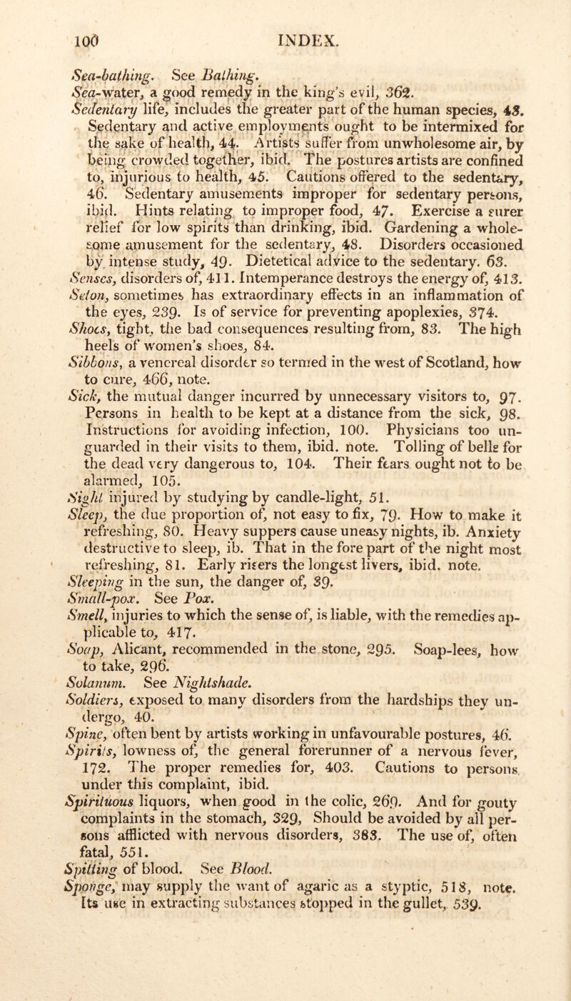 Sea-bathing. See Bathing. Nea-water, a good remedy in the king’s evil, 362. Sedentary life, includes the greater part of the human species, 4S. Sedentary and active employments ought to be intermixed for the sake of health, 44. Artists suffer from unwholesome air, by beihg crowded together, ibid. The postures artists are confined to, injurious to health, 45. Cautions offered to the sedentary, 46. Sedentary amusements improper for sedentary persons, ibid. Hints relating to improper food, 47. Exercise a surer relief for low spirits than drinking, ibid. Gardening a whole- some amusement for the sedentary, 48. Disorders occasioned by intense study, 49- Dietetical advice to the sedentary. 63. Senses, disorders of, 411. Intemperance destroys the energy of, 413. Seion, sometimes has extraordinary effects in an inflammation of the eyes, 239- Is of service for preventing apoplexies, 374. Shoes, tight, the bad consequences resulting from, 83. The high heels of women’s shoes, 84. Sibbons, a venereal disorder so termed in the M^est of Scotland, how to cure, 466, note. Sick, the mutual danger incurred by unnecessary visitors to, 97. Persons in health to be kept at a distance from the sick, 98. Instructions for avoiding infection, 100. Physicians too un- guarded in their visits to them, ibid. note. Tolling of bells for the dead very dangerous to, 104. Their fears ought not to be alarmed, 105. Sight injured by studying by candle-light, 51. Sleep, the due proportion of, not easy to fix, 79. How to make it refreshing, 80. Heavy suppers cause uneasy nights, ib. Anxiety destructive to sleep, ib. That in the fore part of the night most refreshing, 81. Early risers the longest livers, ibid. note. Sleeping in the sun, the danger of, 39. Small-pox. See Fox. Smell, iiquries to which the sense of, is liable, with the remedies ap- plicable to, 417. Soap, Alicant, recommended in the stone, 295. Soap-lees, how to take, 296. Solanum. See Nightshade. Soldiers, exposed to many disorders from the Iiardships they un- dergo, 40. Spine, often bent by artists working in unfavourable postures, 46. Spirits, lowness of, the general forerunner of a nervous fever, 172. The proper remedies for, 403. Cautions to persons under this complaint, ibid. Spirituous liquors, when good in the colic, 269. And for gouty complaints in the stomach, 329, Should be avoided by all per- sons afflicted with nervous disorders, 383. The use of, often fatal, 551. Sptiiing of blood. See Blood. iSpowge,'may supply the want of agaric as a styptic, 518, note. Its use in extracting substances fcto}>ped in the gullet, 539.