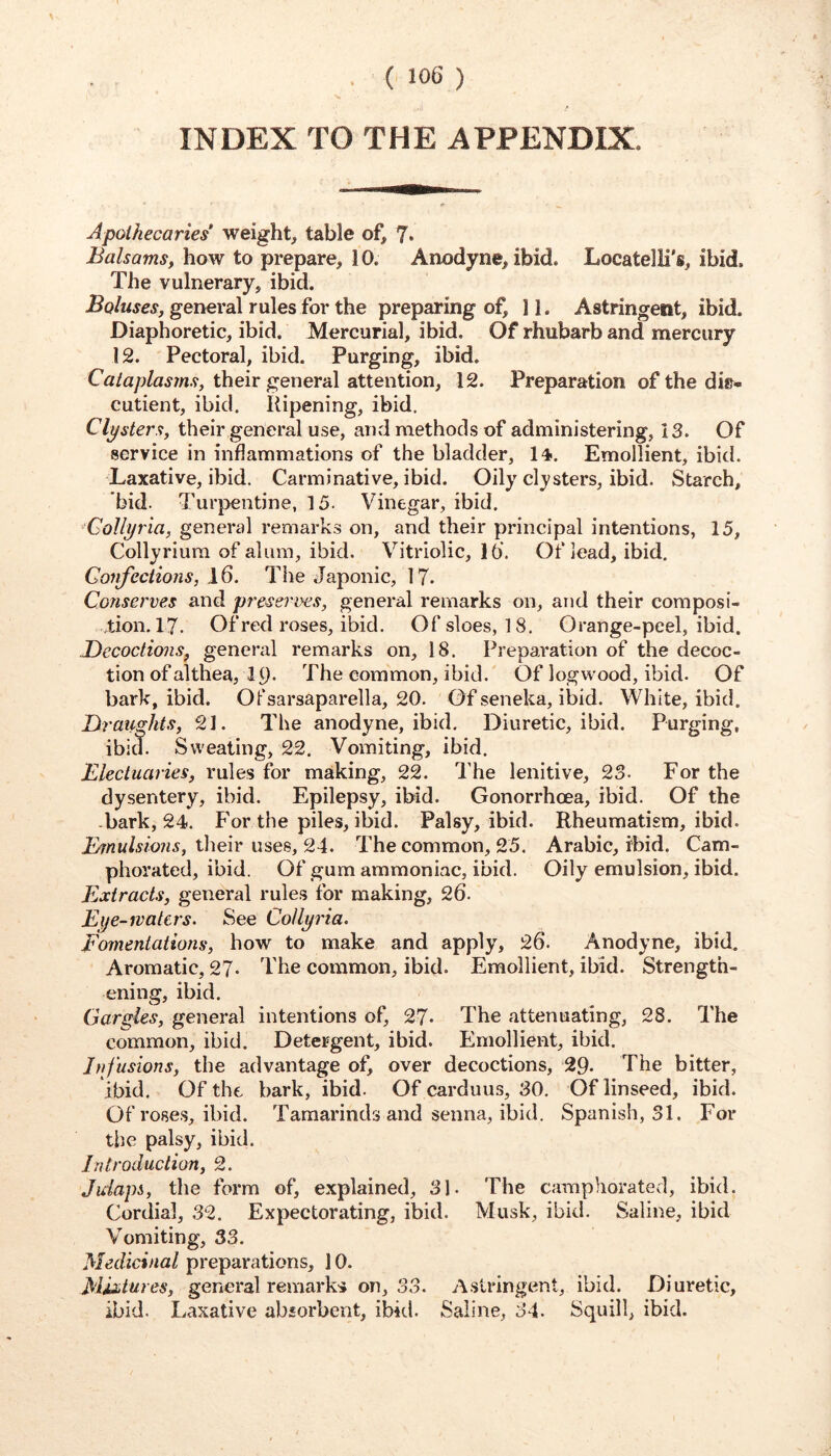 INDEX TO THE APPENDIX. Apothecaries weight, table of, 7* Balsams, how to prepare, 10. Anodyne, ibid. Locatelli's, ibid. The vulnerary, ibid. general rules for the preparing of, 11. Astringent, ibid. Diaphoretic, ibid. Mercurial, ibid. Of rhubarb and mercury 12. Pectoral, ibid. Purging, ibid. Cu/up/a^m.9, their general attention, 12. Preparation of the dis* cutient, ibid. Ripening, ibid. Clysters, their general use, and methods of administering, 13. Of service in inflammations of the bladder, 14. Emollient, ibid. Laxative, ibid. Carminative, ibid. Oily cl}'sters, ibid. Starch, bid. Turpentine, 15. Vinegar, ibid. ■Gollyria, general remarks on, and their principal intentions, 15, Collyrium of alum, ibid. Vitriolic, 10. Of lead, ibid. Confections, 16. The Japonic, 17. Conserves and preseri>es, general remarks on, and their composi- tion. 17- Of red roses, ibid. Of sloes, 18. Orange-peel, ibid. Decoctions, general remarks on, 18. Preparation of the decoc- tion of althea, 19- The common, ibid. Of logwood, ibid. Of bark, ibid. Ofsarsaparella, 20. Of seneka, ibid. White, ibid. Draii^hts, 21. The anodyne, ibid. Diuretic, ibid. Purging, ibid. Sweating, 22. Vomiting, ibid. Electuaries, rules for making, 22. The lenitive, 23. For the dysentery, ibid. Epilepsy, ibid. Gonorrhoea, ibid. Of the -bark, 24. For the piles, ibid. Palsy, ibid. Rheumatism, ibid. their uses, 24. The common, 25. Arabic, ibid. Cam- phorated, ibid. Of gum ammoniac, ibid. Oily emulsion, ibid. Extracts, general rules for making, 26. Eye-waters. See CoUyria. Fomentations, how to make and apply, 26. Anodyne, ibid. Aromatic, 2?. The common, ibid. Emollient, ibid. Strength- ening, ibid. Gardes, general intentions of, 27- The attenuating, 28. The common, ibid. Detergent, ibid. Emollient, ibid. Infusions, the advantage of, over decoctions, 29. The bitter, ibid. Of the bark, ibid. Of carduus, 30. Of linseed, ibid. Of roses, ibid. Tamarinds and senna, ibid. Spanish, 31. For the palsy, ibid. Introduction, 2. Juiapi, the form of, explained, 31. The camphorated, ibid. Cordial, 32. Expectorating, ibid. Musk, ibid. Saline, ibid Vomiting, 33. Medicinal preparations, 10. Mixtures, general remarks on, S3. Astringent, ibid. Diuretic, ibid. Laxative abiorbent, ibid. Saline, 34. Squill, ibid.