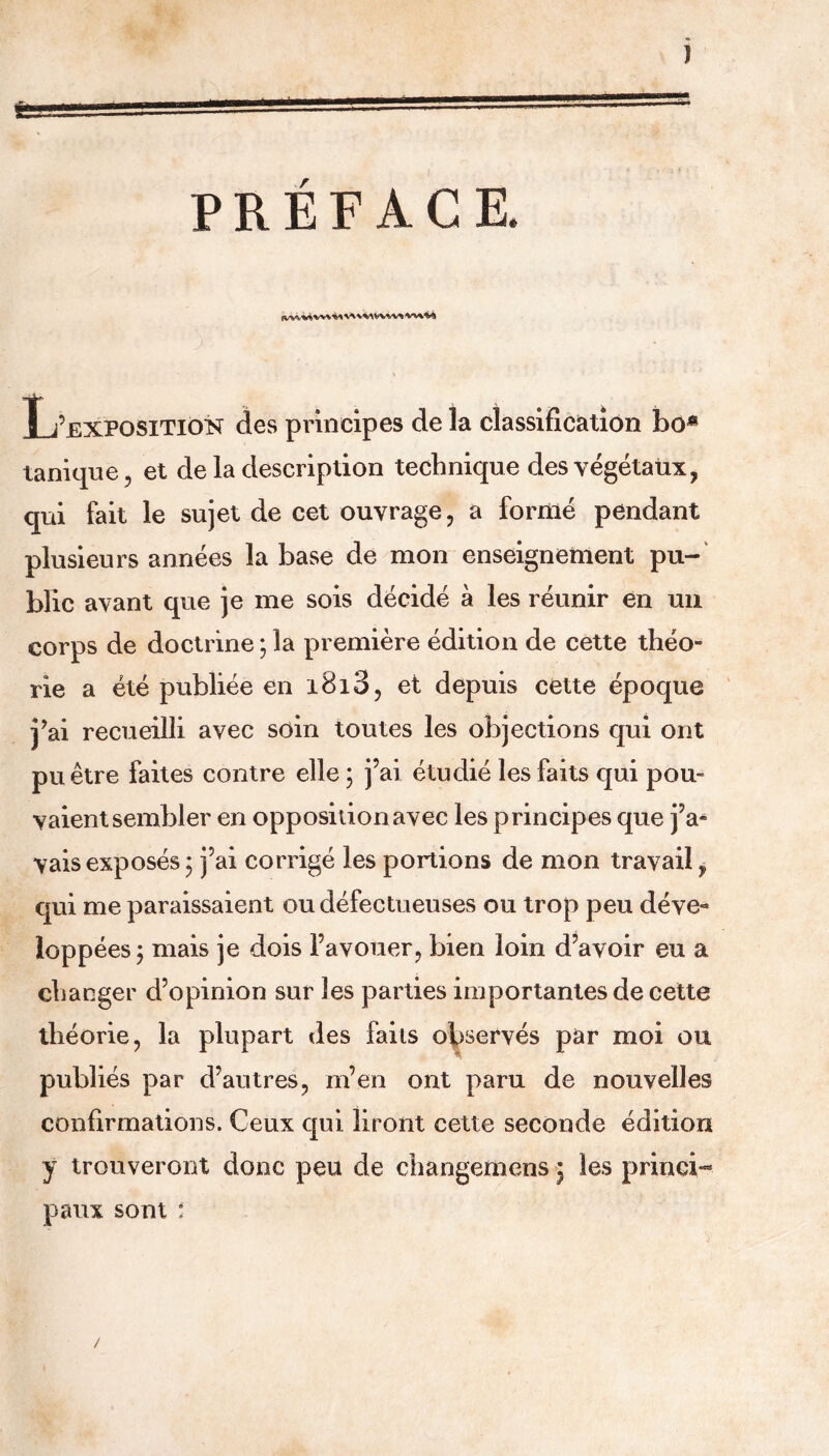 J PRÉFACE. L’exposition des principes de la classification bo* tanique, et de la description technique des végétaux, qui fait le sujet de cet ouvrage, a formé pendant plusieurs années la base de mon enseignement pu- blic avant que je me sois décidé à les réunir en un corps de doctrine ; la première édition de cette théo- rie a été publiée en i8i3, et depuis cette époque j’ai recueilli avec soin toutes les objections qui ont pu être faites contre elle ; j’ai étudié les faits qui pou- vaient sembler en opposition avec les principes que j’a- vais exposés; j’ai corrigé les portions de mon travail, qui me paraissaient ou défectueuses ou trop peu déve- loppées; mais je dois l’avouer, bien loin d’avoir eu a changer d’opinion sur les parties importantes de cette théorie, la plupart des faits observés par moi ou publiés par d’autres, m’en ont paru de nouvelles confirmations. Ceux qui liront cette seconde édition y trouveront donc peu de changemens ; les princi- paux sont : /