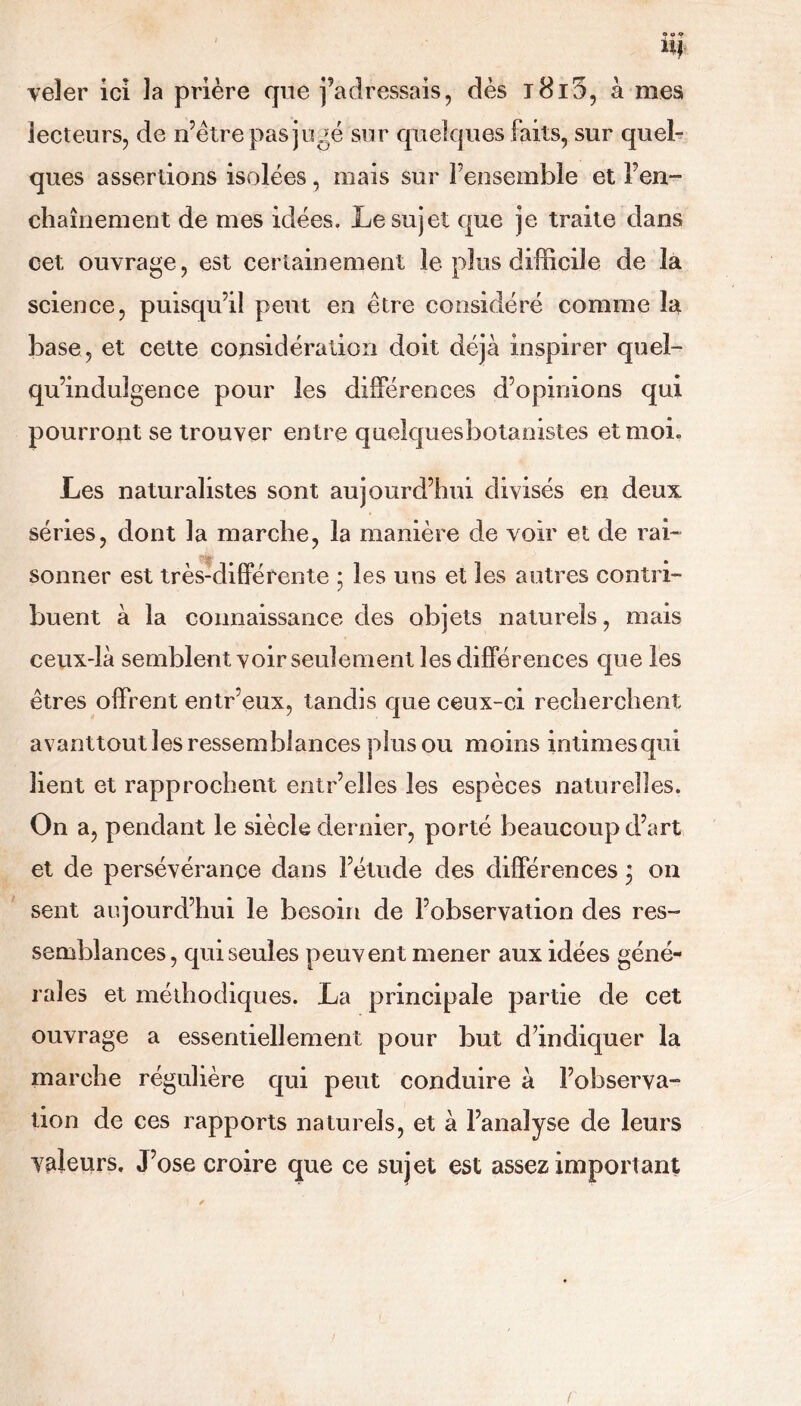 U| veler ici la prière que j’adressais, dès ï8i5, a mes lecteurs, de n’être pas jugé sur quelques faits, sur quel- ques assertions isolées, mais sur l’ensemble et l’en- chaînement de mes idées. Le sujet que je traite dans cet ouvrage, est certainement le plus difficile de la science, puisqu’il peut en être considéré comme la base, et cette considération doit déjà inspirer quel- qu’indulgence pour les différences d’opinions qui pourront se trouver entre quelquesbotanistes et moi. Les naturalistes sont aujourd’hui divisés en deux séries, dont la marche, la manière de voir et de rai- sonner est très-différente ; les uns et les autres contri- buent à la connaissance des objets naturels, mais ceux-là semblent voir seulement les différences que les êtres offrent entr’eux, tandis que ceux-ci recherchent avanttout les ressemblances plus ou moins intimes qui lient et rapprochent entr’elîes les espèces naturelles. On a, pendant le siècle dernier, porté beaucoup d’art et de persévérance dans l’étude des différences ; on sent aujourd’hui le besoin de l’observation des res- semblances, qui seules peuvent mener aux idées géné- rales et méthodiques. La principale partie de cet ouvrage a essentiellement pour but d’indiquer la marche régulière qui peut conduire à l’observa- tion de ces rapports naturels, et à l’analyse de leurs valeurs. J’ose croire que ce sujet est assez important