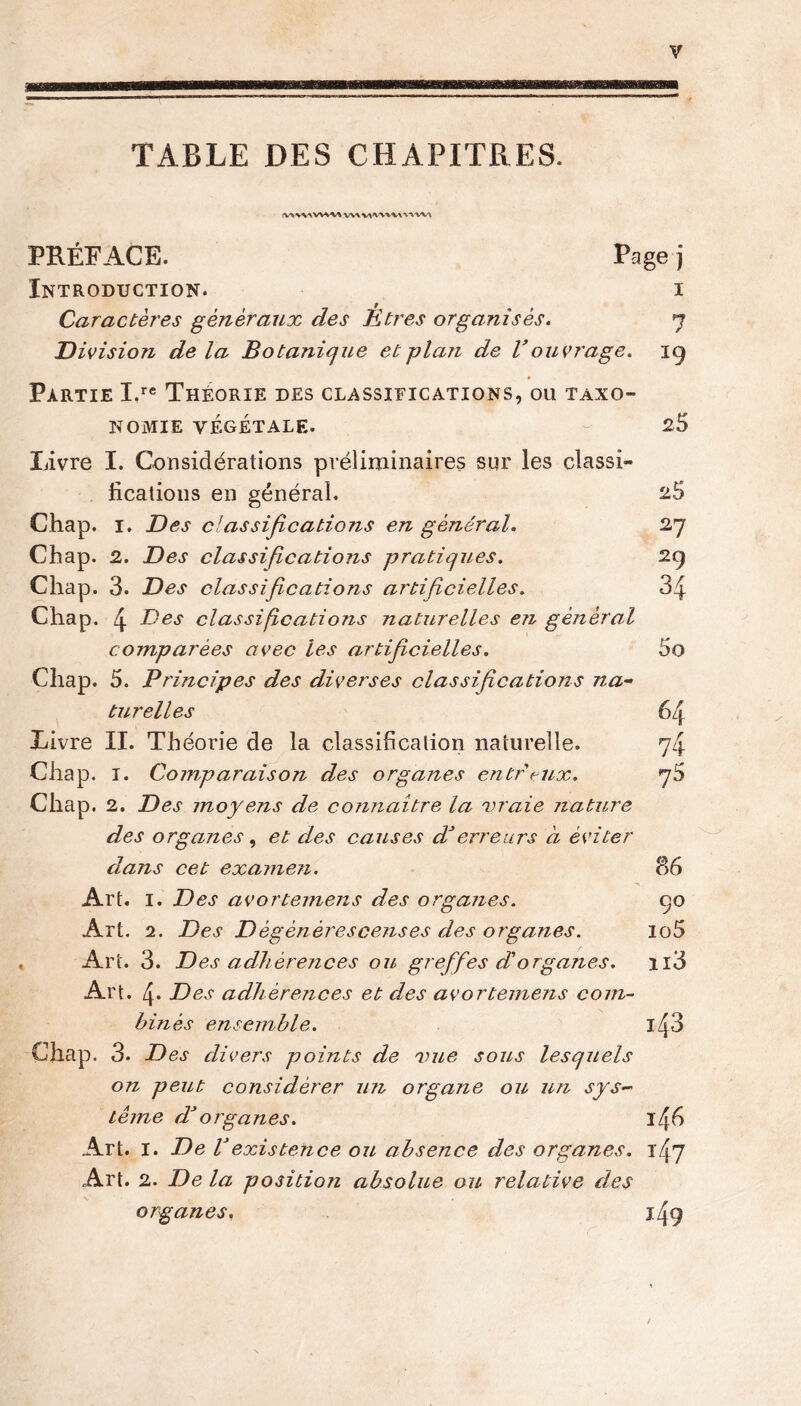 TABLE DES CHAPITRES. !V\WWW PRÉFACE. Page j Introduction. i Caractères généraux des U très organisés. q Division delà Botanique et plan de V ouvrage. 19 Partie I,re Théorie des classifications, ou taxo- nomie VÉGÉTALE. - 25 Livre I. Considérations préliminaires sur les classi- fications en général. 2$ Chap. 1. Des classifications en général. 27 Cfiap. 2. Des classifications pratiques. 29 Chap. 3. Des classifications artificielles. 34 Chap. 4 Des classifications naturelles en général comparées avec les artificielles. 5o Chap. 5. Principes des diverses classifications na- turelles 64 Livre II. Théorie de la classification naturelle. 74 Chap. 1. Comparaison des organes entrcux. 76 Chap. 2. Des moyens de connaître la vraie nature des organes, et des causes dé erreurs à éviter dans cet examen. 86 Art. 1. Des avortemens des organes. ço Art. 2. Des D èg ènères cens es des organes. lo5 Art. 3. Des adhérences ou greffes d'organes. n3 Art. 4- Des adhérences et des avortemens com- binés ensemble. Chap. 3. Des divers points de vue sous lesquels on peut considérer un organe ou un sys- tème rP organes. iffi Art. I. De Vexistence ou absence des organes. Art. 2. De la position absolue ou relative des organes. jfq
