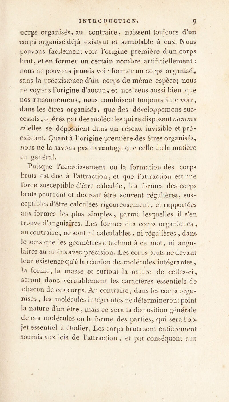 corps organisés, au contraire, naissent toujours d’un corps organisé déjà existant et semblable à eux. Nous pouvons facilement voir l’origine première d’un corps brut, et en former un certain nombre artificiellement : nous ne pouvons jamais voir former un corps organisé , sans la préexistence d’un corps de même espèce; nous ne voyons l’origine d’aucun, et nos sens aussi bien que nos raisonnemens, nous conduisent toujours à ne voir, dans les êtres organisés, que des développemens suc- cessifs , opérés par des molécules qui se disposent comme si elles se déposaient dans un réseau invisible et pré- existant, Quant à Lorigine première des êtres organisés, nous ne la savons pas davantage que celle delà matière en général. Puisque l’accroissement ou la formation des corps bruts est due à l’attraction, et que l’attraction estime force susceptible d’être calculée, les formes des corps bruts pourront et devront être souvent régulières, sus- ceptibles d’être calculées rigoureusement, et rapportées aux formes les plus simples , parmi lesquelles il s’en trouve d’angulaires. Les formes des corps organiques , au contraire, ne sont ni calculables, ni régulières , dans le sens que les géomètres attachent à ce mot, ni angu- laires au moins avec précision. Les corps bruts ne devant leur existence qu’à la réunion des molécules intégrantes, la forme, la masse et surtout la nature de celles-ci, seront donc véritablement les caractères essentiels de chacun de ces corps. Au contraire, dans les corps orga- nisés , les molécules intégrantes ne détermineront point la nature d un être , mais ce sera la disposition générale de ces molécules ou la forme des parties, qui sera l’ob- jet essentiel à étudier. Les corps bruts sont entièrement soumis aux lois de l’attraction , et par conséquent aux