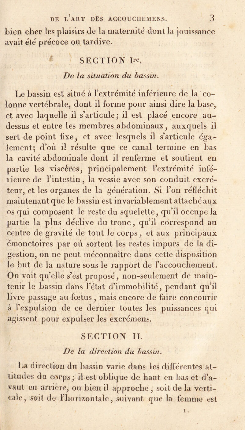 bien cher les plaisirs de la maternité dont la jouissance avait été précoce ou tardive. SECTION 1^. De la situation du bassin. Le bassin est situé à l’extrémité inférieure de la co- lonne vertébrale, dont il forme pour ainsi dire la base, et avec laquelle il s’articule; il est placé encore au- dessus et entre les membres abdominaux, auxquels il sert de point fixe, et avec lesquels il s’articule éga- lement; d’où il résulte que ce canal termine en bas la cavité abdominale dont il renferme et soutient en partie les viscères, principalement l’extrémité infé- rieure de l’intestin, la vessie avec son conduit excré- teur, et les organes de la génération. Si l’on réfléchit maintenant que le bassin est invariablement attaché aux os qui composent le reste du squelette, qu’il occupe la partie la plus déclive du tronc, qu’il correspond au centre de gravité de tout le corps, et aux principaux émonctoires par où sortent les restes impurs de la di- gestion, on ne peut méconnaître dans cette disposition le but de la nature sous le rapport de l’accouchement. On voit qu’elle s’est proposé, non-seulement de main- tenir le bassin dans l’état d’immobilité, pendant qu’il livre passage au foetus, mais encore de faire concourir à l’expulsion de ce dernier toutes les puissances qui agissent pour expulser les excrémens. SECTION IL De la direction du bassin. La direction du bassin varie dans les différentes at- titudes du corps; il est oblique de haut en bas et d’a- vant en arrière, ou bien il approche, soit de la verti- cale, soit de l’horizontale, suivant que la femme est