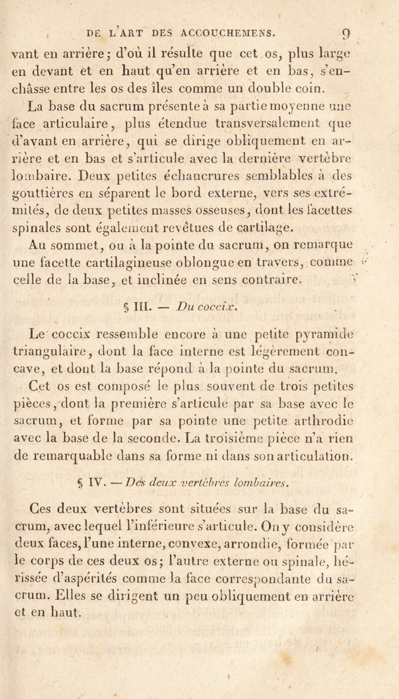 vant en arrière; d'où il résulte que cet os, plus large en devant et en haut qu’en arrière et en bas, s’en- châsse entre les os des îles comme un double coin. La base du sacrum présente â sa partie moyenne une face articulaire, plus étendue transversalement que d’avant en arrière, qui se dirige obliquement en ar- rière et en bas et s’articule avec la dernière vertèbre v lombaire. Deux petites échancrures semblables à des gouttières en séparent le bord externe, vers ses extré- mités, de deux petites masses osseuses, dont les iâcettes spinales sont également revêtues de cartilage. Au sommet, ou â la pointe du sacrum, on remarque une facette cartilagineuse oblongue en travers, comme celle de la base, et inclinée en sens contraire. § m. — Du coccix. Le coccix ressemble encore à une petite pyramide triangulaire, dont la face interne est légèrement con- cave, et dont la base répond à la pointe du sacrum. Cet os est composé le plus souvent de trois petites pièces, dont la première s’articule par sa base avec le sacrum, et forme par sa pointe une petite arthrodie avec la base de la seconde. La troisième pièce n’a rien de remarquable dans sa forme ni dans son articulation. § IV. —Des deux vertèbres lombaires. Ces deux vertèbres sont situées sur la base du sa- crum, avec lequel l’inférieure s’articule. On y considère deux faces, l’une interne, convexe, arrondie, formée par le corps de ces deux os; l’autre externe ou spinale, hé- rissée d’aspérités comme la face correspondante du sa- crum. Elles se dirigent un peu obliquement en arrière et en haut. /