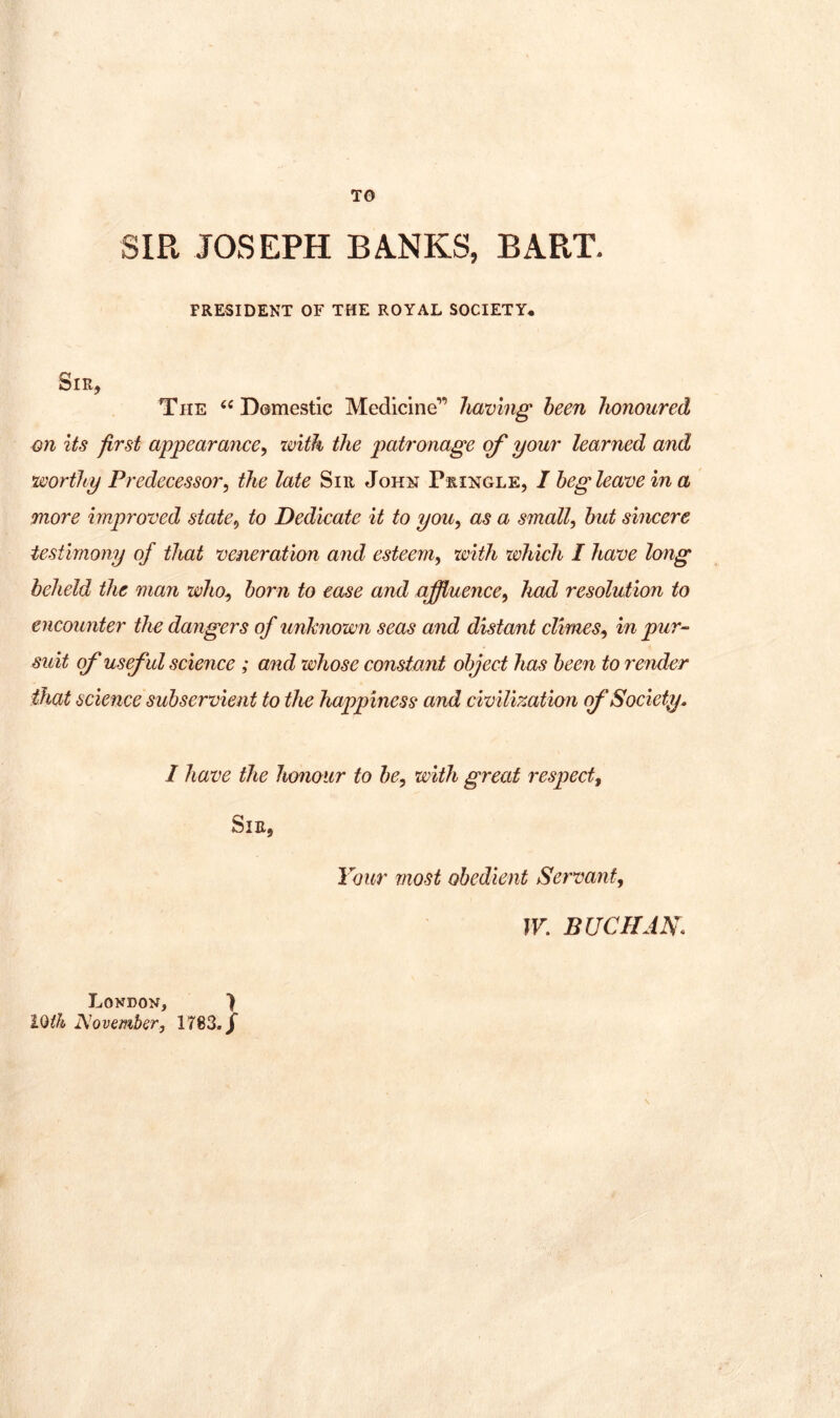 TO SIR JOSEPH BANKS, BART. PRESIDENT OF THE ROYAL SOCIETY, Sir, The Domestic Medicine” liwving been honoured on its first appearance^ with the patronage of your learned and worthy Predecessor, the late Sir John Pringle, I beg leave in a more improved state, to Dedicate it to you, as a small, but sincere testimony of that veneration and esteem, with which I have long beheld the man who, born to ease and affluence, had resolution to encounter the dangers of unknown seas and distant climes, in pur-- suit of useful science ; and whose constant object has been to render that science subservient to the happiness and civilization (f Society. I have the honour to be, with great respect. Sir, Your most obedient Servant, W. BUCHANS \ London, ) ]\^ovember, 1783./