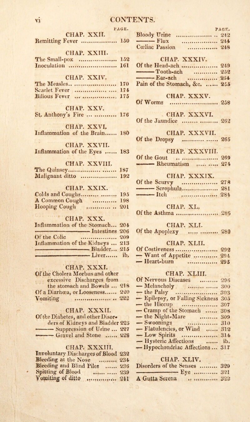 PAGE. CHAP. xxir. Remitting Fever 150 CHAP. XXIII. The Small-pox 152 Inoculation 161 CHAP. XXIV. The Measles 170 Scarlet Fever 174 Rilious Fever ... 175 CHAP. XXV. St, Anthony’s Fire 176 CHAP. XXVI. Inflammation of the Brain 180 CHAP. XXVII. Inflammation of the Eyes 183 CHAP. XXVHI, The Quinsey 187 Malignant ditto 192 CHAP. XXIX. Colds and Coughs.. 195 A Common Cough 198 Hooping Cough 201 CHAP. XXX. Inflammation of the Stomach... 204 ■ Intestines 206 Of the Colic 209 Inflammation of the Kidneys ... 213 Bladder... 215 . , . Liver ib. CHAP. XXXT. Of the Cholera Morbus and other excessive Discharges from the stomach and Bowels ... 218 Of a Diarhoea, or Looseness 220 Vomiting 222 CHAP. XXXH. Of the Diabetes, and other Disor* ders of Kidneys and Bladder 225 ■■ — Suppression of Urine ... 227 Gravel and Stone ...... 228 CHAP. XXXIIL Involuntary Discharges of Blood 232 Bleeding at the Nose 234 Bleeding and Blind Piles 236 Spitting of Blood 239 Vopiiting of ditto 211 PAGE. Bloody Urine 212 ' ■— Flux 244 Coeliac Passion 248 CHAP. XXXIV. Of the Head-ach 249 - Tooth-ach 252 Ear-ach 254 Pain of the Stomach, &c. ...... 255 CHAP. XXXV. Of Worms 258 CHAP. XXXVI. Of the Jaundice 262 CHAP. XXXVII. Of the Dropsy 265 CHAP. XXXVIII. Of the Gout 269 ^—— Rheumatism 274 CHAP. XXXIX. Of the Scun^y 278 — Scrophula 281 Itch 284 CHAP. XL. Of the Asthma 286 CHAP. XLI. Of the Apoplexy 289 CHAP. XLII. Of Costiveness 292 —- Want of Appetite 294 — HearUburn 295 CHAP. XLIII. Of Nervous Diseases 296 — Melancholy 300 — the Palsy 303 ^ Epilepsy, or Falling Sickness 305 •— the Hiccup 307 ^ Cramp of the Stomach 308 the NighGMare 309 — Swoonings 310 .— Flatulencies, or Wind 312 — Low Spirits 314 f—Hysteric Affections ...... ib. •!—Hypochondriac Affections... 317 CHAP. XLIV. Disorders of the Senses 320 ’ —Eye 321 A Gutta Serena ...322