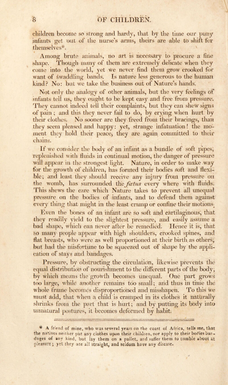 clilldren become so strong and hardy, that by the time our puny infants get out of tlie nurse's arms, theirs are able to shift for themselves^^ '' I , A i • Among brute aifnnals, no art is necessary to procure a fine vshape. Thougli many of them are extremely delicate when tliey come into the world, yet We never find them grow crooked for Avant of swaddling bands. Is nature less generous to the human kind.^ No: but w^e take the business out of Nature’s hands. Not only the analogy of other animals, but the very feelings of infants tell us, they ought to be kept easy and free from pressure, ^riiey cannot indeed tell their complaints, but they can shew signs of pain ; and this they never fail to do, by crying when hurt by their clothes. No sooner are they freed from their bracings, than they seem pleased and happy: yet, strange infatuation! the mo- ment they hold their peace, they are again committed to their chains. If we consider the body of an infant as a bundle of soft pipes, replenished w ith fluids in continual motion, the danger of pressure will appear in the strongest light. Nature, in order to make way for the growth of children, has formed their bodies Soft and flexi- ble; and least they should receive any injtny fiV>m pressure on the womb, has surrounded thejhetus eveiy where wath fluids, 'J’his shews the care which Nature takes to prevent all unequal pressure on the bodies of infants, and to defend them against every thing that might in the least cramp or confine their motions^ Even the bones of an infant are so soft and cartilaginous, that they readily yield to the slightest pressure, and easily assume a bad shape, which can never after be remedied: Hence it is, that So many people appear with high shoulders, crooked spines, and flat breasts, who w^ere as well proportioned at their birth, as others, but had the misfortune to be squeezed out of shape by the appli- cation of stays and bandages. Pressure, by obstructing the circulation, likewise prevents the equal distributioh of nourishment to the different parts of the body; by wiiich means the growth becomes un('qual. One part growls too large, while another remains too small; aiid thus in time the whole frame becomes disproportiohed and misshapen. To this we must add, that when a child is cramped in its clothes it naturally shrinks from the part that is hurt; and by putting its body into unnatural postures, it becomes deformed by habit: * A friend of mine, who was several years on the coast of Africa, tells me, that the natives neither piit any clothes upon their chilJien, nor apply to their bodies ban- dages of any kind, but lay them on a pallet, and suffer them to tumble about at pleasure ; yet they are all straight, and seldom have any disease.