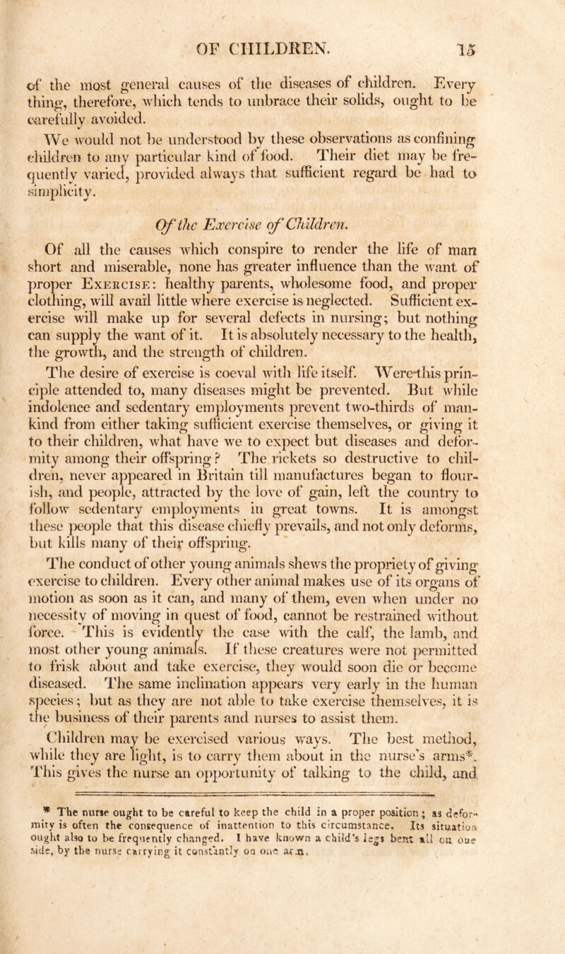 of the most general causes of the diseases of children. Every thing, therefore, which tends to unbrace their solids, ought to be carefully avoided. We would not be understood by these observations as confining cliiidren to any particular kind of food. Their diet may be fre- quently varied, provided always that sufficient regard be had to simplicity. Of the Exercise of Children. Of all the causes which conspire to render the life of man short and miserable, none has greater influence than the want of proper Exercise: healthy parents, wholesome food, and proper clothing, will avail little where exercise is neglected. Suflicient ex- ercise will make up for several defects in nursing; but nothing can supply the rvant of it. It is absolutely necessary to the health, the growth, and the strength of children. The desire of exercise is coeval mth life itself. Were*this prin- ciple attended to, many diseases might be prevented. But while indolence and sedentary employments prevent two-thirds of man- kind from either taking sufficient exercise themselves, or giving it to their children, what have we to expect but diseases and defor- mity among their offspring The rickets so destructive to chil- dren, never appeared in Britain till manufactures began to flour- ish, and people, attracted by the love of gain, left the country to follow sedentary employments in great toAvns. It is amongst these people that this disease chiefly prevails, and not only deforms, but kills many of their ofl'spring. The conduct of other young animals shews the propriety of giving exercise to children. Every other animal makes use of its organs of motion as soon as it can, and many of them, even when under no necessity of moving in quest of food, cannot be restrained without force. ' This is evidently the case mth the calf, the lamb, and most other young animafs. If these creatures were not |iermitted to frisk about and take exercise, they would soon die or become diseased. The same inclination appears very early in the Iiuman species; but as they are not able to take exercise themselves, it is the business of their parents and nurses to assist them. Children may be exercised various ways. The best method, while they are light, is to carry them about in the nurse’s arms'^. This gives the nurse an opportunity of talking to the child, and * The nune ought to be careful to keep the child in a proper position; as clefor^ mity is often the consequence of inattention to this circumstance. Its situation ought also to be frequently changed. I have known a child’s legs bent all on oue aide, by the nurse carrying it constantly on one acjn.