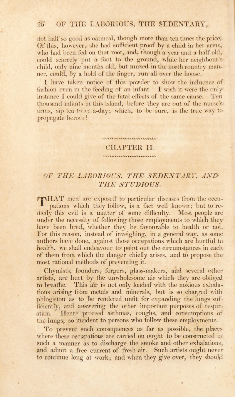 Hot half so good as oatmeal, thoTigh mor6 than ten times the price. Of this, however,' she had siiHieient proof by a child in her arm«, who had been led on that root, andy though a year and a half old, could scarcely put a foot to the ground, while her neighbours child, only nine months old, but nursed in the nortli country man- ner, could, by a hold of the finger, run all over the house, I have taken notice ol‘ this powder to show the influence of fashion even in tlie feeding of an infant. I wisli it were the only instance I could give of tlie fatal effects of the same cause. Ten thousand infants in this island, before they are out of the nurse”’s arms, si]) tea t\vlre a-day; which, to be sure, is the true way to projmgate herex's ! CHAPTER II. OF THE LABORIOUS, THE SEDENTARY, AND THE STUDIOUS. rj^IIAT men are exposed to paTticular diseases from the occiu -■- ])ations whicfi they follow, is a fact well known; but to rc- Tliedy thisT evil is a matter of some difficulty. Most people are under the necessity of following those employments t-o which they have' been bred, whether tliev be favourable to health or not. For this reason, instead of inveighing, in a general way, as some authors have done, ag-ainst those occupations- which are hurtful to health, we shall endeavour to^ |)oi])t out the circumstances in each of them from which the danger chiefly arises, and to propose the most rational methods of preventing it. Chymists, founders, forgers, glass-makers, and several other artists, are hurt by the imwholesorne air which they are obliged to breathe. This air is not only loaded wath the noxious exhala- tions arising from metals and minerals, but is so charged with phlogiston as to be rendered unfit for expamling the lungs suf- ficiently, and aBswawing the other important purposes of respir- ation. Hence proceetl asthmas, coughs, and consumptions of the lungs, so incident to persons who follow these employments. To prevent such consequences as far as possible, the places where these occupations are carried on ought to be constructed in such a manner as to discharge the smoke and other exhalations, and admit a free current of fresh air. Such artists ought never to continue long at w^ork; and wdien they give over, they shouM