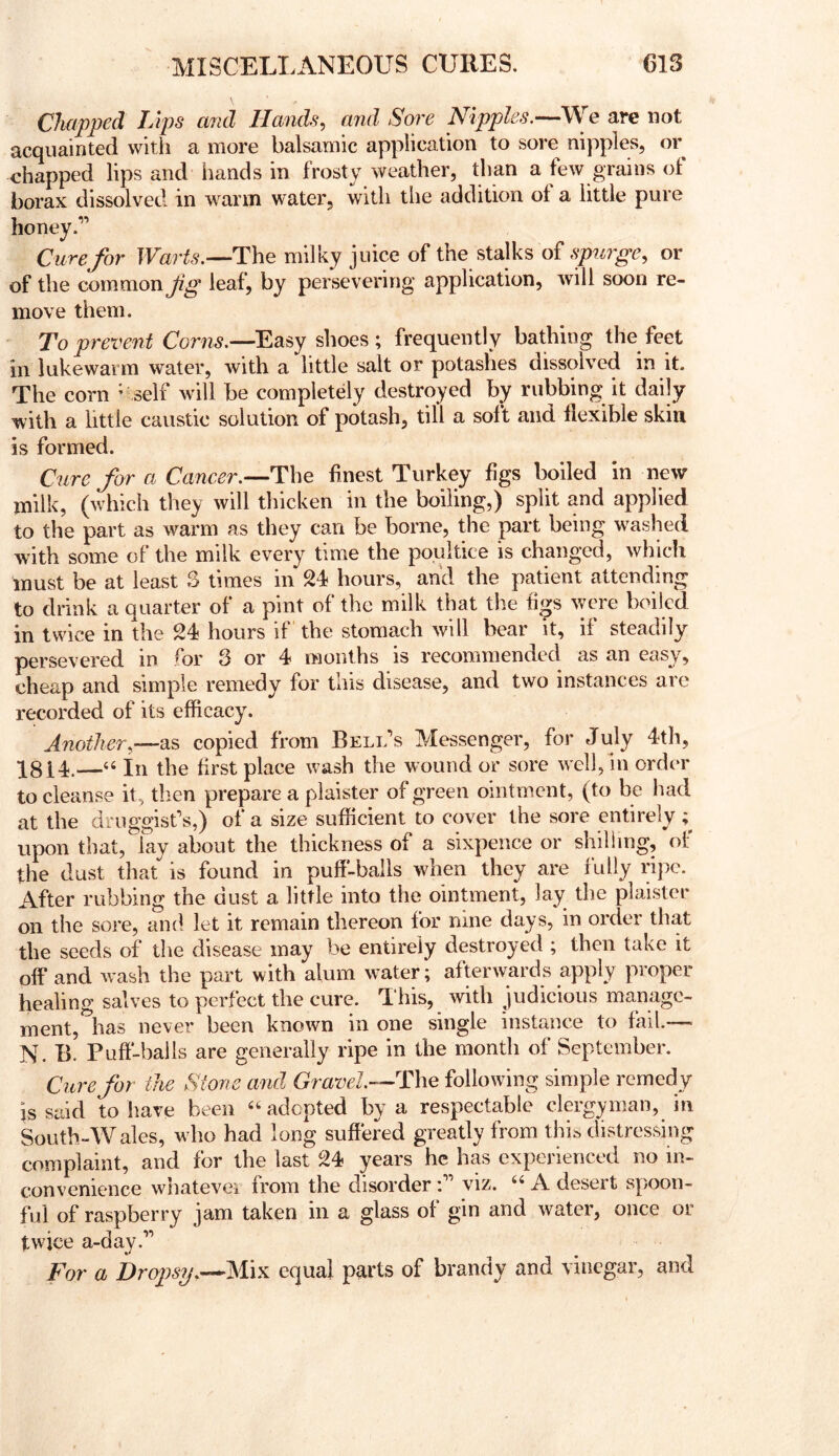 Chapped Lips and Hands, and Sore Nipples.— acquainted with a more balsamic application to sore nipples, or chapped lips and hands in frosty weather, than a few grains of borax dissolved in warm water, with tlie addition ol a little pure honey.” Cure for The milky juice of the stalks of spurge, or of the common fg leaf, by persevering application, will soon re- move them. To prevent Corns.—Easy shoes; frequently bathing the feet in lukewarm water, with a little salt or potashes dissolved in it. The corn - self will be completely destroyed by rubbing it daily with a little caustic solution of potash, till a soft and flexible skin is formed. Cure for a Cancer.--The finest Turkey figs boiled in new milk, (which they will thicken in the boiling,) split and applied to the part as warm as they can be borne, the part being w^ashed with some of the milk every time the poultice is changed, which must be at least S times in 24 hours, and the patient attending to drink a quarter of a pint of the milk that the fio;s were boiled in twice in the 24 hours if the stomach will bear it, if steadily persevered in for 3 or 4 months is recommended as an easy, cheap and simple remedy for this disease, and two instances are recorded of its efficacy. Another,—as copied from Bell’s Messenger, for July 4th, 3^814.—In the first place wash the wound or sore w ell, in order to cleanse it, then prepare a piaister of green ointment, (to be had at the druggist’s,) of a size sufficient to cover the sore entirely upon that, lay about the thickness of a sixpence or shilling, of the dust that is found in puff-balls when they are fully ripe. After rubbing the dust a little into the ointment, lay the piaister on the sore, and let it remain thereon for nine days, in order that the seeds of the disease may be entirely destroyed ; then take it off* and wash the part with alum winter; afterwards apply proper healing salves to perfect the cure. This, with judicious manage- ment, has never been known in one single instance to fail.— N. B. Puff'-balls are generally ripe in the month of September. Cure for the Stone and Gravel—The following simple remedy is said to have been “adopted by a respectable clergyman, in South-Wales, who had long suffered greatly from this distressing complaint, and for the last 24 years he has experienced no in- convenience whatever from the disorder : viz. “ A desert spoon- ful of raspberry jam taken in a glass of gin and water, once oi twice a-day.” For a bropfsy.—M\yi equal parts of brandy and vinegar, and