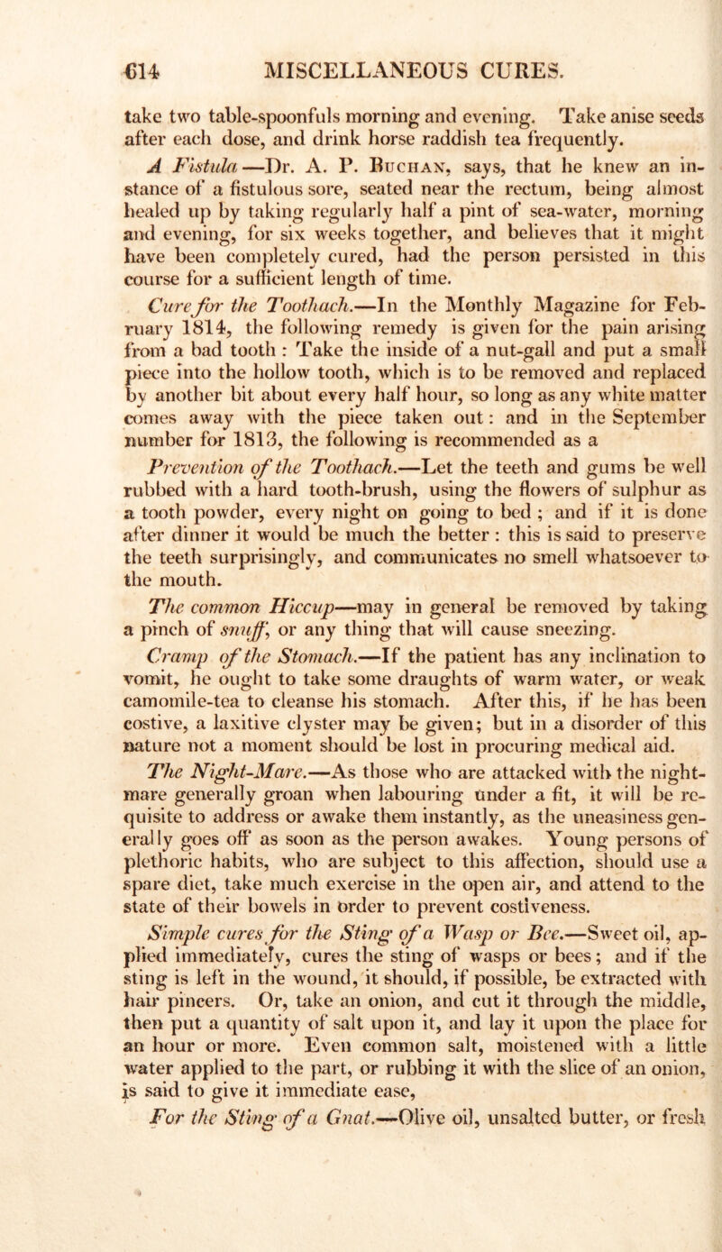 take two table-spoonfuls morning and evening. Take anise seeds after each dose, and drink horse raddish tea frequently. A Fistula—Dr. A. P. Buchax, says, that he knew an in- stance of a fistulous sore, seated near the rectum, being almost healed up by taking regularly half a pint of sea-water, morning and evening, for six weeks together, and believes that it might have been completely cured, had the person persisted in this course for a sufficient length of time. Curefor the Toothach.—In the Monthly Magazine for Feb- ruary 1814, the following remedy is given for the pain arising from a bad tooth : Take the inside of a nut-gall and put a small piece into the hollow tooth, which is to be removed and replaced b}/ another bit about every half hour, so long as any white matter comes away with the piece taken out: and in the September number for 1813, the following is recommended as a Prevention of the Toothach.—Let the teeth and gums be well rubbed with a hard tooth-brush, using the flowers of sulphur as a tooth powder, every night on going to bed ; and if it is done after dinner it would be much the better : this is said to preserve the teeth surprisingly, and communicates no smell whatsoever to the mouth. The commm Hiccup—may in general be removed by taking a pinch of smiff\ or any thing that will cause sneezing. Cramp of the Stomach.—If the patient has any inclination to vomit, he ought to take some draughts of warm water, or weak camomile-tea to cleanse his stomach. After this, if he has been costive, a laxitive clyster may be given; but in a disorder of this nature not a moment should be lost in procuring medical aid. The Night-Mare.—As those who are attacked with the night- mare generally groan when labouring Under a fit, it will be re- quisite to address or awake them instantly, as the uneasiness gen- erally goes off as soon as the person awakes. Young persons of plethoric habits, who are subject to this affection, should use a spare diet, take much exercise in the open air, and attend to the state of their bow^els in order to prevent costiveness. Simple cures for the Sting of a Wasp or Bee.—Sweet oil, ap- plied immediately, cures the sting of wasps or bees; and if the sting is left in the wound, it should, if possible, be extracted with hair pincers. Or, take an onion, and cut it through the middle, then put a quantity of salt upon it, and lay it upon the place for an hour or more. Even common salt, moistened with a little water applied to the part, or rubbing it with the slice of an onion, said to give it immediate ease, For the Sting of a Giiat.^Olive oil, unsalted butter, or fresh