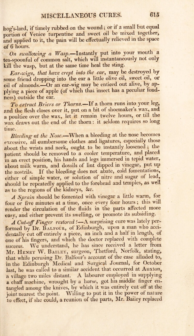 hogVlard, if timely rubbed on the wound; or if a small but equal portion of Venice turpentine and sweet oil be mixed together, and applied to it, the pain will be effectually relieved in the space of 6 hours. On swallowing a -Instantly put into your mouth a tea-spoonful of common salt, which will instantaneously not only kill the wasp, but at the same time heal the sting. Ear-ioigs^ that have crept into the ear^ may be destroyed by some friend dropping into the ear a little olive oil, sweet oil, ot oil of almonds.—Or an ear-wig may be enticed out alive, by ap- plying a piece of apple (of which that insect has a peculiar fond- ness) outside the ear. To extract Briers or If a thorn runs into your leg, and the flesh closes over it, put on a bit of shoemaker’s wax, and a poultice over the wax, let it remain twelve hours, or till the wax draws out the end of the thorn: it seldom requires so long time. Bleeding at the 'When a bleeding at the nose becomes excessive, all cumbersome clothes and ligatures, especially those about the wrists and neck, ought to be instantly loosened ; the patient should be removed to a cooler temperatup, and placed ill an erect position, his hands and legs immersed in tepid water, about milk warm, and dossils of lint dipped in vinegar, put up the nostrils. If the bleeding does not abate, cold fomentations, either of simple water, or solution of nitre and sugar of lead, should be repeatedly applied to the forehead and temples, as well as to the regions of the kidneys, &c. A Sprain should be fomented with vinegar a little warm, for four or five minutes at a time, once every four hours; this will render the circulation of the fluids in the parts affected more easy, and either prevent its swelling, or promote its subsiding, A Cut-off Finger restored /—A surprising cure was lately per- formed by Ur. Balfour, of Edinburgh, upon a man who acci- dentally cut off* entirely a piece, an inch and a half in length, of one of his fingers, and which the doctor replaced with complete success. We understand, he has since received a letter from Mr. Henry W. Bailey, surgeon, Thetford, Norfolk, stating, that while perusing Ur. Balfour’s account of the case alluded to, in the Edinburgh Medical and Surgical Journal, for October last, he was called to a similar accident that occurred at Auxton, a village two miles distant. A labourer employed in supplying a chaff* machine, wrought by a horse, got his middle finger en- tangled among the knives, by which it was entirely cut off* at the joiiU nearest the point. Willing to put it in the power of nature to effect, if she could, a reunion of the parts, Mr. Bailey replaced