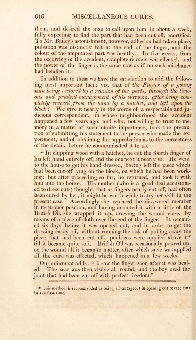 them, and desired the man to call upon him in about a week, fully expecting to find the part that had been cut off, mortified. To Ml*. Bailey’s astonishment, however, adhesion had taken place, pulsation was distinctly felt at the end of the finger, and the colour of the amputated part was healthy. In five weeks, from, the occurring of the accident, complete reunion was effected, and the power of the finger is the same now as if no such mischance had befallen it. In addition to these we have the satisfaction to add the follow- ing most important fact; viz. that of the Finger a young man being restored by a reunion of the yaris^ through the time- ous and yrudent management of his mother, a^ler being com- •pletely severed from the hand by a hatchet^ and lejl upon the block ! We give it nearly in the words of a respectable and ju- dicious correspondent, in whose neighbourhood the accident Jiappened a few years ago, and who, not willing to trust to me- mory in a matter of such infinite importance, took the precau- tion of submitting his statement to the person who made the ex- periment, and of obtaining her approbation as to the correctness of the detail, before he communicated it to us. ‘‘ In chipping wood with a hatchet, he cut the fourth finger of his left hand entirely off, and the one next it nearly so. He went to the house to get his hand dressed, having left the piece which had been cutoff lying on the block, on which be had been work- ing; but after proceeding so far, he returned, and took it with him into the house. His mother (who is a good deal accustom- ed to dress cuts) thought, that as fingers nearly cut off, had often been cured by her, it might be worth while to try her skill in the present case. Accordingly she replaced the disstevered member in its proper position, and having anointed it with a little of the British Oil, she wrapped it up, drawing the wound close, by means of a piece of cloth over the end of the finger. It remain- ed six days before it was opened out, and in order to get the dressing easily off, without running the risk of pulling, away the piece that had been cut off, poultices were applied above iU till it became quite soft. British Oil w'as occasionally poured up- on the wound till it began to matter, after which salve was applied till the cui*e was effected, which happened in a few weeks. Our informant adds: “ I saw the finger soon after it was heal- ed. The scar was then visilfie all round, and the boy used the joint that had been cut off with perfect freedom.” * This method is recomaiended as being advantageous in opening out severe cuts for the fast time.