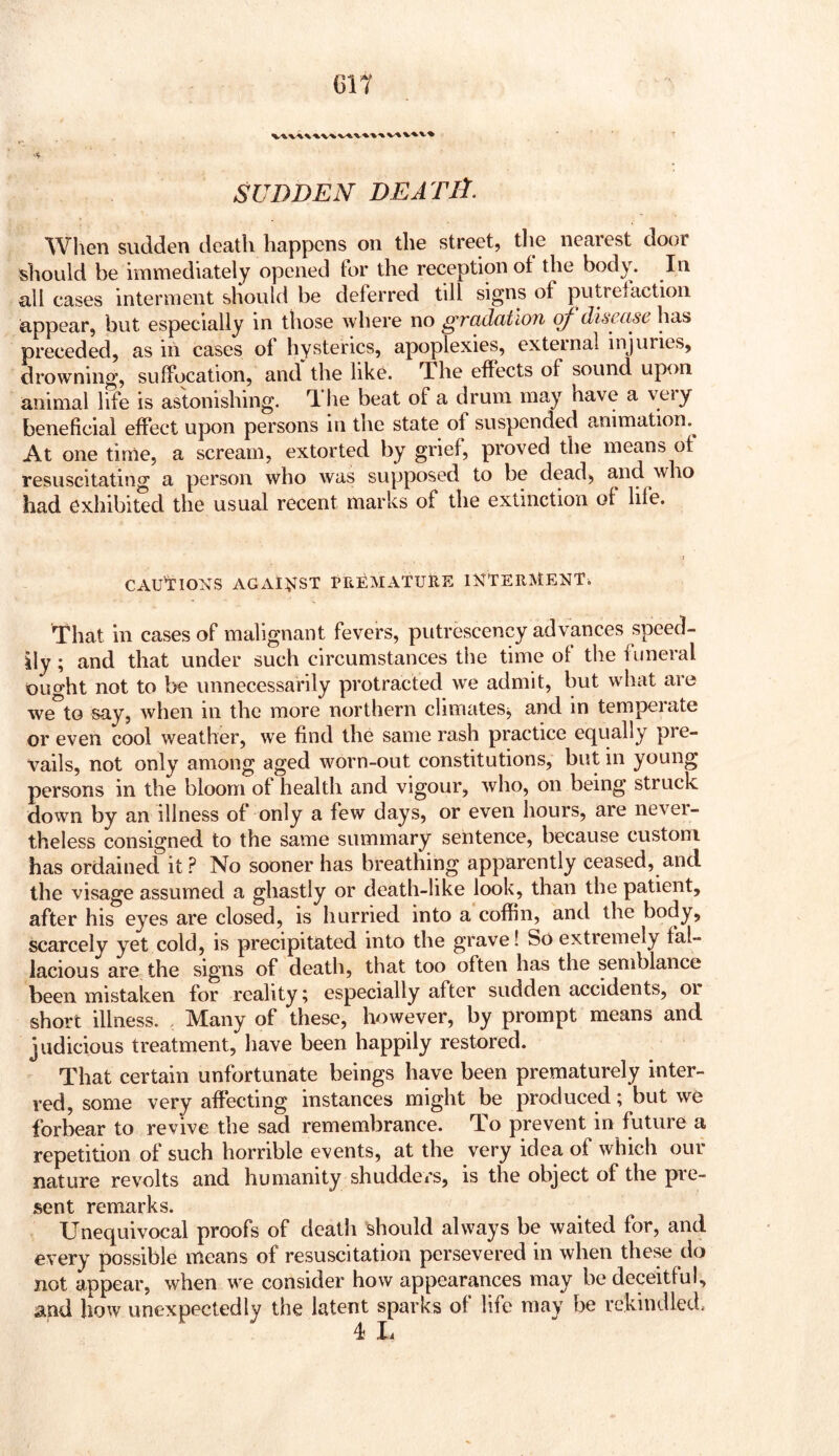 GIT SUBDEN BE A TlA. ^Vhen sudden death happens on the street, tlie nearest door should be immediately opened lor the reception of the body. In all cases interment should be deferred till signs of putrefaction appear, but especially in those where no gradation qf disease has preceded, as in cases of hysterics, apoplexies, external injuries, drowning, suffocation, and the like. The effects of sound upon animal life is astonishing. The beat of a drum may have a very beneficial effect upon persons in the state of suspended animation.^ At one time, a scream, extorted by grief, proved the means of resuscitating a person who was supposed to be dead> and who had exhibited the usual recent marks of the extinction of life. CAUCTIONS AGAl^JST PriEMATUHE INTERMENT. That in cases of malignant fevers, putrescency advances speed- ily ; and that under such circumstances the time of the funeral ought not to be unnecessarily protracted we admit, but what are we^to say, when in the more northern climateSj and in temperate or even cool weather, we find the same rash practice equally pre- vails, not only among aged worn-out constitutions, but in young persons in the bloom of health and vigour, who, on being struck down by an illness of only a few days, or even hours, are nevei- theless consigned to the same summary sentence, because custom has ordained it? No sooner has breathing apparently ceased, and the visage assumed a ghastly or death-like look, than the patient, after his eyes are closed, is hurried into a coffin, and the body, scarcely yet cold, is precipitated into the grave! So extremely fal- lacious are the signs of death, that too often has the semblance been mistaken for reality; especially after sudden accidents, oi short illness. , Many of these, however, by prompt means and judicious treatment, have been happily restored. That certain unfortunate beings have been prematurely inter- red, some very affecting instances might be produced; but we forbear to revive the sad remembrance. To prevent in future a repetition of such horrible events, at the very idea of which our nature revolts and humanity shudders, is the object of the pre- sent remarks. Unequivocal proofs of death should always be waited for, and every possible means of resuscitation persevered in when these do not appear, when we consider how appearances may be deceitful, and how unexpectedly the latent sparks of life may be rekindled, 4 li
