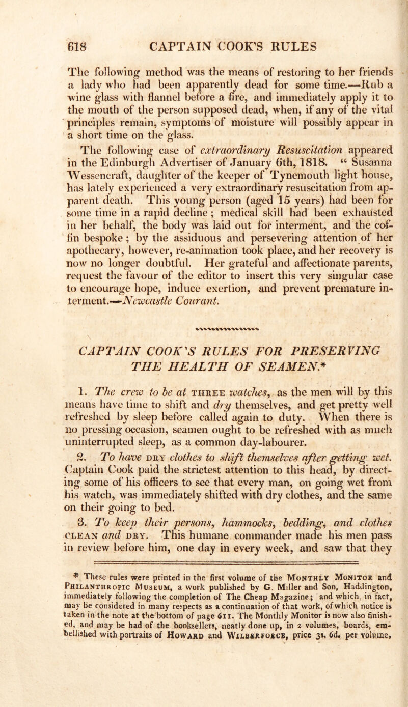 The following method was the means of restoring to her friends > a lady who had been apparently dead for some time.—Rub a wine glass with flannel before a fire, and immediately apply it to tlie mouth of the person supposed dead, when, if any of the vital principles remain, symptoms of moisture will possibly appear in a short time on the glass. The following case of extraordinary Resuscitatim appeared in the Edinburgh Advertiser of January 6th, 1818. “ Susanna Wessencraft, daughter of the keeper of Tynemouth light house, has lately experienced a very extraordinary resuscitation from ap- parent death. This young person (aged 15 years) had been lor some time in a rapid decline; medical skill had been exhausted in her behalf, the body was laid out for interment, and the cof- fin bespoke; by the assiduous and persevering attention of her apothecary, however, re-animation took place, and her recovery is now no longer doubtful. Her grateful and affectionate parents, request the favour of the editor to insert this very singular case to encourage hope, induce exertion, and prevent premature in- terment.—Couran t. CAPTAIN COOKES RULES FOR PRESERVING THE HEALTH OF SEAMEN* 1. The crew to he at three watches^ as the men will by this means have time to shift and dry themselves, and get pretty w'eli refreshed by sleep before called again to duty. When there is no pressing occasion, seamen ought to be refreshed with as much uninterrupted sleep, as a common day-labourer. S. To Ituve DRY clothes to shift themselves after getting wet. Captain Cook paid the strictest attention to this head, by direct- ing some of his officers to see that every man, on going wet from his watch, was immediately shifted with dry clothes, and the same on their going to bed. 3. To keep their persons^ hammocks^ bedding, and clothes CLEAN and DRY. This humane commander made his men pa^ in review before him, one day in every week, and saw that they ^ These rules were printed in the first volume of the MoNTHtv Monitor and Philanthropic Museum, a work published by G. Miller and Son, Haddington, immediately following the completion of The Cheap Magazine; and which, in fact, may be considered in many respects as a continuation of that work, of which notice is taken in the note at the bottom of page 6ii. The Monthly Monitor is now also finish- ed, and may be had of the booksellers, neatly done up, in 2 volumes^ boards, em- bellished with portraits of Howard and Wilbrrforcb, price 3s, 6d. per volume.