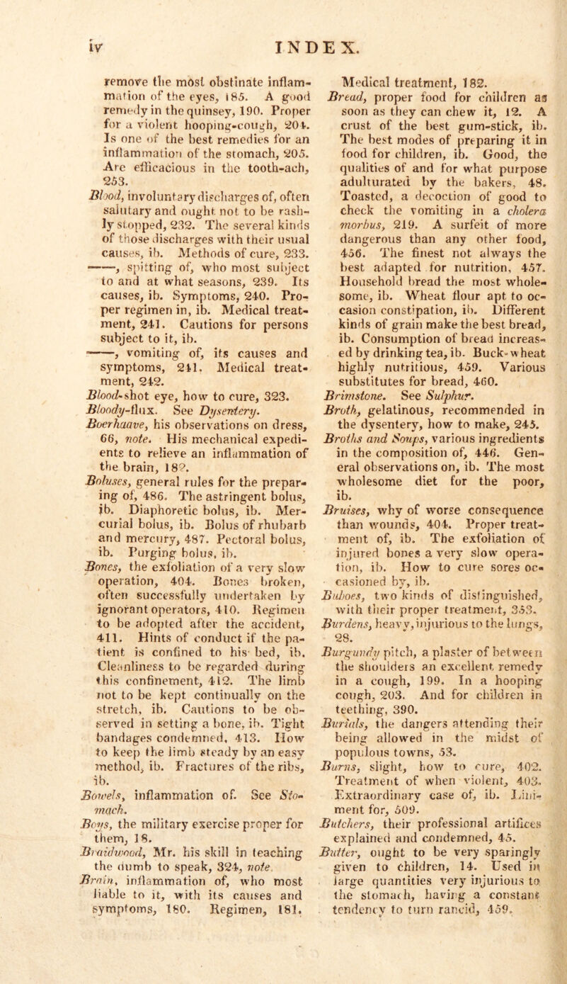 r remove tlie mdsl obstinate inflam- mation of the eyes, i85. A good renie^ly in thequinsey, 190. Proper for a violent hooping-cough, Is one of the best remedies for an inflammation of the stomach, t<J05. Arc eflicacious in the tooth-ach, 253. Blood, involuntary discliarges of, often salutary and ought not to be rash- ly stopped, 232. The several kinds of those discharges with their usual causes, ib. Methods of cure, 233. , spitting of, who most subject to and at what seasons, 239. Its causes, ib. Symptoms, 240. Pro- per regimen in, ib. Medical treat- ment, 241. Cautions for persons subject to it, ib. , vomiting of, it.s causes and symptoms, 241. Medical treat- ment, 242. Blood-iAiot eye, how to cure, 323. jB/oofib/-flux. See Dysentery. Boerhaave, his observations on dress, 66, note. His mechanical expedi- ents to relieve an inflammation of the brain, 182. Boluses, general rules for the prepar- ing of, 486. The astringent bolus, jb. Diaphoretic bolus, ib. Mer- curial bolus, ib. Bolus of rhubarb and mercury, 487. Pectoral bolus, ib. Purging bolus, ib. Bones, the exfoliation of a very slow operation, 404. Bones broken, often successfully undertaken by ignorant operators, 410. Regimen to be adopted after the accident, 411. Hints of conduct if the pa- tient is confined to his bed, ib. CIeanline£.s to be regarded during this confinement, 412. The limb not to be kept continually on the stretch, ib. Cautions to be ob- served in setting a bone, ib. Tight bandages condemned, 413. Plow to keep the limb steady by an easy method, ib. Fractures of the ribs, ib. Bowels, inflammation of. See «S'^o- mach. Boys, the military exercise proper for them, 18. Braidvonad, Mr. his skill in teaching the dumb to speak, 324, note Brnin, inflammation of, who most liable to it, with its causes and symptoms, 180. Regimen, 181. Medical treatment, 182. Bread, proper food for children an soon as they can chew it, 12. A crust of the best gum-stick, ib. The best modes of preparing it in food for children, ib. Good, the qualities of and for what purpose aduhurated by the bakers, 48, Toasted, a decoction of good to check the vomiting in a cholera morbus, 219. A surfeit of more dangerous than any other food, 456. The finest not always the best adapted for nutrition, 457. Household bread the most whole- some, ib. Wheat flour apt to oc- casion constipation, ii). Different kind.s of grain make the best bread, ib. Consumption of bread increas- ed by drinking tea, ib. Buck-wheat highly nutritious, 459. Various substitutes for bread, 460. Brimstone. See Sulphur. Broth, gelatinous, recommended in the dysentery, how to make, 245. Broths and Soups, various ingredients in the composition of, 446. Gen- eral observations on, ib. The most wholesome diet for the poor, ib. Bruises, why of worse consequence than wmunds, 404. Proper treat- ment of, ib. The exfoliation of injured bones a verj- slow opera- tion, ib. How to cure sores oc- casioned by, ib. Buboes, two kinds of disfinguislied, with their proper treatment, 353. Burdens, heavy,iiijiirious to the lungs, 28. Burgundy pitch, a plaster of betwerir the shoulders an excellent, remedy in a cough, 199. In a hooping cough, 203. And for children in teething, 390. Burials, the dangers attending their being allowed in the midst of populous towns, 53. Burns, slight, how to cure, 402. Treatment of when violent, 403. Extraordinary case of, ib. Idui- ment for, 509. Butchers, their professional artifices explained and condemned, 45. Butter, ought to be very .sparingly given to children, 14. Used in large quantities very injurious tfj the stomach, having a constant tendency to turn rancid, 459.