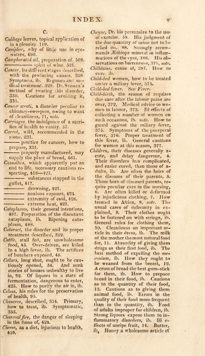 C. Cabbage leaves, topical application of in a pleurisy. 119. Camphor, why of little use in eye- waters, 490. Camphorated oil, preparation of, 509. — spirit of wine, 591. Cancer, its dilferent stages described, w'ith the producing causes, 398 Symptoms, ib. Regimen and me- dical treatment. 399. Dr. Storck’s method of treating vhis disorder, 330. Cautions for avoiding it, 331. Cancer scroti, a disorder peculiar to chimney-sweepers, owing to want of cleanliness, 71, note. Carriages, the indulgence of a sacri- fice of health to vanity, 57. Carrot, wild, recommended in the stone, 931. — poultice for cancers, how to prepare, 331. • — properly manufactured, may supply the place of bread, 461. Casualties, which apparently put an end to life, necessary cautions re- specting, 416—421. ——— substances stopped in the gullet, 417. drowning^ 421. — noxious vapours, 424. — extremity of cold, 426. extreme heat, 497. Cataplasms, their general intentions, 487. Preparation of the discutient cataplasm, ib. Ripening cata- plasm, 488. Cataract, the disorder and its proper treatment described, 329. Cattle, stall fed, are unwholesome food, 45. Over-driven, are killed in a high fever, ib. The artifices of butchers exposed, 46. Cellars, long shut, ought to be cau- tiously opened, 54. And sunk stories of houses unhealthy to live in, 99. Of liquors in a state of fermentation, dangerous to enter, 425. How to purify the air in, ib. Celsus, his rules for the preservation of health, 95. Chancres, described, 354. Primary, how to treat, ib. Symptomatic, 355. Charcoalfire, the danger of sleeping in the fume of, 424. Cheese, as a diet, injurious to health, 4f59. Cheyne, Dr. his persuasive to the use of exercise, 59. His judgment of the due quantity of urine not to be relied on, 88. Strongly recom- mends .ffithiops mineral in inflam- mations of the eyes, 186. His ob- servatioijKS on barrenness, 378, note.. Chilblains, cause of, 387. How to cure. ib. Child-bed women, how to be treated under a miliary fever, 375. Child-hed fever. See Fever. Child-birih, the season of requires due care after the labour pains are over, 379, Medical advice to wo- men in labour, 373. Ill effects of collecting a number of women on such occasions, ib. note. How to guard against the miliary fever, 375. Symptoms of the puerperal fever, 376. Proper treatment of this fever, ib. General cautions for women at this season, 377. Children, their diseases generally a- cute, and delay dangerous, 4. Their disorders Jess complicated, and easier cured, than those of a- dults, ib. Are often the heirs of the diseases of their parents, 5. Those born of diseased parents, re- quire peculiar care in the nursing, 6. Are often killed or deformed by injudicious clothing, 7. How- treated in Africa, 8, note. The usual cases of deformity in ex- plained, 9. Their clothes ought to be fastened on with strings, ib. General rules for clothing them, 10. Cleanliness an important ar- ticle in their dress, ib. The milk of the mother the most natural food for, 11. Absurdity of giving them drugs as their first food, ib. The best method of expelling the me- conium, ib. How they ought to be weaned from the breast, 19. A crust of bread the best gum-stick for them, ib. How to prepare bread in their food, ib. Cautions as to the quantity of their food, 13. Cautions as to giving them animal food, ib. Errors in the quality of their food more frequent than in the quantity, ib. Food of adults improper for children, ib. Strong liquors expose them to in- flammatory disorders, ib. Ill e- ffects of unripe fruit, 14. Butter, ib| Honey a wholesome article ol’