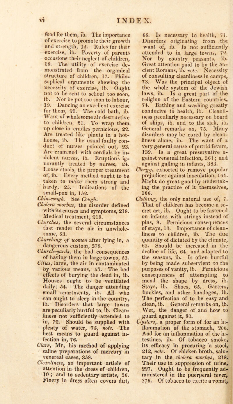 food for them, ib. The importance of exercise to promote their growth and strength, lo. llules for their exercise, ib. Poverty of parents occasions their neglect of children, 16. The utility of exercise de- monstrated from the organical structure of children, 17. Philo- sophical arguments shewing the necessity of exercise, ib. Ought not to be sent to school too soon, ib. Nor be put too soon to labour, iO, Dancing an excellent exercise for them, 20. The cold bath, ib. Want of wholesome air destructive to children, ?1. To wrap them up close in cradles pernicious, 22. Are treated like plants in a hot- house, ib. Ihe usual faulty con- duct of nurses pointed out, 23. Are crammed with cordials by in- dolent nurses, ib. Eruptions ig- norantly treated by nurses, 24. Loose stools, the proper treatment of, ib. Every method ought to be taken to make them strong and hardy, 25. Indications of the smail-pox in, 152. Chin^ough. See CovgJi, Cholera morbus, the disorder defined with its causes and symptoms, 218. Medical treatment, 219. Churches, the several circumstances that render the air in unwhole- some, 53. Churching of women after lying in, a dangerous custom, 378. Church-yard^-, the bad consequences of having them in large towns, 53. Cities, large, the air in contaminated by various means, 53. The bad effects of burying the dead in, ib. Houses ought to be ventilated daily, ^4. The danger attending small apartments, ib. All who can ought to sleep in the country, ib- Disorders that large towns are peculiarly hurtful to, ib. Clean- liness not sufihciently attended to in, 72. Should be supplied with plenty of water, 75, note. The best means to guard against in- fection in, 76. Clare, Mr, his method of applying ■ saline preparations of mercury in venereal cases, 358. Cleanliness, an important article of attention in the dress of children, 10 ; and to sedentary artists, 36. Finery in dress often covers dirt. 66. Is necessary to health, 7L Disorders originating from the want of, ib. Is not sufficiently attended to in large towns, 72. Nor by country peasants, ib. Great attention paid to by the an- cient Romans, ib. note. Necessity of consulting cleanliness in camps, 73. Was the principal object of the whole system of the Jewish laws, ib. Is a great part of the religion of the Eastern countries, 74. Bathing and washing {greatly conducive to health, ib. Cleanli- ness peculiarly necessary on board of ships, ib. and to the sick, ib. General remarks on, 75. Many disorders may be cured by clean- liness alone, ib. The want of a ver}’- general cause of putrid fevers, 139. Is a great preservative a- gainst venereal infection, 361; and against galling in infants, 383. dergy, exhorted to remove popular prejudices against inoculation, 164. Might do great good by undertak- ing the practice of it themselves, 166. Clothing, the only natural use of, 7. Thai of children has become a se- cret art, ib. Ought to be fastened on infants with strings instead of pins, 9. Pernicious consequences of stays, 10. Importance of clean- liness to children, ib. d'he due quantity of dictated by the climate, 63. Should be increased in the decline of life, 64, and adapted to the seasons, ib. Is often hurtful by being made subservient to the purposes of vanity, ib. Pernicious consequences of attempting to mend the shape by dress, ib. Stays, ib. Shoes, 65. Garters, buckles, and other bandages, ib. The perfection of to be easy and clean, ib. General remarks on, ib. Wet, the danger of and how to guard against it, 90. Clysters, a proper form of for an in- flammation of the stomach, 206. And for an inflammation of the in- testines, ib. Of tobacco smoke, its efficacy in procuring ‘a stool, 212, note. Of chicken broth, salu- tary in the cholera morbius, 218. Their use in suppression of urine, 227. Ought to be frequently ad- ministered in the puerperal lever, 376. Of tobacco to excite a vpmit|