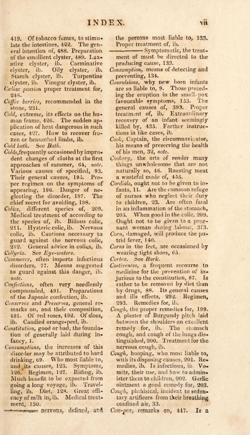 419. Of tobacco fumes, to stimu- late the intestines, 422. The gen- eral intention of, 488. Preparation of the emollient clyster, 489. Lax- ative clyster, ib. Carminative clyster, ib. Oily clyster, ib. Starch clyster, ib. Turpentine clyster, ib. Vinegar clyster, ib. Cccliac passion proper treatment for, 248. Coffte berriesy recommended in the stone, 231. Cold, extreme, its effects on the hu- man frame, 426. The sudden ap- plication of heat dangerous in such cases, 427. How to recover fro- zen or benumbed limbs, ib. Cold bath. See Bath. Co/(/6r,frequently occasioned by impru- dent changes of cloths at the first approaches of summer, 64, note. Various causes of specified, 93. Their general causes, 195. Pro- per regimen on the symptoms of appearing, 196. Danger of ne- glecting the disorder, 197. The chief secret for avoiding, 198. Colics, different species of, 209. Medical treatment of according to the species of, ib. Bilious colic, 211. Hysteric colic, ib. Nervous colic, ib. Cautions necessary to guard against the nervous colic, 212. General advice in coligs, ib. Collyria. See Eye-waters. Commerce, often imports infectious disorders, 77. Means suggested to guard against this danger, ib. note. Confections, often very needlessly compounded, 491. Preparations of the Japonic confection, ib. Conserves and Preserves, general re- marks on, and their composition, 491. Of red roses, 492. Of sloes, ib. Candied orange-peel, ib. Constitution, good or bad, the founda- tion of generally laid during in- fancy, 1. Consumptions, the increases of this disorder may be attributed to hard drinking, 69. Who most liable to, and _^its causes, 125. Symptoms, 126.^ Regimen, 127. Piiding, ib. Much benefit to be expected from going a long voyage, ib. Travel- ling, ib. Diet, 128. Great effi- cacy of milk in, ib. Medical treat- ment, 130. nervons, defined, and the persons most liable to, 135. Proper treatment of, ib. Symptomatic, the treat- ment of must be directed to the producing cause, 133. Consumption, means of detecting and preventing, 134. Convulsions, why new born infants are so liable to, 9. Those preced- ing the eruption in the small pox favourable symptoms, 153. The general causes of, 393. Proper treatment of, ib. Extraordinary recovery of an infant seemingly- killed by, 435. Farther instruc- tions in like cases, ib. Cook, Captain, the circumnavigator, his means of preserving the health of his men, 32, note. Cookery, the arts of render many things unwholesome that are not naturally so, 46. Roasting meat a wasteful mode of, 45.5. Cordials, ought not to be given to in- fants, 11. Are the common refuge of nurses who neglect their duty to children, 23. Are often fatal in an inflammation of the stomach, 205. When good in the colic, 209. Ought not to be given to a preg- nant woman during labour, 373. Corn, flamaged, will produce the pu- trid fever, 140. Corns in the feet, are occasioned by wearing tight shoes, 65. Cortex. See Bark. Costiveness, a frequent recourse to medicine for the prevention of in- jurious to the constitution, 87. Is rather to be removed by diet than by drugs, 88. Its general causes and ills effects, 292. Regimen, 293. Remedies for, ib. Cough, the proper remedies for, 199. A plaster of Burgundy pitch laid between the shoulders an excellent remedy for, ib. The stomach cough, and cough of the lungs dis- tinguished, 200. Treatment for the nervous cough, ib. Cough, hooping, who most liable to, with its disposing causes, 201. Re- medies, ib. Is infectious, ib Vo- mits, their use, and how to admin- ister them to children, 202. Garlic ointment a good remedy for, 203. Cough, phthisical, incident to seden- tary artificers, from their breathing confined air, 33. Cow-^Qx, remarks on, 447. Is a