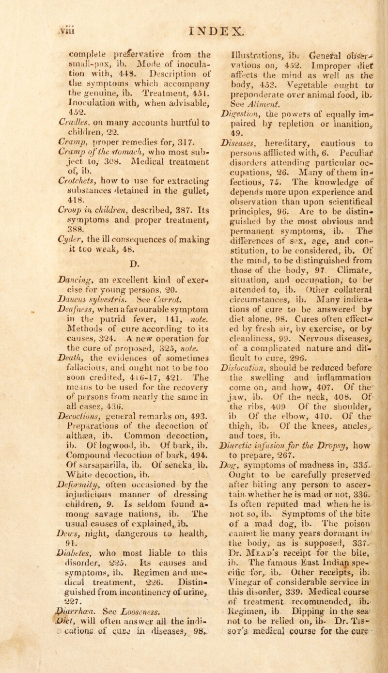 complefe pvei^erv'ative from the 6inall-[)(>x, ib. iMoHe of inocula- tion with, 44S. Description of the symptoms w’hich accompany the g^enuine, ib. Treatment, 451. Inoculation with, w'hen advisable, 452. Ctadits, on many accounts hurtful to children, 22. Cramp, ])roper remedies for, 317. Cramp of iht stomach, who most sub- ject to, 303. iMedical treatment of, ib. Crotchtis, how to use for extracting substances detained in the gullet, 418. Croup i)L children, described, 387. Its symptoms and proper treatment, 388. Cpdtr, the ill consequences of making it too weak, 48. D. Dancing, an excellent kind of exer- cise for young persons, 20. Daucus sylvestris. See Carrot. Deafwss, when afavourable symptom in the putrid fever, 141, note. Methods of cure according to its causes, 324. A new operation for the cure of proposed, 325, note. Death, the evidences of sometimes fallacious, anri ought not to be too soon credite<i, 4l(i-17, 421.. The rnC'Uis to l)e used for the recovery of persons from nearly the same in all cases, 438. Decoctions, gener.il remarks on, 493. P;ej)arations of the decoction of althaea, ib. Common decoction, ib. Of logwood, ib. Of bark, ib. Compound decoction of bark, 494. Of sarsa^>arilla, ib. Of seneka^ ib. White decoction, ib. Deforntiiy-, ol'teu occasioned by the injudicious manner of dressing children, 9. Is seldom found a- mong savage nations, ib. The usual causes of explained,, ib. Dews, night, dangerous to health, 91. Diahttes, wdio most liable to this disorder, 225, Its causes and symptoms, ib. Regimen and ine- tlicui treatment, 228. Distin- guished from incontiiiency of urine, 227. Diarrhoea. See Looseness. Diet, will often answer all the indi- . cations of cuse in rli5ease.s, 98,. Illustrations, ib. Genefal obser-’ vations on, 432. Improper diet affmts the mind as well as the body, 453. Vegetable ought to preponderate over animal food, ib. See Aliment. Digestion, the powders of equally im« paired by repletion or inanition, 49. Diseases, hereditary, cautious to persons alflieted with, 6. Peculiat* disorders attending particular oc- cupations, 26. Many of them in- fectious, 75. The knowledge of depends more upon experience and observation than upon scientifical principles, 98. Are to be distin- guished by the most obvious and permanent symptoms, ib. The differences of sex, age, and con- stitution, to be considered, ib. Of the mind, to be distinguished from those of the body, 97 Climate, situation, and occupation, to be attended to, ib. Otlier collateral circum.stances, ib. Many indica- tions of cure to be answered by diet alone, 98. Cures often effect-r- ed by fresh air, by exercise, or by cleanliness, 99. Nervous di.seases, of a complicated nature and dif- ficult to cure, 298. Dislocation, should be reduced before the swelling and inflammatioti come on, ami how, 407. Of the jaw, ib. Of the neck, 408. Of the ribs, 409 Of the shoulder, ib Of the elbow, 410. Of the thigh, ib. Of the knees, ancles,, and toes, ib. Diuretic inf us ion for the Dropsy, how to prepare, 267. Dug, symptoms of madness in, 335. Ought to be carefully preserved after hating any person to ascer- tain. whether he is mad or not, 336. Is often reputed mad when he is not so, ib. Symptoms of the bite of a mad dog, ib. The poison canitot lie many years dormant in the body, as is supposed, 337. Dr. Mead’s receipt for the bite, ib. The famous East Indian spe- cific for, ib. Other receipts, ib. Vinegar of considerable service in this disorder, 339. Medical course of treatment recommended, ib.- Regimen, ib Dipping in the sea' not to be relied on, ib- Dr.Tis- Sot’3 medical course for the cure
