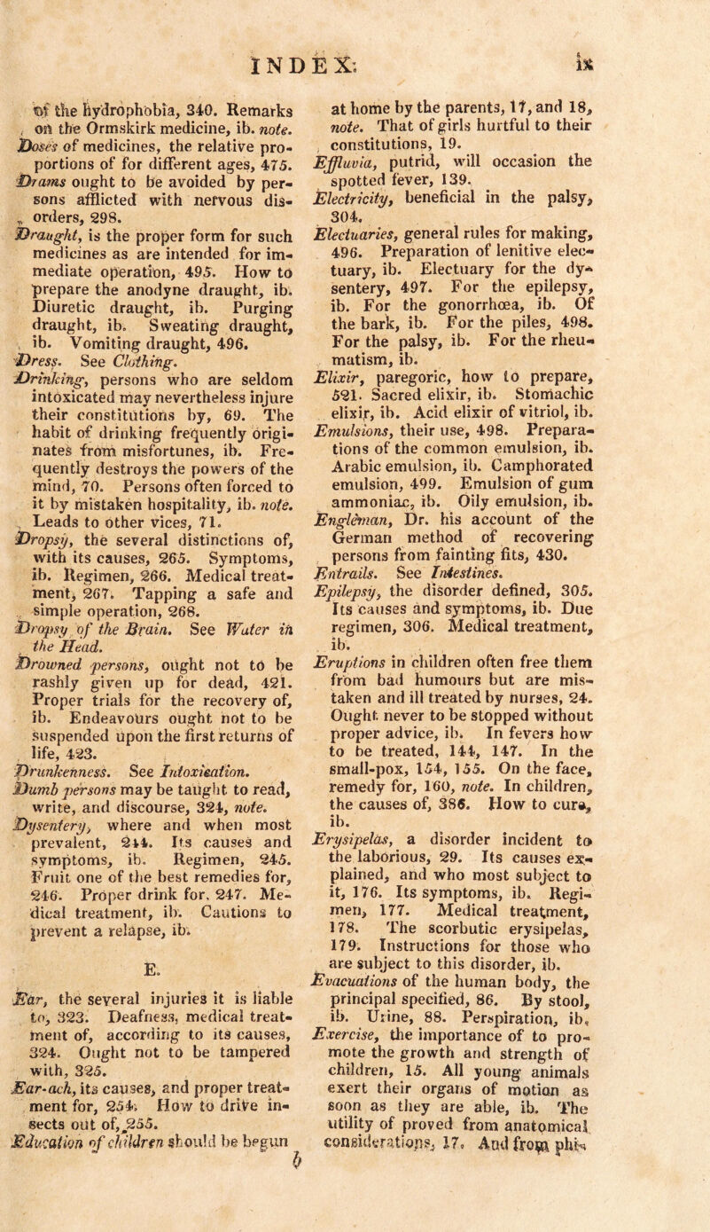 1 N D iE X . ut tfie Hydrophobia, 340. Remarks f ort the Ormskirk medicine, ib. noU. ’looses of medicines, the relative pro- portions of for different ages, 475. •i^rams ought to be avoided by per- sons afflicted with nervous dis- ^ orders, 298. Draught, is the proper form for such medicines as are intended for im- mediate operation, 495. Howto prepare the anodyne draught, ib. Diuretic draught, ib. Purging draught, ib. Sweating draught, ib. Vomiting draught, 496. Dress- See Clothing. Drinking, persons who are seldom intoxicated may nevertheless injure their constitutions by, 69. The habit of drinking fre(^uently origi- nated from misfortunes, ib. Fre- quently destroys the powers of the mind, 70. Persons often forced to it by mistaken hospitality, ib. note. Leads to other vices, 71. Dropsy, the several distinctions of, with its causes, 265. Symptoms, ib. Regimen, 266. Medical treat- men 267. Tapping a safe and ^ simple operation, 268. Dropsy of the Brain, See Water iti the Head. Drowned persons^ oUght not to be rashly given up for deh,d, 421. Proper trials for the recovery of, ib. Endeavours ought not to be Suspended Upon the first returns of life, 423. ; Drunkenness. See Trdoxieation. Dumb persons may be taught to read, write, and discourse, 324, note. Dysentery, where and when most prevalent, 2*4. Its causes and symptoms, ib. Regimen, 245. Fruit one of the best remedies for, 246. Proper drink for, 247. Me- dical treatment, ib. Cautions to prevent a relapse, ib. E. \Ear, the several injuries it is liable to, 323. Deafness, medical treat- ment of, according to its causes, 324. Ought not to be tampered with, 325. Ear-ach, its causes, and proper treat- ment for, 254; How to driVe in- sects out of,^255. Education of cldldrtn should be begun f) at home by the parents, 17, and 18, note. That of girls hurtful to their , constitutions, 19. Effluvia, putrid, will occasion the spotted fever, 139. Electricity, beneficial in the palsy> 304. Electuaries, general rules for making, 496. Preparation of lenitive elec- tuary, ib. Electuary for the dy- sentery, 497. For the epilepsy, ib. For the gonorrhoea, ib. Of the bark, ib. For the piles, 498, For the palsy, ib. For the rheu- matism, ib. Elixir, paregoric, how to prepare, 521. Sacred elixir, ib. Stomachic elixi,r, ib. Acid elixir of vitriol, ib. Emulsions, their use, 498. Prepara- tions of the common emulsion, ib. Arabic emulsion, ib. Camphorated emulsion, 499. Emulsion of gum ammoniac, ib. Oily emulsion, ib. Englchnan, Dr. his account of the German method of recovering persons from fainting fits, 430. Entrails. See Iniestines. Epilepsy, the disorder defined, 305. Its causes and symptoms, ib. Due regimen, 306. Medical treatment, . ib. Eruptions in children often free them from bad humours but are mis- taken and ill treated by nurses, 24. Ought never to be stopped without proper advice, ib* In fevers how to be treated, 144, 147. In the small-pox, 154, 155. On the face, remedy for, 160, note. In children, the causes of, 386. How to cura, ib. Erysipelas, a disorder incident to the laborious, 29. Its causes ex- plained, and who most subject to it, 176. Its symptoms, ib. Regi- men, 177. Medical treatment, 178. The scorbutic erysipelas, 179. Instructions for those who are subject to this disorder, ib. Evacuations of the human body, the principal specified, 86. By stool, ib. Urine, 88. Perspiration, ib. Exercise, the importance of to pro- mote the growth and strength of children, 15. All young animals exert their organs of motion as soon as they are able, ib. The utility of proved from anatomical CQnsidyratiopsj l7o And froija phtn