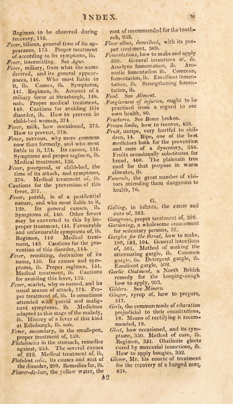 Uegimen to be observed during - recovery* 116. Fever, bilious, general lime of its ap- pearance, 175 Proper treatment of according to its sy mptoms, ib. Fever, intermitting. See Ague. Fe uer, miliary, from what the name derived, and its general appear- ances, 146. Who most liable to it, ib. Causes, ib. Symptoms, 147. Regimen, ib. Account of a miliary fever at Strasburgh, 148. note. Proper medical treatment, 149. Cautions for avoiding this disorder, ib. How to prevent in child-bed women, 374 Fever, milk, how occasioned, 375. How to prevent, 378. Fever, nervous, why more common now than formerly, and who most liable to it, 134. Its causes, 135. Symptoms and proper regimen, ib. Medical treatment, 136. Fever, puerperal, or child-bed, the time of its attack, and symptotns, 376. Medical treatment of, ib. Cautions for the prevention of this fever, 377. Fever, putrid, is of a pestilential nature, and who most liable to it, 139. Its general causes, ib. Symptoms of, 140. Other fevers may be converted to this by im- proper treatment, 141. Favourable and unfavourable symptoms of, ib. Regimen, 142 Medical treat- ment, 143. Cautions for the pre- vention of this disorder, . 144. Fever, remitting, derivation of its name, 150. Its causes and sym- ptoms, ib- Proper regimen, 151. Medical treatment, ib. Cautions for avoiding this fever, 152. Fever, scarlet, why so named, and its usual season of attack, 174. Pro- per treatment of, ib. Is sometimes attended with putrid and rnalig- nant symptoms, ib. Medicines adapted to this stage of the rnalady, ib. History of a fever of this kind at Edinburgh, ib. note. Fever, secondary, in the small-pox, proper treatment of, 159. Flatulencies in the stomach, remedies against, 255. The sev’^eral causes of, 312. Medical treatment of, ib. Flatulent colic, its causes and seat of the disorder, 209. Remedies for, ib. Flomr^de4uce, the vellow water, the root of recommended for the tooth- ach, 253. Fluor dims, described, with its pro- per treatment, 369. Fomentations, how to make and apply 500. General intentions oi, ib. Ano<iyne fomentation, ib. Aro- matic fomentation ib. Common, fomentation, ib. Emollient iomen- tation, ib. Strengthening fomen- tation, ib. Food. See Aliment. ^ ^Forgiveness oj injuries, ought to be practised from a regard to our own health, 80. Fractures. See Bones broken. Frozen limbs, how to recover, 426. Fruit, unripe, very hurtful to chil- dren, 14. Ripe, one of the best medicines both for the prevention and cure of a dysenlCTy, 246. Fruits occasionally substitutes for bread, 460. The plainlain tree used for that purpose in warm climates, ib. Funerals, the great number of visi- tors attending them dangerous to health, 76. V.* • GaVing, in infants, the cause and cure of, 383. Gangrene, proper treatment of, 399. Gardening, .a wholesome amusement for sedentary persons, 37. Gargles for the throat, how to make., 189, 193, 194. General intentions of, 501. Method of making the attenuating gargle, ib. Common gargle, ib. Detergent gargle, ib. Emollient gargle, 502. Garlic Ointment, a North British remedy for the hooping-cough liow to apply, 203. Gilders. See Miners. Ginger, syrup of, how to prepare, 517. Girls, the common mode of education prejudicial to their constitutions, 18. Means of rectifying it recom- mended, 19. Gleet, how occasioned, and its sym- ptoms, 350. Method of cure, ib. Regimen, 351. Obstinate gleets cured by mercurial inunctions, ib. HoW to apply bougies, 352. Glover, Mr. his course of treatment for the recovery of a hanged mai]; 434.