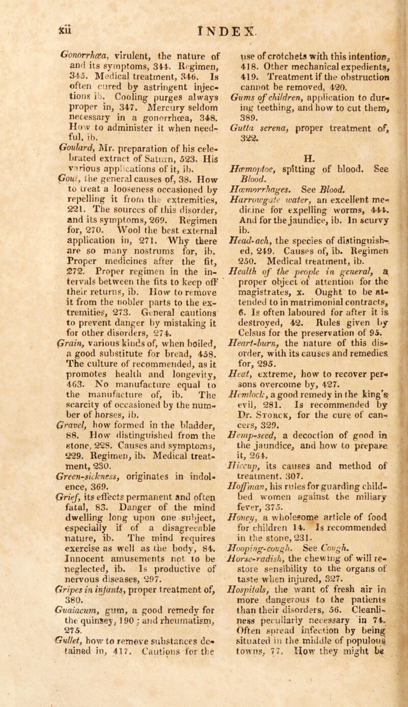 Gonorrhcea, virulent, the nature of and its symptoms, 34-1. Regimen, 345. Medical treatment, 346. Is often cured by astringent injec- tions ib. Cooling purges always proper in, 347. Mercury seldom necessary in a gonorrhoea, 348. How to administer it when need- ful, ib. Goutardy Mr. preparation of his cele- brated extract of Saturn, 523. His VTrious applications of it, ib. Gouty the general causes of, 38. How to treat a looseness occasioned by repelling it from the extremities, 221. The sources of this disorder, and its symptoms, 269. Regimen for, 270. Wool the best external application in, 271. Why there are so many nostrums for, ib. Proper medicines after the fit, 272. Proper regimen in the in- tervals between the fits to keep off their returns, ib. How to remove it from the nobler parts to the ex- tremities, 273. General cautions to prevent danger by mistaking it for other disorders, 274. (yrain, various kinds of, when boiled, a good substitute for bread, 458. The culture of recommended, as it promotes health and longevity, 463. No manufacture equal to the mamifacture of, ib. The scarcity of occasioned by the num- ber of horses, ib. Gravely how formed in the bladder, 88. How distinguished from the stone, 228. Causes and symptoms, 229. Regimen, ib. Medical treat- ment, 230. Greensicknessj originates in indol- ence, 369. Griefy its effects permanent and often fatal, 83. Danger of the mind dwelling long upon one subject, especially if of a disagreeable nature, ib. The mind requires exercise as well as the body, 84. Innocent amusements not to be neglected, ib. Is productive of nervous diseases, 297. Gripes in injanisy proper treatment of, 380. Guaiacumy gum, a good remedy for the quinsey, 190 : and rheumatism, 275. Gullet, how' to remove substances de- tained in, 417. Cautions for the use of crotchets with this intention^ 418. Other mechanical expedients, 419. Treatment if the obstruction cannot be removed, 420. Gums of children, application to dur- ing teething, and how to cut them, 389. Gutla serenay proper treatment of, 322. H. Hoemoptoe, spitting of blood. See Blood. Haemorrhages. See Blood. Harrowgaie water, an excellent me- dicine for expelling worms, 444. And for the jaundice, ib. In scurvy ib. Head-achy the species of distinguish-. ed, 249. Causes of, ib. Regimen 250. Medical treatment, ib. Health of the people in general, a proper object of attention for the magistrates, x. Ought to be at- tended to in matrimonial contracts, 6. Is often laboured for after it is destroyed, 42. Rules given by Celsus for the preservation of 95. Heart-burn, the nature of this dis- order, with its causes and remedies for, 295. Heat, extreme, how to recover per- sons overcome by, 427. Hemlock, a good remedy in the king's evil, 281. Is recommended by Dr. Storck, for the cure of can- cers, 329. Hemp-seedy a decoction of good in the jaundice, and how to prepare it, 264. Hiccup, its causes and method of treatment. 307. Hoffinan, his rules for guarding child- bed women against the miliary fever, 375. Holley, a wholesome article of food for children 14. Is recommended in the stone, 231. Hooping-cough. See Cough. Horse-radish, the chewing of will re- store sensibility to the organs of taste when injured, 327. Hospitals, the w^ant of fresh air in more dangerous to the patients than their disorders, 56. Cleanli- ness pecidiariy necessary in 74. Often spread infection by being situated in the middle of populous towns, 77, How they might bg 1
