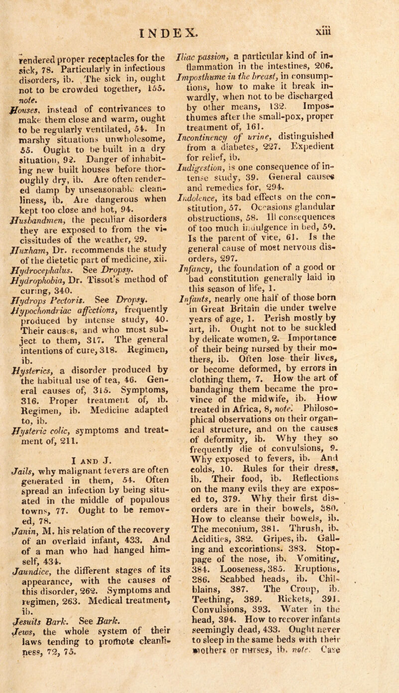 rendered proper receptacles for the sick, 78. Particularly in infectious disorders, ib. , The sick in, ought not to be crowded together, 155. note, Jlouses, instead of contrivances to make them close and warm, ought to be regularly ventilated, 54. In marshy situations unwholesome, 55. Ought to be built in a dry situation, 92. Danger of inhabit- ing new built houses before thor- oughly dry, ib. Are often render- ed damp by unseasonable clean- liness, ib. Are dangerous when kept too close and hot, 94. Jlusbandmeuy the peculiar disorders they are exposed to from the vi- cissitudes of the weather, 29. JJnxhajTiy Dr. recommends the study of the dietetic part of medicine, xii. Hydrocephalus. See Dropsy, JJydrophobiaf Dr. Tissot’s method of curing, 340. Hydrops Pectoris. See Dropsy. Hypochondriac affcctionsy frequently produced by intense study, 40. Their causes, and who most sub- ject to them, 317. The general intentions of cure, 318. Regimen, ib. Hysterics, a disorder produced by the habitual use of tea, 46. Gen- eral causes of, 3l5. Symptoms, 316. Proper treatment of, ib. Regimen, ib. Medicine adapted to, ib. Hysteric colic, symptoms and treat- ment of, 211. I AND .J. Jails, why malignant levers are often generated in them, 54. Often spread an infection by being situ- ated in the middle of populous towns, 77. Ought to be remov- ed, 78. Janin, M, his relation of the recovery of an overlaid infant, 433. And of a man who had hanged him- self, 434. Jaundice, the different stages of its appearance, with the causes of this disorder, 262. Symptoms and regimen, 263. Medical treatment, ib. Jesuits Bark. See Bark. Jews, the whole system of their laws tending to promote cleanli- ness, 72, 75. Iliac passion, a particular kind of in- flammation in the intestines, 206. Jmposthume in the breast, in consump- tions, how to make it break in- wardly, when not to be discharged bv other means, 132. Impos- thumes after the smali-pox, proper treatment of, 161. Incontinency of' urine, distinguished from a diabetes, 227. Expedient for relief, ib. Indigestion, is one consequence of in- tense study, 39. General cause# and remedies for, 294. Indolence, its bad effects on the con- stitution, 57. Oc'^asions glandular obstructions, 58. Ill consequences of too much indulgence in bed, 59. Is the parent of vice, 61. Is the general cause of most nervous dis- orders, 297. Infancy, the foundation of a good or bad constitution generally laid iij this season of life, 1. Infants, nearly one half of those born in Great Britain die under twelve years of age, 1. Perish mostly by art, ib. Ought not to be suckled by delicate women, 2. Importance of their being nursed by their mo- thers, ib. Often lose their lives, or become deformed, by errors in clothing them, 7. How the art of bandaging them became the pro- vince of the midwife, ib. How” treated in Africa, 8, note'. Pliiloso- phical observations on their organ- ical structure, and on the causes of deformity, ib. Why they so frequently die of convulsions, 9. Why exposed to fevers, ib. And colds, 10. Rules for their dress, ib. Their food, ib. Reflections on the many evils they are expos- ed to, 379. Why their first dis- orders are in their bowels, 380. How to cleanse their bowels, ib. The meconium, 381. Thrush, ib. Acidities, 382. Gripes, ib. Gall- ing and excoriations. 383. Stop- page of the nose, ib. Vomiting, 384. Looseness, 385. Eruptions, - 286. Scabbed heads, ib. Chil- blains, 387. The Croup, ib. Teething, 389. Rickets, 391. Convulsions, 393. Water in the head, 394. How to recover infants seemingly dead, 433. Ought never to sleep in the same beds with their wotherg or nwses, ib. note. Ca^'e
