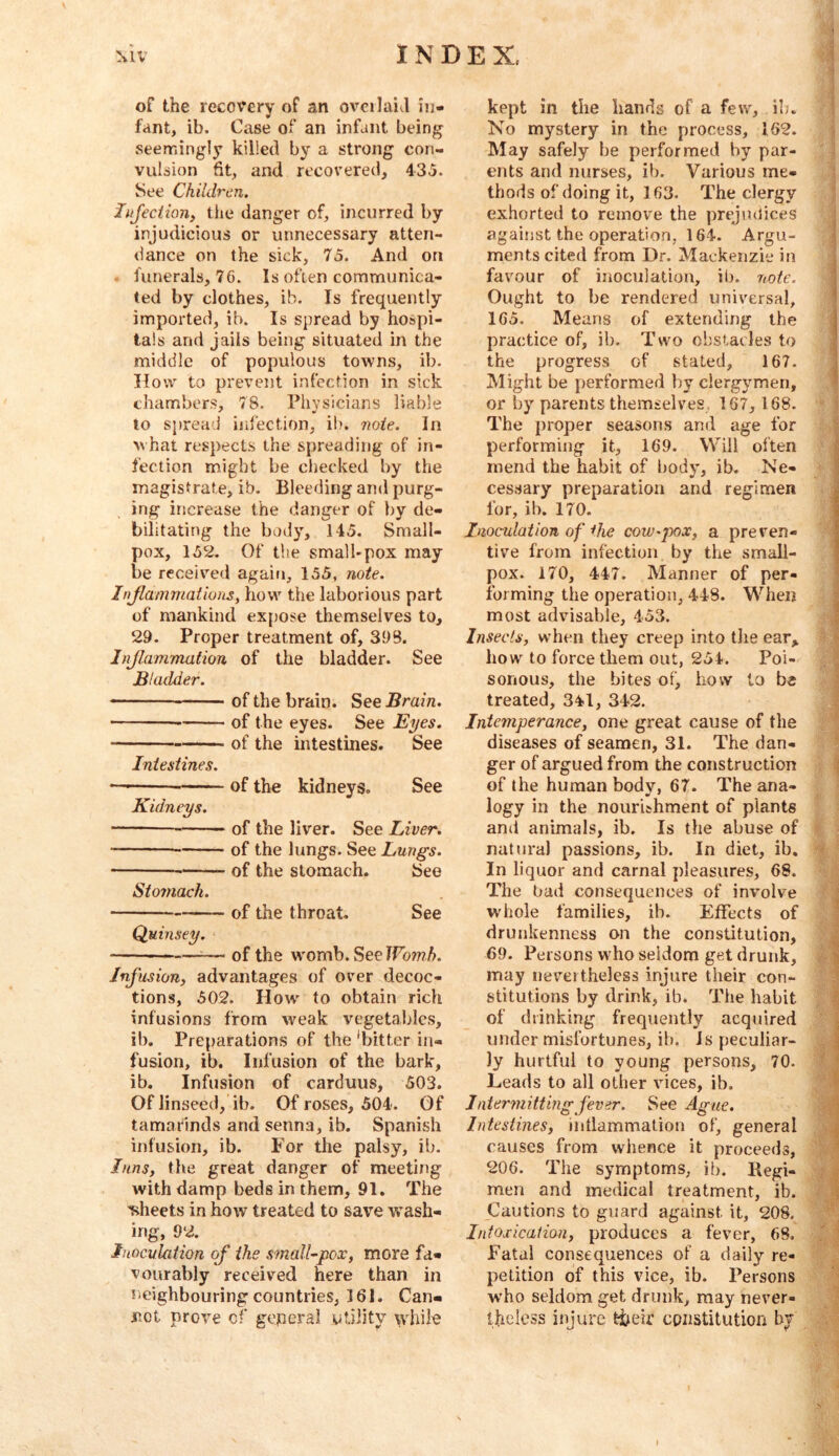 of the recovery of an ovcilahl in- fant, ib. Case of an infant being seemingly killed by a strong con- vulsion fit, and recovered, 435. See Children. liifeciion, the danger of, incurred by injudicious or unnecessary atten- dance on the sick, 75. And on . funerals, 76. Is often communica- ted by clothes, ib. Is frequently imported, ib. Is spread by hospi- tals and jails being situated in the middle of populous towns, ib. How to prevent infection in sick chambers, 78. Physicians liable to spread infection, ib. 7wie. in what respects the spreading of in- fection might be checked by the magistrate, ib. Bleeding and purg- ing increase the danger of by de- bilitating the body, 145. Small- pox, 152. Of the small-pox may be received again, 155, note. Injlammaiions, how the laborious part of mankind expose themselves to, 29. Proper treatment of, 398. 1 njlammation of the bladder. See Bladder. of the brain. See Brain. of the eyes. See Eyes. of the intestines. See IniesUnes. —of the kidneys. See Kidneys. of the liver. See Liver. of the lungs. See Lungs. of the stomach. See Stomach. of the throat. See Quinsey. — of the womb. Sec IFomA. Illusion, advantages of over decoc- tions, 502. How' to obtain rich infusions from weak vegetables, ib. Preparations of the ‘bitter in- fusion, ib. Infusion of the bark, ib. Infusion of carduus, 503. Of linseed, ib. Of roses, 504. Of tamarinds and senna, ib. Spanish infusion, ib. For the palsy, ib. Inns, the great danger of meeting with damp beds in them, 91. The 'sheets in how treated to save wash- ing, 92. Inoculation of the small-pox, more fa- vourably received here than in neighbouring countries, 161. Can- not prove of geperal utility while kept in the hands of a few, ib. No mystery in the process, 162. May safely be performed by par- ents and nurses, ib. Various me- thods of doing it, 163. The clergy exhorted to remove the prejudices against the operation, 164. Argu- ments cited from Dr. Mackenzie in favour of inoculation, ib. note. Ought to be rendered universal, 165. Means of extending the practice of, ib. Two obstacles to the progress of .stated, 167. Might be pierformed by clergymen, or by parents themselves, 167, 168. The proper seasons and age for performing it, 169. Will often mend the habit of body, ib. Ne- cessary preparation and regimen for, ib. 170. Inoculation of the cow-pox, a preven- tive from infection by the small- pox. 170, 447. Manner of per- forming the operation, 448. When most advisable, 453. Insects, when they creep into tlie ear^ how to force them out, 254. Poi- sonous, the bites of, how to be treated, 341, 342. Intemperance, one great cause of the diseases of seamen, 31. The dan- ger of argued from the construction of the human body, 67. The ana- logy in the nourichment of plants and animals, ib. Is the abuse of natural passions, ib. In diet, ib. In liquor and carnal pleasures, 68. The bad consequences of involve W'hole families, ib. Effects of drunkenness on the constitution, 69. Persons who seldom get drunk, may nevertheless injure their con- stitutions by drink, ib. The habit of drinking frequently acquired under misfortunes, ib. Js peculiar- ly hurtful to young persons, 70. Leads to all other vices, ib. Inter^nittingfever. See Ague. Intestines, intlammation of, general causes from whence it proceeds, 206. The symptoms, ib. Begi- men and medical treatment, ib. Cautions to guard against it, 208, Intosicaiian, produces a fever, 68. Fatal consequences of a daily re- petition of this vice, ib. Persons who seldom get drunk, may never- theless injure their constitution by