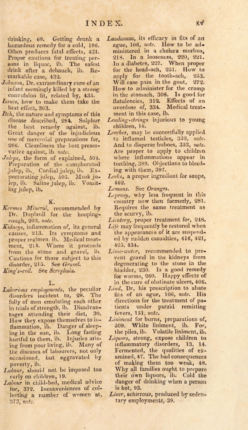 drinking, 69. Getting drunk a hazardous remedy for a cold, 196. Often produces fatal effects, 431. Proper cautions for treating per- sons in liquor, ib. The safest drink after a debauch, ib. Re- ' markable case, 432. Jokiuon, Dr. extraordinary cure of an infant seemingly killed by a strong convulsion fit, related by, 435. Issues, how to make them take the best effect, 303. Itch, the nature and symptoms of this disease described, 284. Sulphur the best remedy against, ib. ' Great danger of the injudicious use of merco.rial preparations for, 286. Cleanliness the best preser- vative against, ib note., Juleps, the form of explained, 504. Preparation of the camphorated julep, ib.^ Cordial julep, ib. Ex- pectorating julep, 605. Musk ju- lep, ib. Saline julep, ib. Vomit- ing julep, ib. K. Kermes Mmeral, recommended by Dr. Duplanil for the hooping- cough, 203, note. Kidneys, inflammation of, its general causes, 213. Its symptoms and proper regimen, ib. Medical treat- ment, 214. Where it proceeds from the stone and gravel, ib. Cautions for those subject to this disorder, 2l5. See Granel. King's-evil. See Sci'ophula, L. Laborious employments, the peculiar dl.^’orders incident to, 28. The folly of men emulating each other in trials of strength, ib. Disadvan- tages attending their diet, 30. How they expose themselves to in- flammation, ib. Danger of sleep- ing in the sun, ib. Long fasting hurtful to them, ib. Injuries aris- ing from poor living, ib. Many of the diseases of labourers, not only occasioned, but aggravated by poverty, ib. Labour, should not be imposed too early on children, 19. Labour in child-bed, medical advice for, 372. Inconveniences of col- lecting a number of women at, 373, note. Laudanum, its efficacy in fits of an ague, 106, note. How to be ad- ministered in a cholera morbus, 218. In a looseness, 220, 221. In a diabetes, 227. When proper for the head»ach, 251. How to apply for the tooth-ach, 253. Will ease pain in the gout, 272. How to administer for the cramp in the stomach, 308. Is good for flatulencies, 312. Effects of an overdose of, 334. Medical treat- ment in this case, ib. Leading-strings injurious to young children, 16. Leeches, may be successfully applied to inflamed testicles, 352, note. And to disperse buboes, 353, note. Are proper to apply to children where inflammations appear in teething, 389, Objections to bleed- ing with them, 397, Leeks„ a proper ingredient for soop^? 462. Lemons. See Ot'anges. Leprosy, why less frequent in this country now then formerly, 281. Requires the same treatment as the scurvy, ib. Lientery, proper treatment for, 248. Life may frequently be restored when the appearances of it are suspend- ed by sudden casualties, 416, 421, 425, 434. Lime-water, recommended to pre- vent gravel in the kidneys from degenerating to the stone in the bladder, 230. Is a good remedy for worms, 260. Happy effects of in the cure of obstinate ulcers, 406. Lind, Dr, his prescription to abate fits of an ague, 106, note. His directions for the treatment of pa- tients under putrid remitting fevers, 151, note. Liniment for burns, preparations of, 509, White liniment, ib. For, the piles, ib. Volatile liniment, ib. Liquors, strong, expose children to inflammatory disorders, 13, 14. Fermented, the qualities of ex- amined, 47. The bad consequences of making them too we^, 48. Why all families ought to prepare their own liquors, ib. Cold the danger of drinking when a person is hot, 93. Liver, schirrous, produced by seden- tary employments, 39,