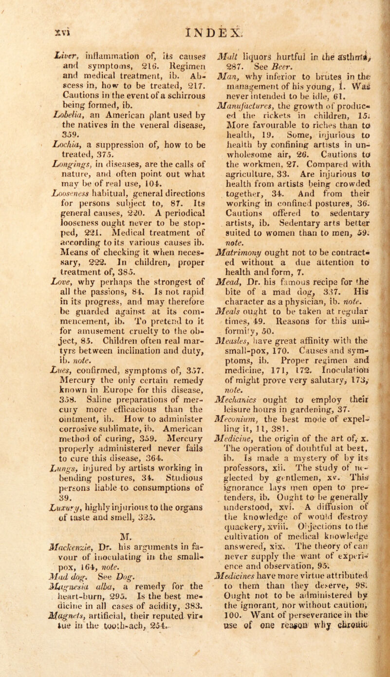Liver, inflammation of, its causes and symptoms, 21 ti. Regimen and medical treatment, ib. Ab- scess in, ho«v to be treated, 217. Cautions in the event of a schirrous being formed, ib. Lobelia, an American plant used by the natives in the veneral disease, SJ9. Lochia, a suppression of, how to be treated, 37.5. Longings, in diseases, are the calls of nature, and often point out what may be of real use, 104-. Looseness habitual, general directions for persons subject to, 87. Its general causes, 2-20. A periodical looseness ought never to be stop- ped, 221. Medical treatment of according to its various causes ib. Means of checking it when neces- sary, 222. In children, proper treatment of, 385. Love, why perhaps the strongest of all the passions, 84. Is not rapid in its progress, and may therefore be guarded against at its com- mencement, ib. To pretend to it for amusement cruelty to the ob- ject, 85. Children often real mar- tyrs between inclination and duty, ib. note. Lues, confirmed, symptoms of, 357. Mercury the only certain remedy known in Europe for this disease, 358. Saline preparations of mer- cury more efficacious than the ointment, ib. How to administer corrosive sublimate, ib. American method of curing, 359. Mercury properly administered never fails to cure this disease, 364. Lungs;, injured by artists working in bending postures, 34. Studious persons liable to consumptions of 39. Luxury, highly injurious to the organs of taste and smell, 325. IM. MacJcensde, Dr. his arguments in fa- vour of inoculating in the small- pox, 164, note. Mad dog. See Dog. ]}tUig7iesia alba, a remedy for the heart-burn, 295. Is the best me- dicine in all cases of acidity, 383. Magnets, artificial, their reputed vir« iue in the tooth-ach, 254. Malt liquors hurtful in the 287. See Beer. Man, w-^hy inferior to brutes in the management of his young, 1. Was never inteiideii to be idle, 61. Manufactures, the growth of produc- ed the rickets in children, 15i More favourable to riches than tct health, 19, Some, injurious to health by confining artists in un- wholesome air, 26. Cautions to the workmen, 27. Compared with agriculture, 33. Are injurious to health from artists being crowded together, 34. And from their working in confined postures, 36. Cautions offered to sedentary artists, ib. Sedentary arts better suited to women than to men, 59. note. Matrimony ought not to be contract- ed without a due attention to health and form, 7. Mead, Dr. his famous recipe for the bite of a mad dog, 337. His character as a physician, ib. note. Meals ought to be taken at regular times, 49. Reasons for this uni-> formily, 50. Measles, have great affinity with the small-pox, 170. Causes and Sym- ptoms, ih. Proper regimen and medicine, 171, 172. Inoculatidu of might prove very salutary, 173,' note. Mechanics ought to employ their leisure hours in gardening, 37. Meconium, the best mode of expel- ling it, 11, 381. Medicine, the origin of the art of, x. The operation of doubtful at best, ib. Is made a mystery of by its professors, xii. The study of ne- glected by gentlemen, xv. This’ ignorance lays men open to pre- tenders, ib. Ought to be generally understood, xvi. A diffusion of tile knowledge of would destroy quackery, xviii. Oijections to the cultivation of medical knowledge ans wered, xix. The theory of can never supply the want of experi- ence and observation, 95. Medicines have more virtue attributed to them than they deserve, 98. Ought not to be administered by the ignorant, nor without caution^ 100. Want of perseverance ih the ttse of one reason' why chronic