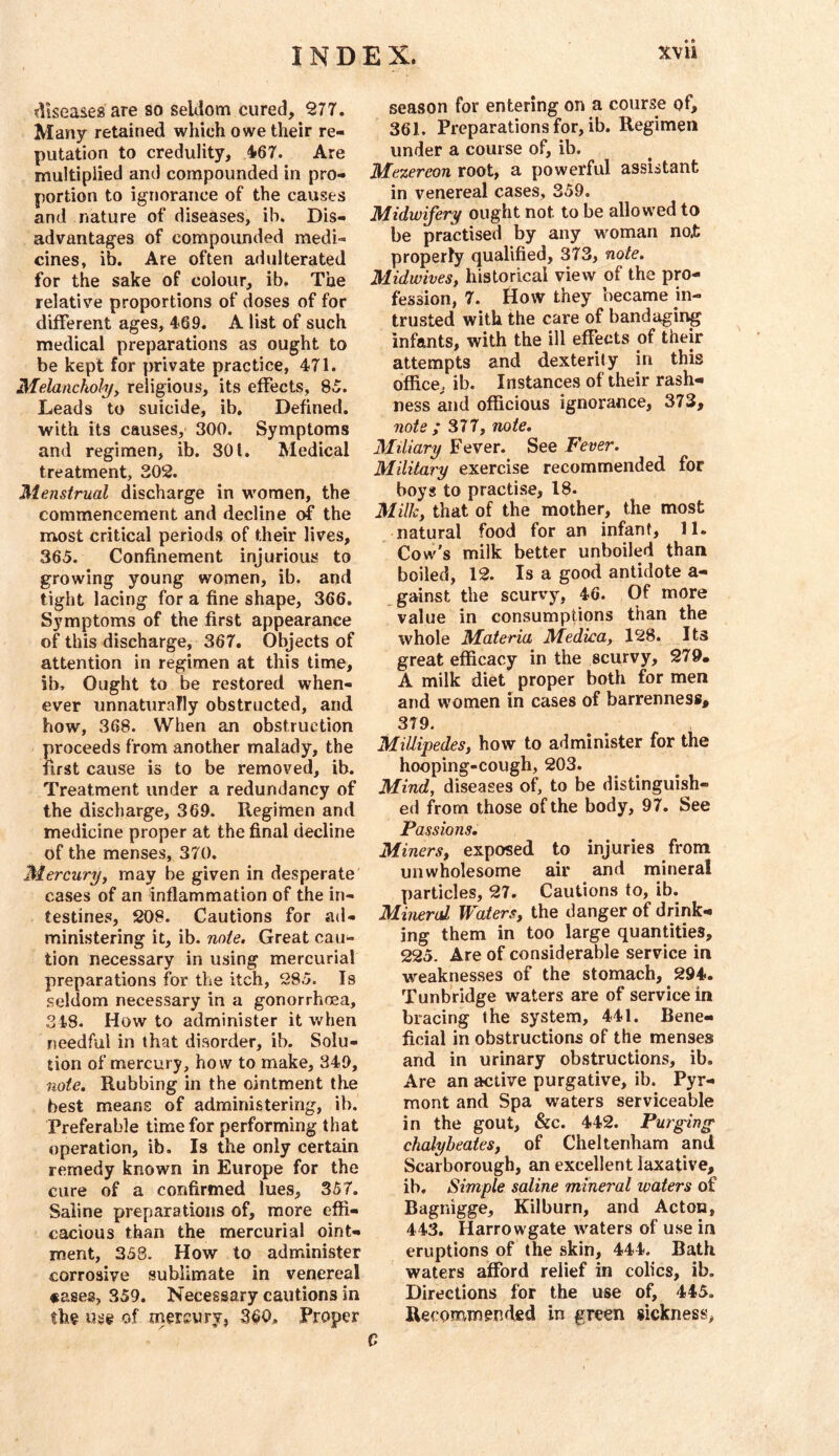 diseases are so seldom cured, 977. Many retained which owe their re- putation to credulity, 467. Are multiplied and compounded in pro- portion to ignorance of the causes and nature of diseases, ib. Dis- advantages of compounded medi- cines, ib. Are often adulterated for the sake of colour, ib. The relative proportions of doses of for different ages, 469. A list of such medical preparations as ought to be kept for private practice, 471. Melancholy^ religious, its effects, 85. Leads to suicide, ib. Defined, with its causes, 300. Symptoms and regimen, ib. 301. Medical treatment, 302. Menstrual discharge in women, the commencement and decline the most critical periods of their lives, 365. Confinement injurious to growing young women, ib. and tight lacing for a fine shape, 366. Symptoms of the first appearance of this discharge, 367. Objects of attention in regimen at this time, ib. Ought to be restored when- ever unnaturaTly obstructed, and how, 368. When an obstruction proceeds from another malady, the first cause is to be removed, ib. Treatment under a redundancy of the discharge, 369. Regimen and medicine proper at the final decline of the menses, 370. Mercuryy may be given in desperate cases of an inflammation of the in- testines, 208. Cautions for ad- ministering it, ib. note. Great cau- tion necessary in using mercurial preparations for the itch, 285. Is seldom necessary in a gonorrhoea, 348. How to administer it when needful in that disorder, ib. Solu- tion of mercury, how to make, 349, 7iote. Rubbing in the ointment the best means of administering, ib. Preferable time for performing that operation, ib. Is the only certain remedy known in Europe for the cure of a confirmed lues, 357. Saline preparations of, more effi- cacious than the mercurial oint- ment, 358. How to administer corrosive sublimate in venereal «ases, 359. Necessary cautions in the use of mercury, 360. Proper season for entering on a course of, 361. Preparations for, ib. Regimen under a course of, ib. Mezereon root, a powerful assistant in venereal cases, 359. Midwifery ought not to be allowed to be practised by any woman no.t properly qualified, 373, note. Midwivesy historical view of the pro- fession, 7. How they became in- trusted with the care of bandaging infants, with the ill effects of their attempts and dexterily in this office, ib. Instances of their rash- ness and officious ignorance, 373, note ; 377, note. Miliary Fever. See Fever. Military exercise recommended for boys to practise, 18. Milky that of the mother, the most natural food for an infant, 11. Cow's milk better unboiled than boiled, 12. Is a good antidote a- gainst the scurvy, 46. Of more value in consumptions than the whole Materia Medica, 128. Its great efficacy in the scurvy, 279. A milk diet proper both for men and women in cases of barrenness, 379. MillipedeSy how to administer for the hooping-cough, 203. Mind, diseases of, to be distinguish- ed from those of the body, 97. See Passions. Miners, exposed to injuries from unwholesome air and mineral particles, 27. Cautions to, ib. Mineral Waters, the danger of drink- ing them in too large quantities, 225. Are of considerable service in weaknesses of the stomach, 294. Tunbridge waters are of service in bracing the system, 441. Bene- ficial in obstructions of the menses and in urinary obstructions, ib. Are an active purgative, ib. Pyr- mont and Spa waters serviceable in the gout, &c. 442. Purging chalyheates, of Cheltenham and Scarborough, an excellent laxative, ib. Simple saline minei'al waters of Bagnigge, Kilburn, and Acton, 443. Harrowgate waters of use in eruptions of the skin, 444. Bath waters afford relief in colics, ib. Directions for the use of, 445. Re(:ommend;ed in greejn sickness,