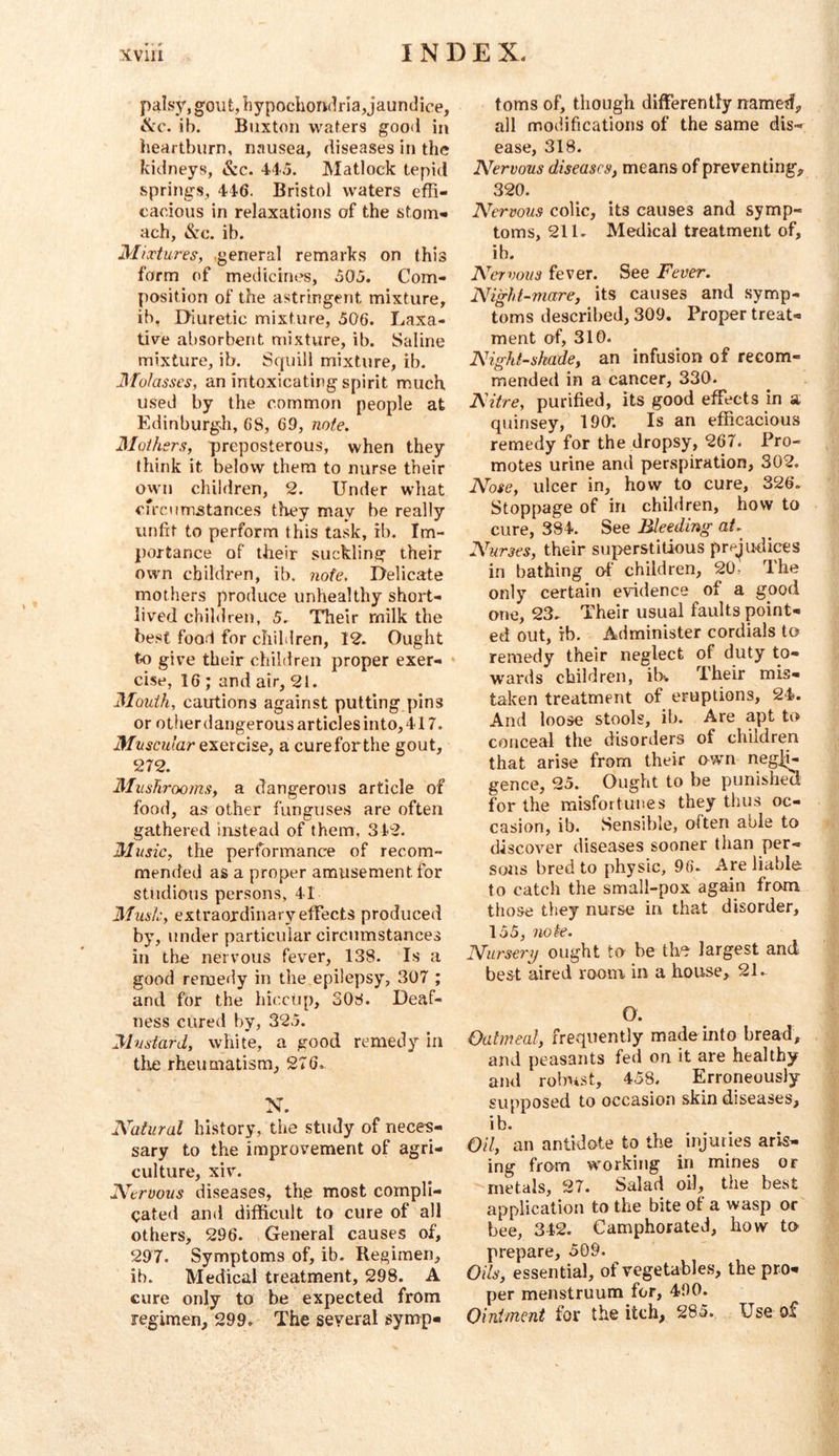 palsy, gout, hypochorklria,jaundice, ib. Buxton waters good in heartburn, nausea, diseases in the kidneys, &c. 44.5. Matlock tepid springs, 446. Bristol waters effi- cacious in relaxations of the stom- ach, &c. ib. Mixtures, .general remarks on this form of medicines, o05. Com- position of the astringent mixture, ib, Diuretic mixture, 506. Laxa- tive absorbent mixture, ib. Saline mixture, ib. Squill mixture, ib. Molasses, an intoxicating spirit much u.sed by the common people at Edinburgh, 68, 69, note. Mothers, preposterous, when they think it below them to nurse their own children, 2. Under what cfrcumstances they may be really unfit to perform this task, rb. Im- portance of their suckling their own children, ib. note. Delicate mothers produce unhealthy short- lived children, 5. Their milk the best food for children, 12. Ought to give their children proper exer- » cise, 16; and air, 21. Mouth, cautions against putting pins or other dangerous articles into, 417. exercise, a cureforthe gout, 272. Mushrooms, a dangerous article of food, as other funguse.s are often gathered instead of them, 342. Music, the performance of recom- mended as a proper amusement for studious persons, 41 Musk, extraordinary effects produced by, under particular circumstances in the nervous fever, 138. Is a good remedy in the epilepsy, 307 ; and for the hiccup, 308. Deaf- ness cured by, 32.5. Mustard, white, a good remedy in tlie rheumatism, 276. N. Natural history, the study of neces- sary to the improvement of agri- culture, xiv. Nervous diseases, th,e most compli- cated and difficult to cure of all others> 296. General causes of, 297. Symptoms of, ib. Regimen, ib. Medical treatment, 298. A cure only to be expected from regimen, 299. The several symp- toms of, though differently named, all modifications of the same dis- ease, 318. Nervous diseases, means of preventing, 320. Nervous colic, its causes and symp- toms, 211. Medical treatment of, ib. Nervous fever. See Fever. Night-mare, its causes and symp- toms described, 309. Proper treat- ment of, 310. Nightshade, an infusion of recom- mended in a cancer, 330. Nitre, purified, its good effects in a quinsey, 190’. Is an efficacious remedy for the dropsy, 267. Pro- motes urine and perspiration, 302. Nose, ulcer in, how to cure, 326. Stoppage of in children, how to cure, 384. See Bleeding at. Nurses, their superstitious prejudices in bathing of children, 20, The only certain evidence of a good one, 23. Their usual faults point- ed out, ib. Administer cordials to remedy their neglect of duty to- wards children, ib. Their mis- taken treatment of eruptions, 24. And loose stools, ib. Are apt to conceal the disorders of children that arise from their own negli- gence, 25. Ought to be punished for the misfortunes they thus oc- casion, ib. Sensible, olten able to discover diseases sooner than per- sons bred to physic, 96. Are liable to catch the small-pox again from those they nurse in that disorder, 155, note. Nursery ought to be the largest and best aired room in a house^ 21. O. Oatmeal, frequently made into bread, and peasants fed on it are healthy and robust, 458. Erroneously supposed to occasion skin diseases, ib. Oil, an antidote to the injuries aris- ing from working in mines or metals, 27. Salad oil, the best application to the bite of a wasp or bee, 342. Camphorated, how to prepare, 509. Oils, essential, of vegetables, the pro- per menstruum for, 490. Ointment for the itch, 285., Use of