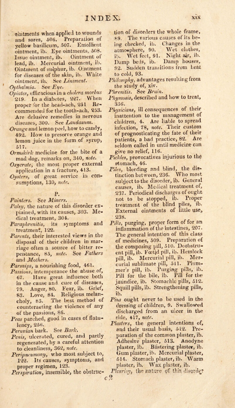 ' ®mtments when applied to wounds and sores, ^06. Preparation of yellow basilicum, 507. Erriollient ointment, ib. Eye ointments, 508. Issue ointment, ib. Ointment of lead, ib. Mercurial ointment, ib. Ointment of sulphur, ib. Ointment for diseases of the skin, ib. White ointment, ib. See Liniment. Opthalmia. See Eye. Opiates, efficacious in a cholera morhus 219. In a diabetes, 227. When proper for the head-ach, 251 Re- commended for the tooth-ach, 233-. Are delusive remedies in nervous diseases, 300. See Laudanum. Orange and lemon peel, how to candy, 492. How to preserve orange and lemon juice in the form of syrup, 517. Ormskirk medicine for the bite of a mad dog, remarks on, 340, note. Ox-ycrate, the most proper external application in a fracture, 413. Opsters, of great service in con- sumptions, 130, note. P. Painters. See Miners. Palsy, the nature of this disorder ex- plained, with its causes, 303. Me- dical treatment, 304. Paraphreniiis, its symptoms and treatment, 122. Parents, their interested views in the disposal of their children in mar- riage often a source of bitter re- pentance, 85, note. See Fathers and Mothers. Parsnips, a nourishing food, 461. Passions, intemperance the abuse of, 67. Have great influence both in the cause and cure of diseases, 79. Anger, 80. Fear, ib. Grief, 83. Love, 84. Religious melan- choly, 85. The Irest method of counteracting the violence of any of the passions, 86. Peas parched, good in cases of flatu- lency, 256. Peruvian bark. See Bark. Penis, ulcerated, cured, and partly regenerated, by a careful attention to cleanliness, 362, note. Peripneumony, who most subject to, 122. Its causes, symptoms, and proper regimen, 123. Perspiration, insensible, the obstruc- tion of disorders the whole frame, 89. The various causes of its be- ing checked, ib. Changes in the atmcMsphere, 90. Wet clothes, ih. Wet feet, 91. Night air, ib. Damp beds, ib. Damp houses, 92. Sudilen transitions from heat to cold, 93. Philosophy, advantages resulting from the study of, xiv. Phreniiis. See Brain. Phymosis, described and how to treat, 356. Physicians, ill consequences of their inattention to the management of children, 4. Are liable to spread infection, 78, note. Their custom of prognosticating the fate of their patients, a bad practice, 82. Are seldom called in until medicine can give no relief, 116. Pickles, provocatives injurious to the stomach, 46. Piles, bleeding and blind, the dis- tinction between, 236. Who most subject to the disorder, ib. General causes, ib. Medical treatment of, 237. Periodical discharges of ought not to be stopped, ib. Proper treatment of the blind piles, ib. External ointments of little usc^ 238. Pills, purging, proper form of for an inflammation of the intestines, 207. The general intention of this class of medicines, 509. Preparation of the composing pill, 510. DeobstrU'^ ent pill, ib. Foetid pill, ib. Hemlock pill, ib. Mercurial pill, ib. Mer- curial sublimate pill, 511. Plum- mer’s pill, ib. Purging pills, ib. Pill for the bile, ib. Pill for the jaundice, ib. Stomachic pills, 512. Squill pills, ib. Strengthening pills, ib. Pins ought never to be used in the dressing of children, 9. Swallowed discharged from an ulcer in the side, 417, note. Plasters, the general intentions of, au-d their usual basis, 512. Pre- paration of the common plaster, ib. Adhesive plaster, 513. Anodyne plaster, ib. Blistering plaster, ib. Gum plaster, ib. Mercurial plaster, 514. Stomach plaster, ib. Warm plaster, ib. Wax plaster, ib. Pleurisy, the nature pf this, vlIsQrdc? Q