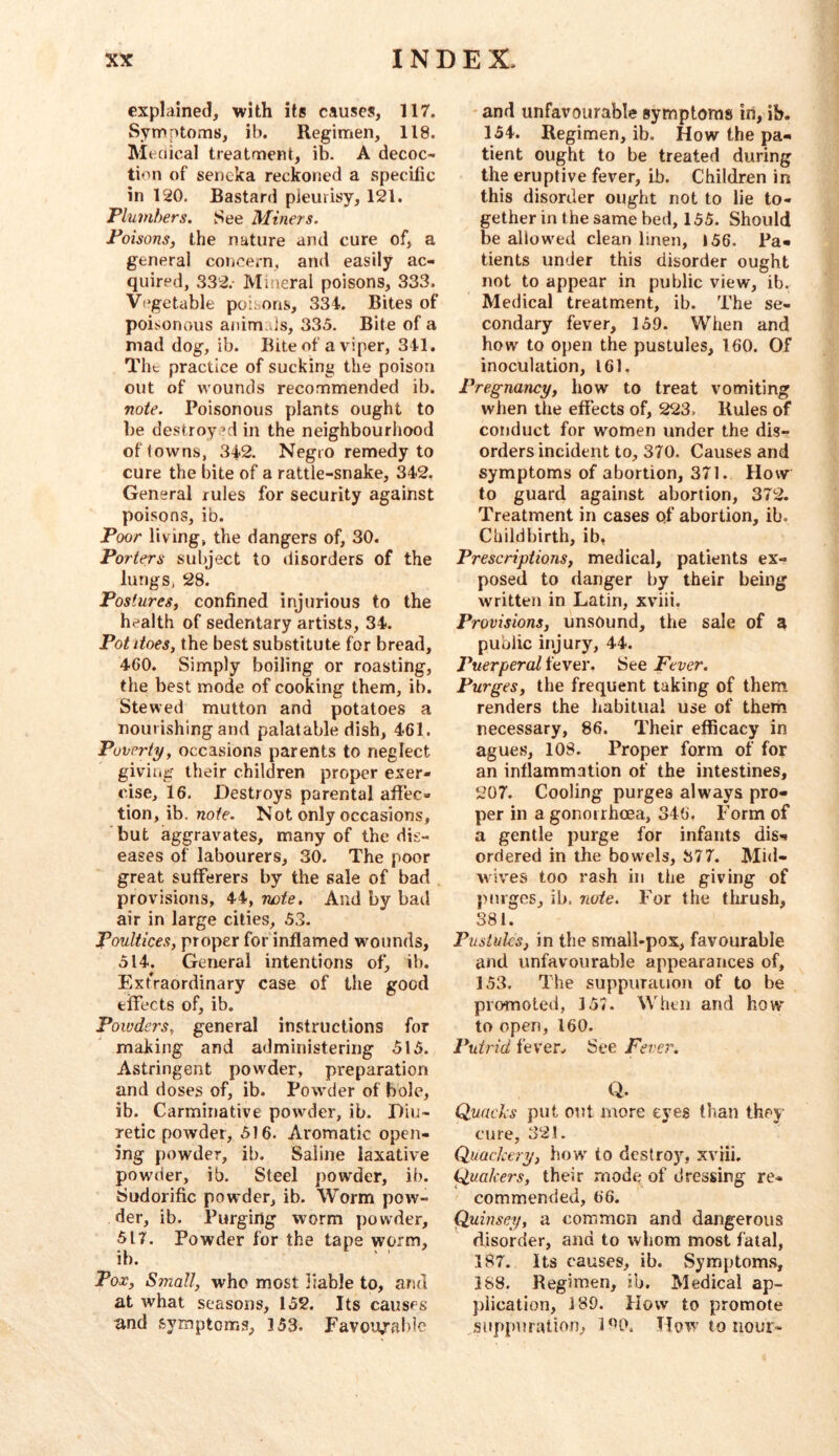explained, with its causes, 117. Symptoms, ib. Regimen, 118. Meciical treatment, ib. A decoc- tion of sencka reckoned a specific in 120. Bastard pleurisy, 121. Plumbers. See Miners. Poisonsj the nature and cure of, a general coijcem, and easily ac- quired, 332.- Mineral poisons, 333. V(*getable poisons, 334. Bites of poi.sonous animajs, 335. Bite of a mad dog, ib. Bite of a viper, 341. The practice of sucking the poison out of wounds recommended ib. note. Poisonous plants ought to be destroy ’d in the neighbourhood of towns, 342. Negro remedy to cure the bite of a rattle-snake, 342. General rules for security against poisons, ib. Poor living, the dangers of, 30. Porters subject to disorders of the lungs, 28. Posturesf confined injurious to the health of sedentary artists, 34. Pot does, the best substitute for bread, 460. Simply boiling or roasting, the best mode of cooking them, ib. Stewed mutton and potatoes a nourishing and palatable dish, 461. Povertyy occasions parents to neglect giving their children proper exer- cise, 16. Destroys parental affec- tion, ib. note. Not only occasions, but aggravates, many of the dis- eases of labourers, 30. The poor great sufferers by the sale of bad provisions, 44, rwte. And by bad air in large cities, 53. Poultices, proper for inflamed wounds, 514. General intentions of, ib. Extraordinary case of the good effects of, ib. Powders, general instructions for making and administering 515. Astringent powder, preparation and doses of, ib. Powder of bole, ib. Carminative powder, ib. Diu- retic powder, 516. Aromatic open- ing powder, ib. Saline laxative powder, ib. Steel powder, ib. Sudorific powder, ib. Worm pow- der, ib. Purging worm powder, 517, Powder for the tape worm, ib. Pox, Small, who most liable to, and at what seasons, 152. Its causes and symptoms, 353. Favoiwablc and unfavourable symptoms in, ib. 154. Regimen, ib. How the pa- tient ought to be treated during the eruptive fever, ib. Children in this disorder ought not to lie to- gether in the same bed, 155. Should be allowed clean linen, 156. Pa- tients under this disorder ought not to appear in public view, ib. Medical treatment, ib. The se- condary fever, 159. When and how to open the pustules, 160. Of inoculation, 161. Pregnancy, how to treat vomiting wlien the effects of, 223. Rules of conduct for women under the dis- orders incident to, 370. Causes and symptoms of abortion, 371. How to guard against abortion, 372. Treatment in cases of abortion, ib. Childbirth, ib, Prescriptions, medical, patients ex- posed to danger by their being written in Latin, xviii. Provisions, unsound, the sale of a public injury, 44. Puerperal fever. See Fever. Purges, the frequent taking of them renders the habitual use of them necessary, 86. Their efficacy in agues, 108. Proper form of for an inflammation of the intestines, 207. Cooling purges always pro- per in a gonorrhoea, 346, Form of a gentle purge for infants dis- ordered in the bowels, 377. Mid- vvives too rash in the giving of purges, ib. note. For the thrush, 381. Pustules, in the small-pox, favourable and unfavourable appearances of, 153. The suppuraiion of to be promoted, 157. When and how to open, 160. Putrid fever^ See Fever. Q. Quads put out more eyes tlian they cure, 321. Quackery, how to destroy, xviii, Quakers, their mode of dressing re- commended, 66. Quinsey, a common and dangerous disorder, and to whom most fatal, 187. Its causes, ib. Symptoms, 188. Regimen, ib. Medical ap- plication, 189. How to promote ..suppuration, 1*^0. How to nour-