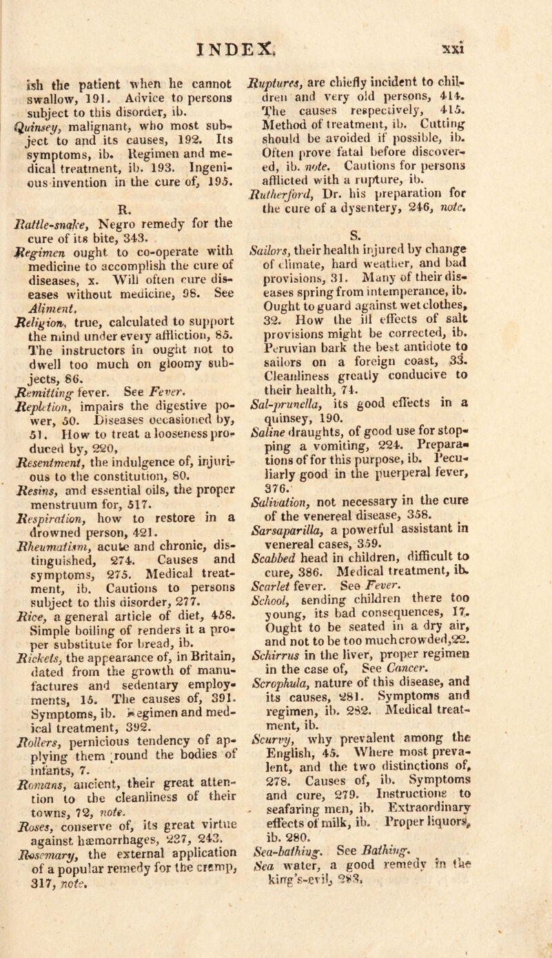 ish the patient when he cannot swallow, 191. Advice to persons subject to this disorder, ib. Quinsey^ malignant, who most sub- ject to and its causes, 192. Its symptoms, ib, llegimen and me- dical treatment, ib. 193. Ingeni- ous invention in the cure of, 195. R. llattle-snalcey Negro remedy for the cure of its bite, 343. Regimen ought to co-operate wdth medicine to accomplish the cure of diseases, x. Will often cure dis- eases without medicine, 98. See Aliment, Jteligion, true, calculated to support the niind under every affliction, 85. The instructors in ought not to dw^ell too much on gloomy sub- jects, 86. Remitting fever. See Fever, Repletion, impairs the digestive po- wer, 50. Diseases occasioned by, 51. How to treat a looseness pro- duced by, 220, Resentment, the indulgence of, injuri- ous to the constitution, 80. Resins, and essential oils, the proper menstruum for, 517. Respiration, how to restore in a drowned person, 421. Rheumatism, acute and chronic, dis- tinguished, 274. Causes and symptoms, 275. Medical treat- ment, ib. Cautions to persons subject to this disorder, 277. Rice, a general article of diet, 458. Simple boiling of renders it a pro- per substitute for bread, ib. Rickets, the appearance of, in Britain, dated from the growth of manu- factures and sedentary employ- ments, 15. The causes of, 391. Symptoms, ib. i^egimen and med- ical treatment, 392. Rollers, pernicious tendency of ap- plying them ground the bodies of infants, 7. Romans, ancient, their great atten- tion to the cleanliness of their towns, 72, note. Roses, conserve of, its great virtue against haemorrhages, 237, 243. R'oscmary, the external application of a popular remedy for the cismp, 317, note. Ruptures, are chiefly incident to chil- dren and very old persons, 414. %’he causes respectively, 415, Method of treatment, ib. Cutting should be avoided if possible, ib. Often prove fatal before discover- ed, ib. note. Cautions for persons afflicted with a rupture, ib. Rutherford, Dr. his preparation for the cure of a dysentery, 246, node, S. Sailors, their health injured by change of climate, hard w eather, and bad provisions, 31. Many of their dis- eases spring from intemperance, ib. Ought to guard against wet clothes, 32. How the ill effects of salt provisions might be corrected, ib. Peruvian bark the best antidote to sailors on a foreign coast, 33. Cleanliness greatly conducive to their health, 74. Sal-prunella, its good effects in a quinsey, 190. Saline draughts, of good use for stop- ping a vomiting, 224. Prepara- tions of for this purpose, ib. Pecu- liarly good in the puerperal fever, 376. Salivation, not necessary in the cure of the venereal disease, 358. Sarsaparilla, a pow'erful assistant in venereal cases, 359. Scabbed head in children, difficult to cure, 386. Medical treatment, ib. Scarlet fever. See Fever. School, sending children there too young, its bad consequences, 17. Ought to be seated in a dry air, and not to be too muchcrowded,22. Schirrus in the liver, proper regimen in the case of. See Cancer. Scrophula, nature of this disease, and its causes, 281. Symptoms and regimen, ib. 2S2. Medical treat- ment, ib. Scurvy, why prevalent among the English, 45. Where most preva- lent, and the two distinctions of, 278. Causes of, ib. Symptoms and cure, 279. Instructions to . seafaring men, ib. Extraordinary effects of milk, ib. Proper liquors^ ib. 280. Sea-bathing. See Bathing, Sea Avater, a good remedy in the kirrg’.s-evii^ 2^3.