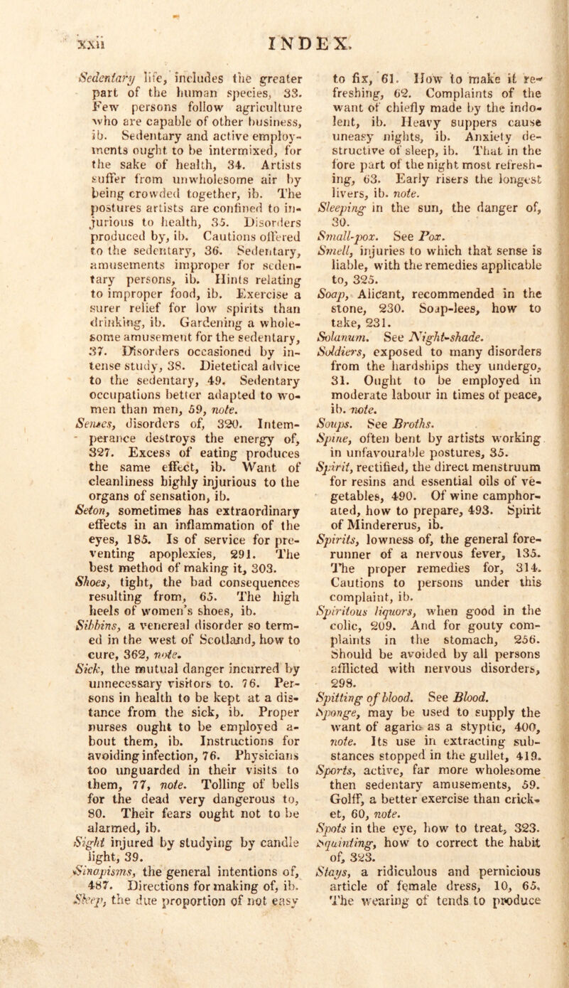 Sedentary life, includes the greater part of the human species, 33. Few persons follow agriculture who are capable of other business, ib. Sedentary and active employ- ments ought to be intermixed, for the sake of health, 34. Artists suffer trom unwholesome air by being crowded together, ib. The postures artists are confined to in- jurious to health, 35. l)isorders produced by, ii). Cautions offered to the sedentary, 36. Sedentary, amusements improper for seden- tary persons, ib. Hints relating to improper food, ib. Exercise a surer relief for low spirits than rlrinking, ib. Gardening a whole- some amusement for the sedentary, 37. Disorders occasioned by in- tense study, 38. Dietetical advice to the sedentary, 49. Sedentary occupations better adapted to wo- men than men, 59, note. Seiuicsy disorders of, 320. Intem- ' perance destroys the energy of, 327. Excess of eating produces the same effect, ib. Want of cleanliness highly injurious to the organs of sensation, ib. Seton, sometimes has extraordinary effects in an inflammation of the eyes, 185. Is of service for pre- venting apoplexies, 291. The best method of making it, 303. Shoes, tight, the bad consequences resulting from, 65. The high heels of vvomen’s shoes, ib. Sibhins, a venereal disorder so term- ed in the west of Scotland, how to cure, 362, n<yie. Sick, the mutual danger incurred by unnecessary visitors to. 76. Per- sons in health to be kept at a dis- tance from the sick, ib. Proper nurses ought to be employed a- bout them, ib. Instructions for avoiding infection, 76. Physicians too unguarded in their visits to them, 77, note. Tolling of bells for the dead very dangerous to, 80. Their fears ought not to be alarmed, ib. Sight injured by studying by candle light, 39. Sinapisms, the general intentions of, 487. Directions for making of, ib. Slctp, the due proportion of not easy to fix, 61. How to make it re-' freshing, 62. Complaints of the want of chiefly made by the indo- lent, ib. Heavy suppers cause uneasy nights, ib. Anxiety de- structive of sleep, ib. That in the lore part of the night most refresh- ing, 63. Early risers the longest livers, ib. note. Sleeping in the sun, the danger of, 30. Small~j)ox. See Pox. Smell, injuries to which that sense is liable, with the remedies applicable to, 325. Soap, Alicant, recommended in the stone, 230. Soap-lees, how to take, 231. Solanum. See Night^shade. Soldiers, exposed to many disorders from the lianlships they undergo, 31. Ought to be employed in moderate labour in times of peace, ib. note. Soups. See Broths. Spine, often bent by artists working in unfav’OurabJe postures, 35. Spirit, rectified, the direct menstruum for resins and essential oils of ve- getables, 490. Of wine camphor- ated, how to prepare, 493. Spirit of Mindererus, ib. Spirits, lowness of, the general fore- runner of a nervous fever, 135. The proper remedies for, 314. Cautions to persons under this complaint, ib. Spiritous liquors, when good in the colic, 209. And for gouty com- plaints in the stomach, 256. Should be avoided by all persons afflicted with nervous disorders, 298. Spitting of blood. See Blood. t^ponge, may be used to supply the want of agaric^ as a styptic, 400, note. Its use in extracting sub- stances stopped in the gullet, 419. Sports, active, far more wholesome then sedentary amusements, 59. Golff, a better exercise than crick- et, 60, note. Spots in the eye, bow to treat, 323. i^qainiing, how to correct the habit of, 323. Stays, a ridiculous and pernicious article of female dress, 10, 65, The wearing of tends to produce