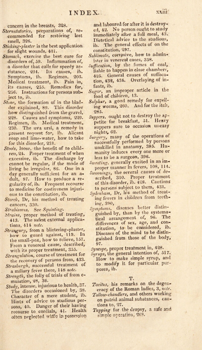 cancers in the breasts, 328. Sternutatoriesf preparations of, re- commended for restoring lost smell, 326. Sticking-plaster is the best application for slight wounds, 401. Stomach, exercise the best cure for disorders of, 59. Inflammation of, a disorder that calls for speedy as- £■1313000, 204. Its causes, ib. Symptoms, ib. Regimen, 205. Medical treatment, ib. Pain in, its causes, 255. Remedies for, 256. Instructions for persons sub- ject to, ib. Stone, the formation of in the blad- der explained, 89. This disorder how distinguished from the gravel, 228. Causes and symptoms, 229. Regimen, ib. Medical treatment, 230. The uva ursi, a remedy in present request for, ib. Alicant soap and lime-water, how to take for this disorder, 231. Stools, loose, the benefit of to child- ren, 24. Proper treatment of when excessive, ib. The discharge by cannot be regular, if the mode of living be irregular, 86. One in a day generally sufficient for an a- dult, 87. How to produce a re- gularity of, ib. Frequent recourse to medicine for costiveness injuri- ous to the constitution, ib. Siorck, Dr, his method of treating cancers, 330. Strabismus. See Squinting. iStrains, proper method of treating, 413. The safest external applica- tions, 414 note. Strangury, from a blistering-plaster, how to guard against, 119. In the small-pox, how to relieve, 157. From a venereal cause, described, with its proper treatment, 355. Strangulation, course of treatment for the recovery of persons from, 433. Strashurgh, successful treatment of a miliary fever there, 118 note. Strength, the folly of trials of from e- mulation, 28, 36. Study, intense, injurious to health, 37. 'J'he disorders occasioned by, 38. Character of a mere student, ib. Hints of advice to studious per- sons, 40. Danger of their having recourse to cordials, 41. Health often peglected while ip possession and laboured for after it is destroy- ed, 42. No person ought to study immediately after a full meal, 43. Dietetical advice to the studious, ib. The general effects of on the constitution, 297. Sublimate, corrpsive, how to admin- ister in venereal cases, 358. Suffocation, by the fumes of coal, liable to happen in close chambers, 425. General causes of suffoca- tion, 432, 434. Overlaying of in- fants, ib. Sugar, an improper article m the food of children, 13. Sulphur, a good remedy for expell- ing worms, 260. And for the itch, 285. Suppers, ought not to destroy the ap- petite for breakfast, 51. Heavy suppers sure to occasion uneasy nights, 62. Surgery, many of the operations of successfully performed by persons unskilled in anatomy, 395. Hu- manity induces every one more or less to be a surgeon, 396.^ . Sweating, generally excited in an im- proper manner in fevers, 108, 114, Swoonings, the several causes of de- scribed, 310. Proper treatnaent of this disorder, ib. 428. Cautions to persons subject to them, 431. Sydenham, Dr, his method of treat- ing fevers in children from teeth- ing, 390, Symptoms, diseases better aistin- guished by, than by the systema- tical arrangement of, 96. The differences of sex, age, and con- stitution, to be considered, ib. Diseases of the mind to be distin- guished from those of the body, 97. Syncope, proper treatment in, 428. Syrups, the general intention of, 517, How to make simple syrup, and to modify it for particular pur- poses, ib. T. Tacitus, his remarks on the degen- eracy of the Roman ladies, 3, note. Tallow-chandlers, and others working on putrid animal substances, cau- tions to, 27. Tapping for the dropsy, a safe and simple operation, 268.