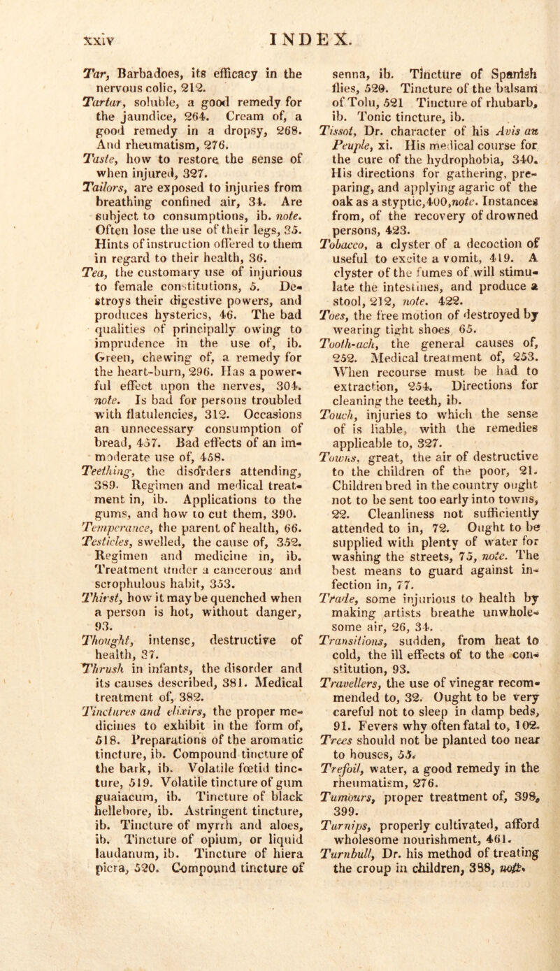 Tar, Barbadoes, its efficacy in the nervous colic, 212. Tartary soluble, a goo<l remedy for the jaundice, 264. Cream of, a good remedy in a dropsy, 268. And rheumatism, 276. TastCy how to restore the sense of when injured, 327. Tailors, are exposed to injuries from breathing confined air, 34. Are subject to consumptions, ib. note. Often lose the use of their legs, 35. Hints of instruction oflered to them in regard to their health, 36. Tea, the customary use of injurious to female constitutions, 5. De- stroys their digestive powers, and produces hysterics, 46. The bad qualities of principally owing to imprudence in the use of, ib. Green, chewing of, a remedy for the heart-burn, 296. Has a power- ful effect upon the nerves, 304. note. Is bad for persons troubled with flatulencies, 312. Occasions an unnecessary consumption of bread, 437. Bad effects of an im- moderate use of, 458. Teething, the disdirders attending, 389. Regimen and medical treat- ment in, ib. Applications to the gums, and how to cut them, 390. Temperance, the parent of health, 66. Testicles, swelled, the cause of, 352. Regimen and medicine in, ib. Treatment Under a cancerous and scrophulous habit, 353. Thirst, how it maybe quenched when a person is hot, without danger, 93. Thought, intense, destructive of health, 37. Thrush in infants, the disorder and its causes described, 381. Medical treatment of, 382. Tinctures and elixirs, the proper me- dicines to exhibit in the form of, 518. Preparations of the aromatic tincture, ib. Compound tincture of the bark, ib. Volatile foetid tinc- ture, 519. Volatile tincture of gum ffuaiacum, ib. Tincture of black hellebore, ib. Astringent tincture, ib. Tincture of myrrh and aloes, ib. Tincture of opium, or liquid laudanum, ib. Tincture of hiera picra, 520. C-ompound tincture of senna, ib. TlrictUre of Spanish flies, 520. Tincture of the balsatri of Tolu, 521 Tincture of rhubarb, ib. Tonic tincture, ib. Tissot, Dr. character of his Avis an Peuple, xi. His medical course for the cure of the hydrophobia, 340. His directions for gathering, pre- paring, and applylng^ agaric of the oak as a styptic,400,noh‘. Instances from, of the recovery of drowned persons, 423. Tobacco, a clyster of a decoction of useful to excite a vomit, 419. A clyster of the fumes of will stimu- late the intestines, and produce a stool, 212, note. 422. Toes, the free motion of destroyed by wearing tight shoes 65. Tooih-ach, the general causes of, 252. Medical treatment of, 253. When recourse must be had to extraction, 254. Directions for cleaning the teeth, ib. Touch, injuries to which the sense of is liable, with the remedies apphca!)le to, 327. Towns, great, the air of destructive to the children of the poor, 21. Children bred in the country ought not to be sent too early into towns, 22. Cleanliness not sufficiently attended to in, 72. Ought to be supplied with plenty of water for washing the streets, 75, note. The best means to guard against in- fection in, 77. Trade, some injurious to health by making artists breathe unwhole- some air, 26, 34. Transitions, sudden, from heat to cold, the ill effects of to the con^ stitution, 93. Travellers, the use of vinegar recom- mended to, 32. Ought to be very careful not to sleep in damp beds, 91. Fevers why often fatal to, 102, Trees should not be planted too near to houses, 55* Trefoil, water, a good remedy in the rheumatism, 276. Tumours, proper treatment of, 398, 399. Turnips, properly cultivated, afford wholesome nourishment, 4-61. Turnbull, Dr. his method of treating the croup in children, 338,