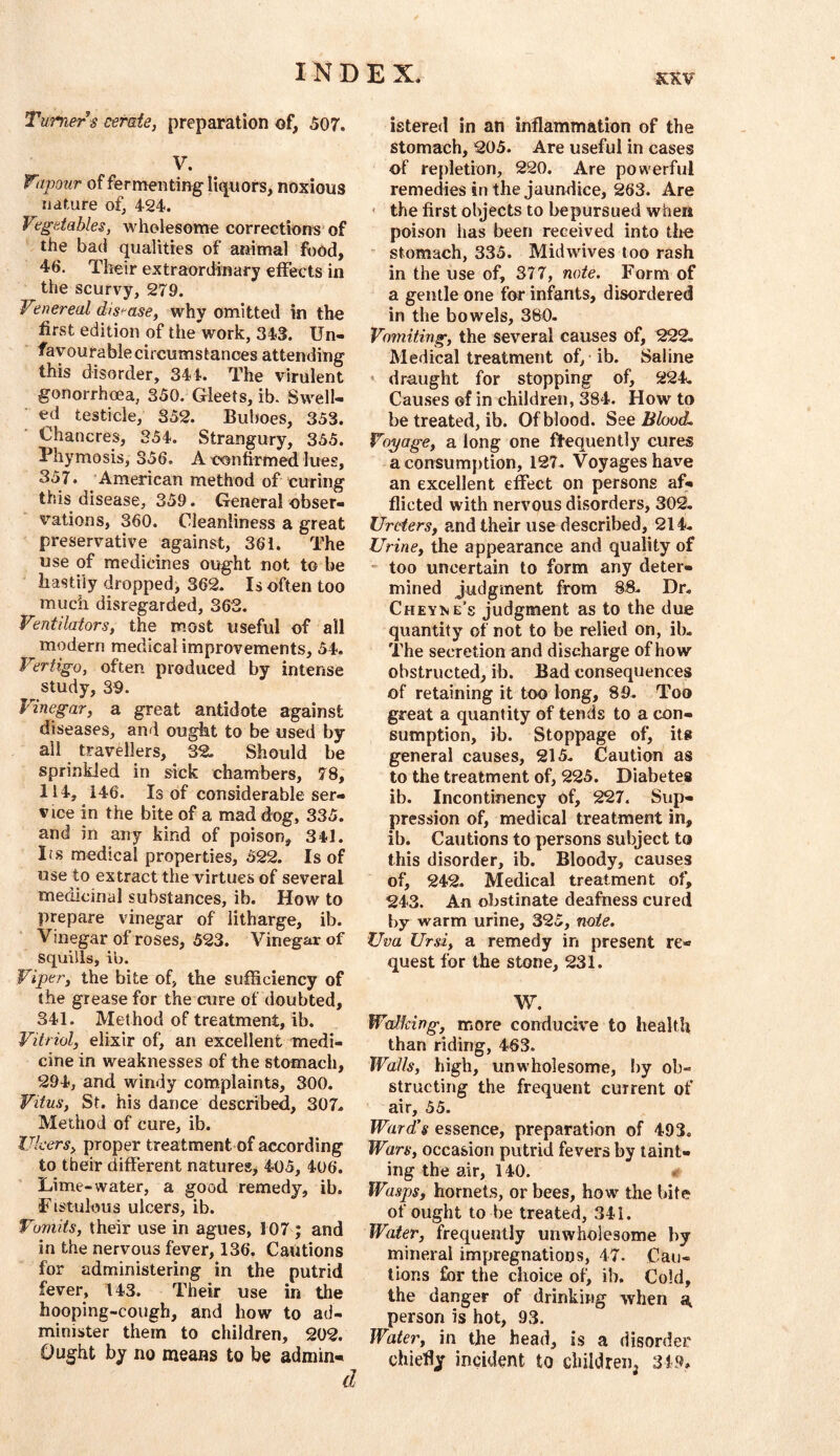 Turner s cerate, preparation of, 507. V. Vipour of fer menting liquors, noxious nature of, 424. Vegetables, wholesome corrections of the bad qualities of animal food, 46. Their extraordinary effects in the scurvy, 279. Vinereal dis>^ase, why omitted in the first edition of the work, 34S. Un- favourable circumstances attending this disorder, 341. The virulent gonorrhoea, 350. Gleets, ib. Swell- ed testicle, 352. Buboes, 353. Chancres, 354. Strangury, 355. Phymosis, 356. A confirmed lues, 357. American method of curing this disease, 359. General obser- vations, 360. Cleanliness a great preservative against, 361. The use of medicines ought not to be hastily dropped, 362. Is often too much disregarded, 363. Ventilators, the most useful of all modern medical improvements, 54. Vertigo, often produced by intense study, 39. Vinegar, a great antidote against diseases, and ought to be used by- all travellers, 32. Should be sprinkled in sick chambers, 78, 114, 146. Is of considerable ser- vice in the bite of a mad dog, 335. and in any kind of poison, 341. Irs medical properties, 522. Is of use to extract the virtues of several medicinal substances, ib. How to prepare vinegar of litharge, ib. Vinegar of roses, 523. Vinegar of squills, ib. Viper, the bite of, the sufficiency of the grease for the cure of doubted, 341. Method of treatment, ib. Vitriol, elixir of, an excellent medi- cine in weaknesses of the stomach, 294, and windy com.plaint8, 300. Vitus, St. his dance described, 307. Method of cure, ib. Ulcers, proper treatment of according to their different natures, 405, 406. Lime-water, a good remedy, ib. Fistulous ulcers, ib. Vomits, their use in agues, 107 ; and in the nervous fever, 136. Cautions for administering in the putrid fever, 143. Their use in the hooping-cough, and how to ad- minister them to children, 202. Ought by no means to be admin- istered in an inflammation of the stomach, 205. Are useful in cases of repletion, 220. Are powerful remedies in the jaundice, 263. Are * the first objects to bepursued when poison has been received into the ‘ stomach, 335. Midwives too rash in the use of, 377, note. Form of a gentle one for infants, disordered in the bowels, 380. Vomiting, the several causes of, 222. Medical treatment of, ib. Saline ' draught for stopping of, 224, Causes of in children, 384. How to be treated, ib. Of blood. See Blood, Voyage, a long one ftequently cures aconsum})tion, 127. Voyages have an excellent effect on persons af- flicted with nervous disorders, 302, Ureters, and their use described, 214. Urine, the appearance and quality of too uncertain to form any deter- mined judgment from 83. Dr. Cheyne’s judgment as to the due quantity of not to be relied on, ib. The secretion and discharge of how obstructed, ib. Bad consequences of retaining it too long, 89. Too great a quantity of tends to a con- sumption, ib. Stoppage of, its general causes, 215. Caution as to the treatment of, 225. Diabetes ib. Incontinency of, 227. Sup- pression of, medical treatment in, ib. Cautions to persons subject to this disorder, ib. Bloody, causes of, 242. Medical treatment of, 243. An obstinate deafness cured by warm urine, 325, note. Uva Ursi, a remedy in present re- quest for the stone, 231. W. Walking, more conducive to health than riding, 463. Walls, high, unwholesome, by ob- structing the frequent current of air, 55. Ward's essence, preparation of 493. Wars, occasion putrid fevers by taint- ing the air, 140. ♦ Wasps, hornets, or bees, how the bite of ought to be treated, 341. Wider, frequently unwholesome by mineral impregnations, 47. Cau- tions for the choice of, ib. Cold, the danger of drinking when a, person is hot, 93. Water, in the head, is a disorder chiefly incident to children, 349,