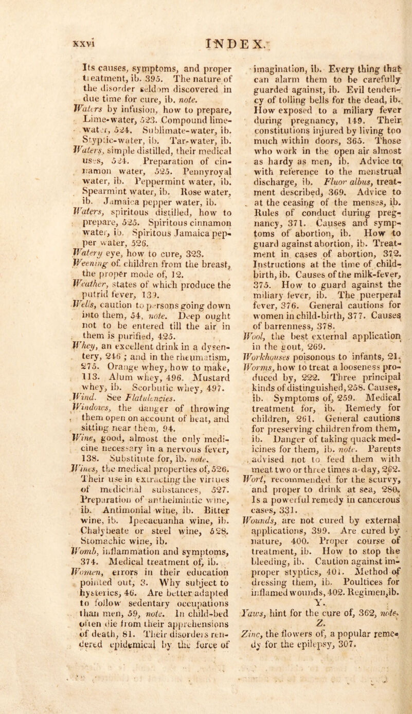 Its causes, symptoms, and proper ti eatment, ib. 395. The nature of the disorder seldom discovered in due time for cure, ib. note. Waters by infusion, how to prepare, Lime-water, 623. Compound lime- ■water, 624<. Sublimate-water, ib. Styptic-water, ib. Tar-water, ib. Waters, simple distilled, their medical uses, 5^4. Preparation of cin- namon water, 525. Pennyroyal water, ib. Peppermint water, ib. Spearmint water, ib. Rose water, ib. Jamaica pepper water, ib. Waters, spiritous distilled, how to prepare, 525. Spiritous cinnamon water, ib, Spiritous Jamaica pep- per water, 526. Watery eye, how to cure, 323. Weening of children from the breast, the proper mode of, 12. Weather, states of w'hich produce the putrid fever, 139. lleUs, caution to p.-rsons going down into them, 54, note. Deep ought not to be entered till the air in them is purified, 425. Whey, an excellent drink in a dysen- tery, 24G ; and in the rheiimatism, 5si75. Orange whey, how to make, 113. Alum whey, 496. Mustard whey, ib. Scorbutic whey, 497. Wind. See Flatidc rides. Windows, the danger of throwing , them open on account of beat, and sitting near them, 94. Wine, good, almost the only medi- cine necessary in a nervous fever, 138. Substitute for, ib. note. IJ'ines, the medical properties of, 526. Their use in extracting the virtues of medicinal substances, 527. Preparation of anflielmintic wine, ib. Antimoiiial wine, ib. Ritter wine, ib. Ipecacuanha wine, ib. Chalybeate or steel wine, 528. Stomachic wine, ib. Womb, iiJlammation and symptoms, 374. Medical treatment of, ib. Wonien, errors in their education poiiited out, 3. Why subject to hysterics, 46. Are better adapted to follow' sedentary occupations than men, 59, note. In child-bed often die Irom their apprehensions of death, 81. Their disordets ren- dered epidemicui by the force of • imagination, ib. Every thing that can alarm them to be carefully guarded against, ib. Evil tenden-' cy of tolling bells for the dead, ib. How exposed to a miliary fever during pregnancy, 149. Their constitutions injured by living too much within doors, 365. Those who work in the open air almost as hardy as men, ib. Advice tor; with reference to the menstrual discharge, ib. Fluor albus, treat- ment described, 3G9. Advice to . at the ceasing of the menses, ib. Rules of conduct during preg- nancy, 371. Causes and symp- toms of abortion, ib. How to guard against abortion, ib. Treat- ment in cases of abortion, 372. Instructions at the time of child- birth, ib. Causes of the milk-fever, 375. How to guard against the miliary lever, ib. The puerperal fever, 376. General cautions for women in child-birth, 377. Causes of barrenness, 378. Wool, the best external application in the gout, 269. Workhouses poisonous to infants, 21- Worms, how to treat a looseness pro- duced by, 222. Three principal kinds of distinguished, 258. Causes, ib. Symptoms of, 259. Medical treatment for, ib. Remedy for children, 261. General cautions for preserving children from them, ib. Danger of taking quack med- icines for them, ib. note. Parents . advised not to feed them with meat, two or three times a-day, 2C2. Wort, recommended for the scurvy, and proper to drink at sea, 28(k Isa powerful remedy in cancerous cases, 33 !• Wounds, are not cured by external applications, 399. Are cured by nature, 400. Proper course of treatment, ib. How to stop the bleeding, ib. Caution against im- proper styptics, 401. Method of dressing them, ib. Poultices for inflamed wounds, 402. Regimen,ib. Y. Yaws, hint for the cure of, 362, note* Z. Zinc, the flowers of, a popular reme« dy for the epilepsy, 307,