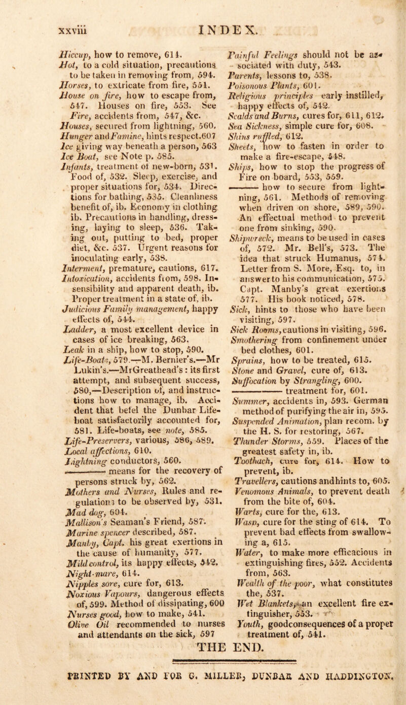 Hiccup^ how to remove, 61 i. i/ojf, to a cold situation, precautloiig to be taken in removing from, 594. Jlorses, to extricate from fire, 551. House on Jire^ how to escape from, 547. Houses on fire, 553. See Fire, accidents from, 547, &c. Houses, secured from lightning, 560. Hu7}ger andFumine, hints respect.607 Ice giving way beneath a person, 563 Ice Boat, see Note p. 585. Jnjanis, treatment of new-born, 531. Food of, 532. Sleep, exercise, and proper situations for, 534. Direc- tions for bathing, 535. Cleanliness benefit of, ib. Economy in clothing ib. Precautions in handling, dress- ing, laying to sleep, 636. Tak- ing out, putting to bed, proper diet, &c. 537. Urgent reasons for inoculating early, 538. Interment, premature, cautions, 617. Intoxication, accidents fiom, 598. In- sensibility and apparent death, ib. Proper treatment in a state of, ib. Judicious Famiip management, happy effects of, 544. Ladder, a most excellent device in cases of ice breaking, 563, Leak in a ship, how to stop, 590. Life-Boat, 579.—-M. Bernier’s.—Mr Lukin’s.—MrGreathead’s: its first attempt, and subsequent success, 580, —Description of, and instruc- tions how to manage, ib. Acci- dent that befel the Dunbar Life- boat satisfactorily accounted for, 581. Life-boats, see note, 585. Lift-Freservers, various, 586, 589. Local affections, 610. Jdghtning conductors, 560. . I means for the recovery of persons struck by, 562. Mothers and JVvrses, Rules and re- gulation* to be observed by, 531. Mad dog, 604. Mallisons Seaman's Friend, 587: Marine spencer described, 587. Manlrif, Capt. his great exertions in the cause of humanity, 577. Mild control, its happy effects, 542. Night-mare, 614. Nipples sore, cure for, 613. Noxious Vapours, dangerous effects of, 599. Method of dissipating, 600 Nurses good, how to make, 541. Olive Oil recommended to nurses and attendants on the sick, 597 Fainjul Feelings should not be a8< sociated with duty, 543. Farents, lessons to, 538. Poisonous Plants, CO i. Religious principles early instilled, happy effects of, 542. Scalds and Burns, cures for, 611, 612. Sea Sicktiess, simple cure for, 608. - Shins ruffled, 612. Sheets, how to fasten in order to make a fire-escape, 548. Ships, how to stop the progress of Fire on board, 353, 559. —' how to secure from lighte- ning, 361. Methods of removing when driven on shore, 589, 590. An effectual method to prevent one from sinking, 390. Shipwreck, means to be used in cases of, 572. Mr. Bell’s, 573. The idea that struck Humanus, 571>. Letter from S. More, Esq. to, in answer to his communication, 575. Capt. Manby’s great exertions 377. His book noticed, 578. Sick, hints to those who have been visiting, 397. Sick ifoom,cautions in visiting, 596. Smothering from confinement under bed clothes, 601. Sprains, how to be treated, 615. Stone and Gravel, cure of, 613. Suffocation by Strangling, 600. — treatment for, 601. Summer, accidents in, 593. German method of purifying the air in, 595. Suspended Animation, plan recom, by the H. S. for restoring, 567. Thunder Storms, 559. Places of the greatest safety in, ib. Tootkach, cure for, 614. How to prevent, ib. Travellers, cautions and hints to, 605. Venomous Animals, to prevent death i from the bite of, 604. Warts, cure for the, 613. Wasp, cure for the sting of 614. To prevent bad effects from swallow'- ing a, 615. Water, to make more efficacious in extinguishing fires, 552. Accidents from, 363. Wealth of the poor, what constitutes the, 537. Wet Blanketsexcellent fire ex- tinguisher, 353. T Youth, goodconsequences of a proper treatment of, 541. THE END. PBINTED BY AND FOB Q, MILLED, DUNBAB AND HADDINGTON.