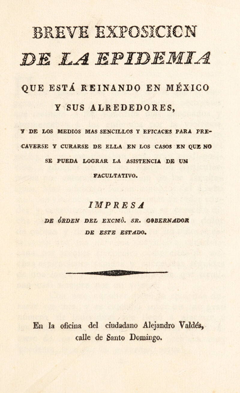 BREVE EXPOSÍCÍCN BE LA EPIDEMIA QÜE ESTÁ KEINANDO EN MÉXICO Y SUS ALREDEDORES, y DE LOS MEDIOS MAS SENCILLOS Y EFICACES PARA PRE- CAVERSE Y CURARSE DE ELLA EN LOS CASOS EN QUE NO SE PUEDA LOGRAR LA ASISTENCIA DE UH FACULTATIVO. IMPRESJ D£ ¿RBElf DEL EXCMO. SR. G9BER2fADOR de este estado. En ía oficina dcl ciudadano Alejandro Valdés, calle de Santo Domingo.